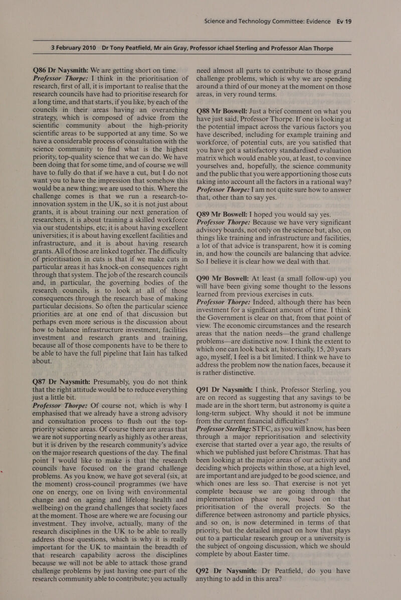   Q86 Dr Naysmith: We are getting short on time. Professor Thorpe: 1 think in the prioritisation of research, first of all, it is important to realise that the research councils have had to prioritise research for a long time, and that starts, if you like, by each of the councils in their areas having an overarching strategy, which is composed of advice from the scientific community about the high-priority scientific areas to be supported at any time. So we have a considerable process of consultation with the science community to find what is the highest priority, top-quality science that we can do. We have been doing that for some time, and of course we will have to fully do that if we have a cut, but I do not want you to have the impression that somehow this would be a new thing; we are used to this. Where the challenge comes is that we run a research-to- innovation system in the UK, so it is not just about grants, it is about training our next generation of researchers, it is about training a skilled workforce via our studentships, etc; it is about having excellent universities; it is about having excellent facilities and infrastructure, and it is about having research grants. All of those are linked together. The difficulty of prioritisation in cuts is that if we make cuts in particular areas it has knock-on consequences right through that system. The job of the research councils and, in particular, the governing bodies of the research councils, is to look at all of those consequences through the research base of making particular decisions. So often the particular science priorities are at one end of that discussion but perhaps even more serious is the discussion about how to balance infrastructure investment, facilities investment and research grants and _ training, because all of those components have to be there to be able to have the full pipeline that Iain has talked about. Q87 Dr Naysmith: Presumably, you do not think that the right attitude would be to reduce everything just a little bit. Professor Thorpe: Of course not, which is why I emphasised that we already have a strong advisory and consultation process to flush out the top- priority science areas. Of course there are areas that we are not supporting nearly as highly as other areas, but it is driven by the research community’s advice on the major research questions of the day. The final point I would like to make is that the research councils have focused on the grand challenge problems. As you know, we have got several (six, at the moment) cross-council programmes (we have one on energy, one on living with environmental change and on ageing and lifelong health and wellbeing) on the grand challenges that society faces at the moment. Those are where we are focusing our investment. They involve, actually, many of the research disciplines in the UK to be able to really address those questions, which is why it is really important for the UK to maintain the breadth of that research capability across the disciplines because we will not be able to attack those grand challenge problems by just having one-part of the research community able to contribute; you actually need almost all parts to contribute to those grand challenge problems, which is why we are spending around a third of our money at the moment on those areas, in very round terms. Q88 Mr Boswell: Just a brief comment on what you have just said, Professor Thorpe. If one is looking at the potential impact across the various factors you have described, including for example training and workforce, of potential cuts, are you satisfied that you have got a satisfactory standardised evaluation matrix which would enable you, at least, to convince yourselves and, hopefully, the science community and the public that you were apportioning those cuts taking into account all the factors in a rational way? Professor Thorpe: am not quite sure how to answer that, other than to say yes. Q89 Mr Boswell: I hoped you would say yes. Professor Thorpe: Because we have very significant advisory boards, not only on the science but, also, on things like training and infrastructure and facilities, a lot of that advice is transparent, how it is coming in, and how the councils are balancing that advice. So I believe it is clear how we deal with that. Q90 Mr Boswell: At least (a small follow-up) you will have been giving some thought to the lessons learned from previous exercises in cuts. Professor Thorpe: Indeed, although there has been investment for a significant amount of time. I think the Government is clear on that, from that point of view. The economic circumstances and the research areas that the nation needs—the grand challenge problems—are distinctive now. I think the extent to which one can look back at, historically, 15, 20 years ago, myself, I feel is a bit limited. I think we have to address the problem now the nation faces, because it is rather distinctive. Q91 Dr Naysmith: I think, Professor Sterling, you are on record as suggesting that any savings to be made are in the short term, but astronomy is quite a long-term subject. Why should it not be immune from the current financial difficulties? Professor Sterling: STFC, as you will know, has been through a major reprioritisation and selectivity exercise that started over a year ago, the results of which we published just before Christmas. That has been looking at the major areas of our activity and deciding which projects within those, at a high level, are important and are judged to be good science, and which ones are less so. That exercise is not yet complete because we are going through the implementation phase now, based on_ that prioritisation of the overall projects. So the difference between astronomy and particle physics, and so on, is now determined in terms of that priority, but the detailed impact on how that plays out to a particular research group or a university is the subject of ongoing discussion, which we should complete by about Easter time. Q92 Dr Naysmith: Dr Peatfield, do you have anything to add in this area?