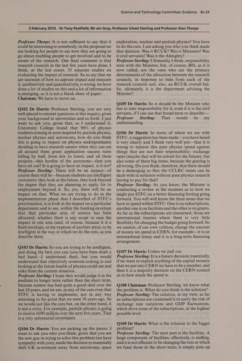 Professor Thorpe: It is not sufficient to say that it could be interesting to somebody; in the proposal we are looking for people to say how they are going to go about enabling people to get involved and to be aware of the research. One final comment is that research councils in the last few years have done, I think, at the last count, 35 separate studies on evaluating the impact of research. So to say that we are unaware of how to capture impact and measure it, qualitatively and quantitatively, is wrong; we have done a lot of studies on this and a lot of information is emerging, so it is not a blank sheet of paper. Chairman: We have to move on. Q102 Dr Harris: Professor Sterling, you are very well-placed to answer questions at this inquiry, given your background in universities and so forth. I just want to ask you, given that, as I understand it, University College found that 90% of physics students coming in were inspired by particle physics, nuclear physics and astronomy, how do you think this is going to impact on physics undergraduates deciding to have research careers when they can see all around them grant application success rates falling by half, from low to lower, and all these projects—this bonfire of the acronyms—that you have set out? It is going to have an impact, is it not? Professor Sterling: There will be an impact—of course there will be—because students are intelligent customers; they look at the future, they look beyond the degree that they are planning to apply for to employment beyond it. So, yes, there will be an impact on that. What we are trying to do in the implementation phase that I described of STFC’s prioritisation, is to look at the impact on a particular department and to see, within the funding envelope that that particular area of science has been allocated, whether there is any scope to ease the impact in one area (and, of course, because it is a fixed envelope, at the expense of another area); to be intelligent in the way in which we do the cuts, as you describe them. Q103 Dr Harris: So you are trying to be intelligent, and doing the best you can (you have been dealt a bad hand—I understand that), but you would understand that objectively someone coming in and looking at the future health of physics could see real risks from the current situation. Professor Sterling: I hope they would judge it in the medium to longer term rather than the short term, because science has had quite a good deal over the last 10 years, and we are, in any of the cuts even that STFC is having to implement, not in any way returning to the point that we were 10 years ago. So we would not like the cuts but, on the other hand, it is not a crisis. For example, particle physics is going to receive £690 million over the next five years. That is a very substantial investment. Q104 Dr Harris: You are picking up the pieces. I want to ask you who you think, given that you are the new guy in trying to solve this problem (we have sympathy with you), made the decision to essentially shift UK investment away from astronomy, space exploration, nuclear and particle physics? You have to do the cuts. I am asking you who you think made that decision. Was it RCUK? Was it Ministers? Was it civil servants? Was it the Almighty? Professor Sterling: Ultimately, I think, responsibility rests with the Minister, but, of course, BIS, as it is now called, are the ones who are the primary determinants of the allocation between the research councils, in response to bids from each of the research councils and, also, an RCUK overall bid. So, ultimately, it is the department advising the Minister? Q105 Dr Harris: So it should be the Minister who has to take responsibility for it, even if it is the civil servants, if I can use that broad term to describe— Professor Sterling: That would be my understanding. Q106 Dr Harris: In terms of where we are with STFC, a suggestion has been made—you have heard it very clearly and I think very well put—that it is wrong to tension this pure physics spend against things that are not their responsibility: exchange rates (maybe that will be solved for the future), but also some of these big items, because the gearing is all wrong. Do you think, therefore, that there should be a demerging so that the CCLRC issues can be dealt with in isolation without pure physics research having to pay for that? Professor Sterling: As you know, the Minister is conducting a review at the moment as to how we might put STFC on a better financing footing going forward. You will well know the three areas that we have to spend within STFC. One is on subscriptions, another one is on facilities and the other is on grants. As far as the subscriptions are concerned, those are international treaties where there is very little flexibility for changing the budget going forward. So we cannot, of our own volition, change the amount of money we spend in CERN, for example—tt is an international treaty and it is a long-term financing arrangement. Q107 Dr Harris: Unless we pull out. Professor Sterling: It is a binary decision; essentially, if we want to exploit anything of the capital moneys that we put into CERN we have to be a member, and then it is a majority decision on the CERN council as to how much the spend is. Q108 Chairman: Professor Sterling, we know what the problem is. What do you think is the solution? Professor Sterling: The solution, in my view, as far as subscriptions are concerned is to carry the risk of exchange rate variations and GDP fluctuations, which drive some of the subscriptions, at the highest possible level. Q109 Dr Harris: What is the solution to the bigger problem? Professor Sterling: The next part is the facilities. A large component of facilities, effectively, is staffing, and it is not efficient to be changing the rate at which we fund those in the short term; it simply puts up