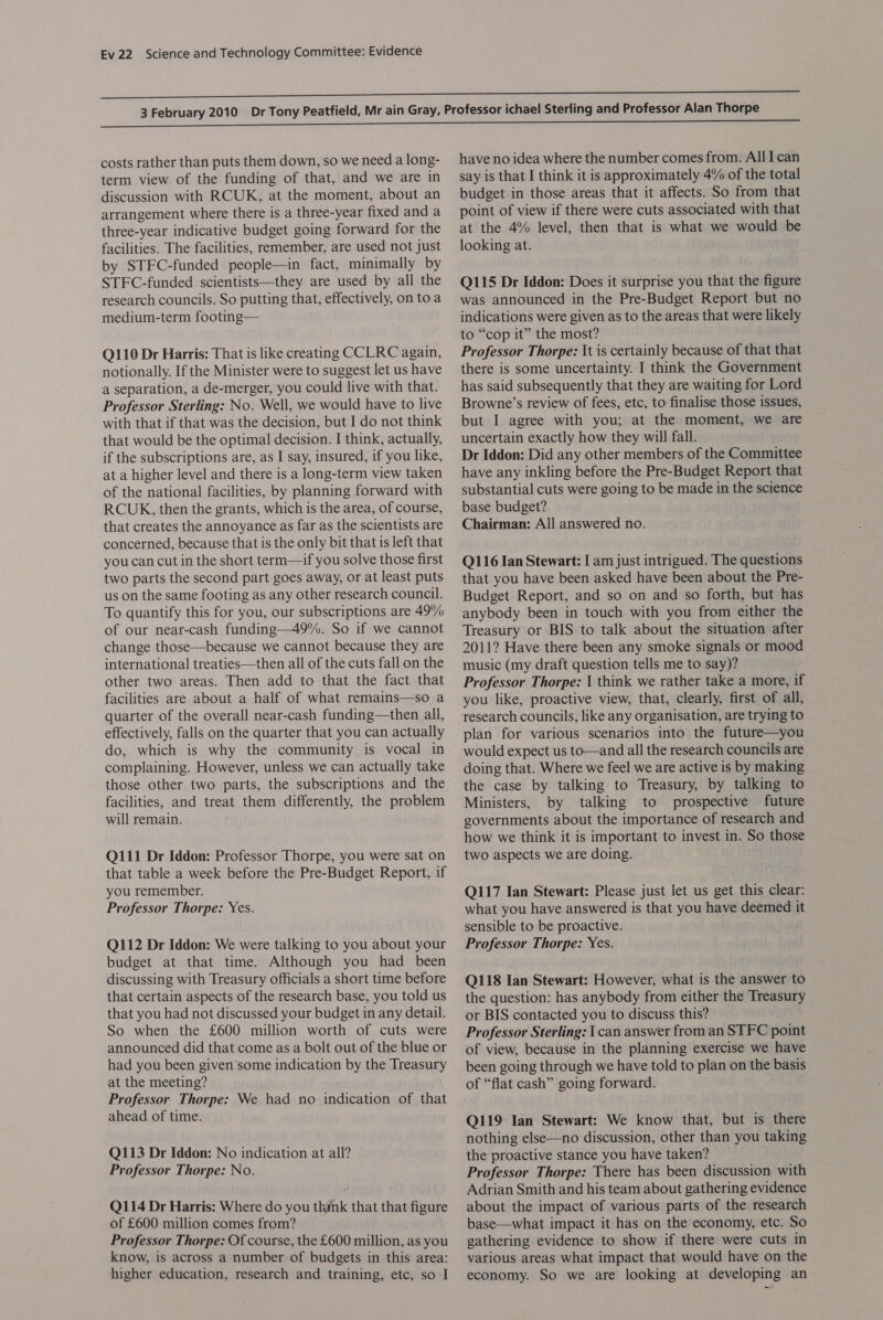 costs rather than puts them down, so we need a long- term view of the funding of that, and we are in discussion with RCUK, at the moment, about an arrangement where there is a three-year fixed and a three-year indicative budget going forward for the facilities. The facilities, remember, are used not just by STFC-funded people—in fact, minimally by STFC-funded scientists—they are used by all the research councils. So putting that, effectively, on to a medium-term footing— Q110 Dr Harris: That is like creating CCLRC again, notionally. If the Minister were to suggest let us have a separation, a de-merger, you could live with that. Professor Sterling: No. Well, we would have to live with that if that was the decision, but I do not think that would be the optimal decision. I think, actually, if the subscriptions are, as I say, insured, if you like, at a higher level and there is a long-term view taken of the national facilities, by planning forward with RCUK, then the grants, which is the area, of course, that creates the annoyance as far as the scientists are concerned, because that is the only bit that is left that you can cut in the short term—if you solve those first two parts the second part goes away, or at least puts us on the same footing as any other research council. To quantify this for you, our subscriptions are 49% of our near-cash funding—49%. So if we cannot change those—because we cannot because they are international treaties—then all of the cuts fall on the other two areas. Then add to that the fact that facilities are about a half of what remains—so a quarter of the overall near-cash funding—then all, effectively, falls on the quarter that you can actually do, which is why the community is vocal in complaining. However, unless we can actually take those other two parts, the subscriptions and the facilities, and treat them differently, the problem will remain. Q111 Dr Iddon: Professor Thorpe, you were sat on that table a week before the Pre-Budget Report, if you remember. Professor Thorpe: Yes. Q112 Dr Iddon: We were talking to you about your budget at that time. Although you had been discussing with Treasury officials a short time before that certain aspects of the research base, you told us that you had not discussed your budget in any detail. So when the £600 million worth of cuts were announced did that come as a bolt out of the blue or had you been given some indication by the Treasury at the meeting? Professor Thorpe: We had no indication of that ahead of time. Q113 Dr Iddon: No indication at all? Professor Thorpe: No. Q114 Dr Harris: Where do you think that that figure of £600 million comes from? Professor Thorpe: Of course, the £600 million, as you know, is across a number of budgets in this area: higher education, research and training, etc, so I have no idea where the number comes from. All Ican say is that I think it is approximately 4% of the total budget in those areas that it affects. So from that point of view if there were cuts associated with that at the 4% level, then that is what we would be looking at. Q115 Dr Iddon: Does it surprise you that the figure was announced in the Pre-Budget Report but no indications were given as to the areas that were likely to “cop it” the most? Professor Thorpe: It is certainly because of that that there is some uncertainty. I think the Government has said subsequently that they are waiting for Lord Browne’s review of fees, etc, to finalise those issues, but I agree with you; at the moment, we are uncertain exactly how they will fall. Dr Iddon: Did any other members of the Committee have any inkling before the Pre-Budget Report that substantial cuts were going to be made in the science base budget? Chairman: All answered no. Q116 Ian Stewart: I am just intrigued. The questions that you have been asked have been about the Pre- Budget Report, and so on and so forth, but has anybody been in touch with you from either the Treasury or BIS to talk about the situation after 2011? Have there been any smoke signals or mood music (my draft question tells me to say)? Professor Thorpe: \ think we rather take a more, if you like, proactive view, that, clearly, first of all, research councils, like any organisation, are trying to plan for various scenarios into the future—you would expect us to—and all the research councils are doing that. Where we feel we are active is by making the case by talking to Treasury, by talking to Ministers, by talking to prospective future governments about the importance of research and how we think it is important to invest in. So those two aspects we are doing. Q117 Ian Stewart: Please just let us get this clear: what you have answered is that you have deemed it sensible to be proactive. Professor Thorpe: Yes. Q118 Ian Stewart: However, what is the answer to the question: has anybody from either the Treasury or BIS contacted you to discuss this? Professor Sterling: | can answer from an STFC point of view, because in the planning exercise we have been going through we have told to plan on the basis of “flat cash” going forward. Q119 Ian Stewart: We know that, but is there nothing else—no discussion, other than you taking the proactive stance you have taken? Professor Thorpe: There has been discussion with Adrian Smith and his team about gathering evidence about the impact of various parts of the research base—what impact it has on the economy, etc. So gathering evidence to show if there were cuts in various areas what impact that would have on the economy. So we are looking at developing an