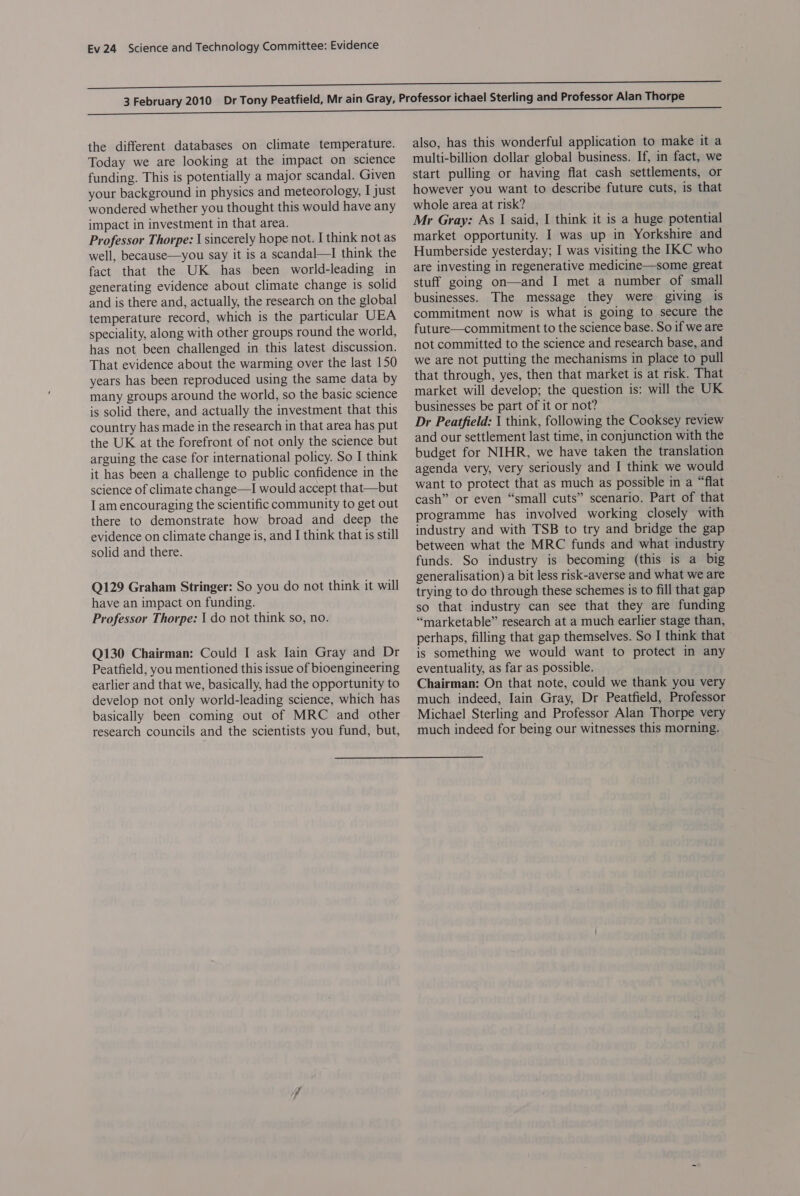 the different databases on climate temperature. Today we are looking at the impact on science funding. This is potentially a major scandal. Given your background in physics and meteorology, I just wondered whether you thought this would have any impact in investment in that area. Professor Thorpe: \ sincerely hope not. I think not as well, because—you say it is a scandal—I think the fact that the UK has been world-leading in generating evidence about climate change is solid and is there and, actually, the research on the global temperature record, which is the particular UEA speciality, along with other groups round the world, has not been challenged in this latest discussion. That evidence about the warming over the last 150 years has been reproduced using the same data by many groups around the world, so the basic science is solid there, and actually the investment that this country has made in the research in that area has put the UK at the forefront of not only the science but arguing the case for international policy. So I think it has been a challenge to public confidence in the science of climate change—I would accept that—but I am encouraging the scientific community to get out there to demonstrate how broad and deep the evidence on climate change is, and I think that is still solid and there. Q129 Graham Stringer: So you do not think it will have an impact on funding. Professor Thorpe: 1 do not think so, no. Q130 Chairman: Could I ask Iain Gray and Dr Peatfield, you mentioned this issue of bioengineering earlier and that we, basically, had the opportunity to develop not only world-leading science, which has basically been coming out of MRC and other research councils and the scientists you fund, but, also, has this wonderful application to make it a multi-billion dollar global business. If, in fact, we start pulling or having flat cash settlements, or however you want to describe future cuts, is that whole area at risk? Mr Gray: As I said, I think it is a huge potential market opportunity. I was up in Yorkshire and Humberside yesterday; I was visiting the IXKC who are investing in regenerative medicine—some great stuff going on—and I met a number of small businesses. The message they were giving is commitment now is what is going to secure the future—commitment to the science base. So if we are not committed to the science and research base, and we are not putting the mechanisms in place to pull that through, yes, then that market is at risk. That market will develop; the question is: will the UK businesses be part of it or not? Dr Peatfield: 1 think, following the Cooksey review and our settlement last time, in conjunction with the budget for NIHR, we have taken the translation agenda very, very seriously and I think we would want to protect that as much as possible in a “flat cash” or even “small cuts” scenario. Part of that programme has involved working closely with industry and with TSB to try and bridge the gap between what the MRC funds and what industry funds. So industry is becoming (this is a big generalisation) a bit less risk-averse and what we are trying to do through these schemes is to fill that gap so that industry can see that they are funding “marketable” research at a much earlier stage than, perhaps, filling that gap themselves. So I think that is something we would want to protect in any eventuality, as far as possible. Chairman: On that note, could we thank you very much indeed, Iain Gray, Dr Peatfield, Professor Michael Sterling and Professor Alan Thorpe very much indeed for being our witnesses this morning.