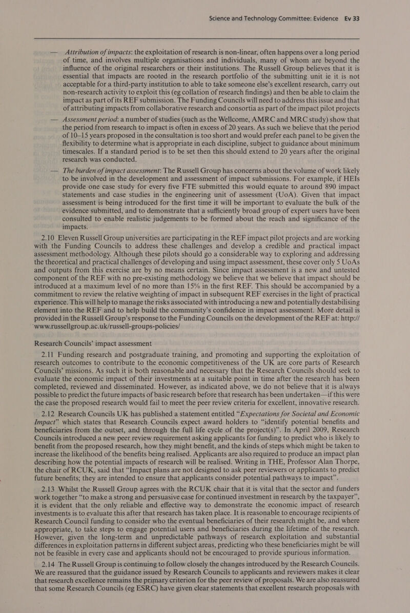 — Attribution of impacts: the exploitation of research is non-linear, often happens over a long period of time, and involves multiple organisations and individuals, many of whom are beyond the influence of the original researchers or their institutions. The Russell Group believes that it is essential that impacts are rooted in the research portfolio of the submitting unit ie it is not acceptable for a third-party institution to able to take someone else’s excellent research, carry out non-research activity to exploit this (eg collation of research findings) and then be able to claim the impact as part of its REF submission. The Funding Councils will need to address this issue and that of attributing impacts from collaborative research and consortia as part of the impact pilot projects — Assessment period: a number of studies (such as the Wellcome, AMRC and MRC study) show that the period from research to impact is often in excess of 20 years. As such we believe that the period of 10-15 years proposed in the consultation is too short and would prefer each panel to be given the flexibility to determine what is appropriate in each discipline, subject to guidance about minimum timescales. If a standard period is to be set then this should extend to 20 years after the original research was conducted. — The burden of impact assessment: The Russell Group has concerns about the volume of work likely to be involved in the development and assessment of impact submissions. For example, if HEIs provide one case study for every five FTE submitted this would equate to around 890 impact statements and case studies in the engineering unit of assessment (UoA). Given that impact assessment is being introduced for the first time it will be important to evaluate the bulk of the evidence submitted, and to demonstrate that a sufficiently broad group of expert users have been consulted to enable realistic judgements to be formed about the reach and significance of the impacts. 2.10 Eleven Russell Group universities are participating in the REF impact pilot projects and are working with the Funding Councils to address these challenges and develop a credible and practical impact assessment methodology. Although these pilots should go a considerable way to exploring and addressing the theoretical and practical challenges of developing and using impact assessment, these cover only 5 UoAs and outputs from this exercise are by no means certain. Since impact assessment is a new and untested component of the REF with no pre-existing methodology we believe that we believe that impact should be introduced at a maximum level of no more than 15% in the first REF. This should be accompanied by a commitment to review the relative weighting of impact in subsequent REF exercises in the light of practical experience. This will help to manage the risks associated with introducing a new and potentially destabilising element into the REF and to help build the community’s confidence in impact assessment. More detail is provided in the Russell Group’s response to the Funding Councils on the development of the REF at: http:// ‘www.russellgroup.ac.uk/russell-groups-policies/ Research Councils’ impact assessment 2.11 Funding research and postgraduate training, and promoting and supporting the exploitation of research outcomes to contribute to the economic competitiveness of the UK are core parts of Research Councils’ missions. As such it is both reasonable and necessary that the Research Councils should seek to evaluate the economic impact of their investments at a suitable point in time after the research has been completed, reviewed and disseminated. However, as indicated above, we do not believe that it is always possible to predict the future impacts of basic research before that research has been undertaken—f this were the case the proposed research would fail to meet the peer review criteria for excellent, innovative research. 2.12 Research Councils UK has published a statement entitled “Expectations for Societal and Economic Impact” which states that Research Councils expect award holders to “identify potential benefits and beneficiaries from the outset, and through the full life cycle of the project(s)”. In April 2009, Research Councils introduced a new peer review requirement asking applicants for funding to predict who is likely to benefit from the proposed research, how they might benefit, and the kinds of steps which might be taken to increase the likelihood of the benefits being realised. Applicants are also required to produce an impact plan describing how the potential impacts of research will be realised. Writing in THE, Professor Alan Thorpe, the chair of RCUK, said that “Impact plans are not designed to ask peer reviewers or applicants to predict future benefits; they are intended to ensure that applicants consider potential pathways to impact”. 2.13 Whilst the Russell Group agrees with the RCUK chair that it is vital that the sector and funders work together “to make a strong and persuasive case for continued investment in research by the taxpayer”, it is evident that the only reliable and effective way to demonstrate the economic impact of research investments is to evaluate this after that research has taken place. It is reasonable to encourage recipients of Research Council funding to consider who the eventual beneficiaries of their research might be, and where appropriate, to take steps to engage potential users and beneficiaries during the lifetime of the research. However, given the long-term and unpredictable pathways of research exploitation and substantial differences in exploitation patterns in different subject areas, predicting who these beneficiaries might be will not be feasible in every case and applicants should not be encouraged to provide spurious information. 2.14 The Russell Group is continuing to follow closely the changes introduced by the Research Councils. We are reassured that the guidance issued by Research Councils to applicants and reviewers makes it clear that research excellence remains the primary criterion for the peer review of proposals. We are also reassured that some Research Councils (eg ESRC) have given clear statements that excellent research proposals with