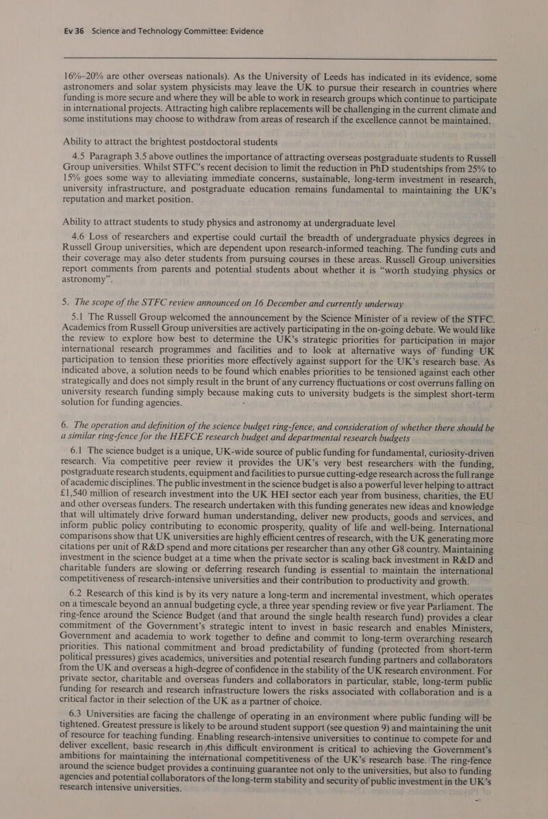  16%-20% are other overseas nationals). As the University of Leeds has indicated in its evidence, some astronomers and solar system physicists may leave the UK to pursue their research in countries where funding is more secure and where they will be able to work in research groups which continue to participate in international projects. Attracting high calibre replacements will be challenging in the current climate and some institutions may choose to withdraw from areas of research if the excellence cannot be maintained. Ability to attract the brightest postdoctoral students 4.5 Paragraph 3.5 above outlines the importance of attracting overseas postgraduate students to Russell Group universities. Whilst STFC’s recent decision to limit the reduction in PhD studentships from 25% to 15% goes some way to alleviating immediate concerns, sustainable, long-term investment in research, university infrastructure, and postgraduate education remains fundamental to maintaining the UK’s reputation and market position. Ability to attract students to study physics and astronomy at undergraduate level 4.6 Loss of researchers and expertise could curtail the breadth of undergraduate physics degrees in Russell Group universities, which are dependent upon research-informed teaching. The funding cuts and their coverage may also deter students from pursuing courses in these areas. Russell Group universities report comments from parents and potential students about whether it is “worth studying physics or astronomy”. 5. The scope of the STFC review announced on 16 December and currently underway 5.1 The Russell Group welcomed the announcement by the Science Minister of a review of the STFC. Academics from Russell Group universities are actively participating in the on-going debate. We would like the review to explore how best to determine the UK’s strategic priorities for participation in major international research programmes and facilities and to look at alternative ways of funding UK participation to tension these priorities more effectively against support for the UK’s research base. As indicated above, a solution needs to be found which enables priorities to be tensioned against each other strategically and does not simply result in the brunt of any currency fluctuations or cost overruns falling on university research funding simply because making cuts to university budgets is the simplest short-term solution for funding agencies. ; 6. The operation and definition of the science budget ring-fence, and consideration of whether there should be a similar ring-fence for the HEFCE research budget and departmental research budgets 6.1 The science budget is a unique, UK-wide source of public funding for fundamental, curlosity-driven research. Via competitive peer review it provides the UK’s very best researchers with the funding, postgraduate research students, equipment and facilities to pursue cutting-edge research across the full range of academic disciplines. The public investment in the science budget is also a powerful lever helping to attract - £1,540 million of research investment into the UK HEI sector each year from business, charities, the EU and other overseas funders. The research undertaken with this funding generates new ideas and knowledge that will ultimately drive forward human understanding, deliver new products, goods and services, and inform public policy contributing to economic prosperity, quality of life and well-being. International comparisons show that UK universities are highly efficient centres of research, with the UK generating more citations per unit of R&amp;D spend and more citations per researcher than any other G8 country. Maintaining investment in the science budget at a time when the private sector is scaling back investment in R&amp;D and charitable funders are slowing or deferring research funding is essential to maintain the international competitiveness of research-intensive universities and their contribution to productivity and growth. 6.2 Research of this kind is by its very nature a long-term and incremental investment, which operates on a timescale beyond an annual budgeting cycle, a three year spending review or five year Parliament. The ring-fence around the Science Budget (and that around the single health research fund) provides a clear commitment of the Government’s strategic intent to invest in basic research and enables Ministers, Government and academia to work together to define and commit to long-term overarching research priorities. This national commitment and broad predictability of funding (protected from short-term political pressures) gives academics, universities and potential research funding partners and collaborators from the UK and overseas a high-degree of confidence in the stability of the UK research environment. For private ‘sector, charitable and overseas funders and collaborators in particular, stable, long-term public funding for research and research infrastructure lowers the risks associated with collaboration and is a critical factor in their selection of the UK as a partner of choice. 6.3 Universities are facing the challenge of operating in an environment where public funding will be tightened. Greatest pressure is likely to be around student support (see question 9) and maintaining the unit of resource for teaching funding. Enabling research-intensive universities to continue to compete for and deliver excellent, basic research inthis difficult environment is critical to achieving the Government’s ambitions for maintaining the international competitiveness of the UK’s research base. The ring-fence around the science budget provides a continuing guarantee not only to the universities, but also to funding agencies and potential collaborators of the long-term stability and security of public investment in the UK’s research intensive universities.