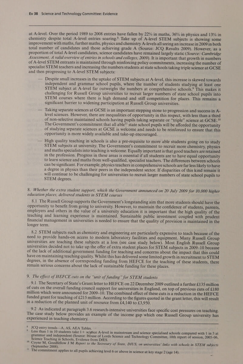  at A-level. Over the period 1989 to 2008 entries have fallen by 22% in maths, 36% in physics and 13% in chemistry despite total A-level entries soaring.’ Take up of A-level STEM subjects is showing some improvement with maths, further maths, physics and chemistry A-levels all seeing an increase in 2009 in both total number of candidates and those achieving grade A (Source: JCQ Results 2009). However, as a proportion of total A-level candidates, science candidates have remained largely static (Source: Cambridge Assessment, A valid overview of entries in schools and colleges, 2009). It is important that growth in numbers of A-level STEM entrants is maintained through reinforcing policy commitments, increasing the number of specialist STEM teachers and increasing the numbers students at state schools taking triple science at GCSE and then progressing to A-level STEM subjects: — Despite small increases in the uptake of STEM subjects at A-level, this increase is skewed towards independent and grammar school pupils, where the number of students studying at least one STEM subject at A-level far outweighs the numbers at comprehensive schools.? This makes it challenging for Russell Group universities to recruit larger numbers of state school pupils into STEM courses where there is high demand and stiff competition for places. This remains a significant barrier to widening participation at Russell Group universities. — Taking separate sciences at GCSE is an important stepping stone to progression and success in A- level sciences. However, there are inequalities of opportunity in this respect, with less than a third of non-selective maintained schools having pupils taking separate or “triple” science at GCSE. The Government’s commitment that all able!! state school pupils will be afforded the opportunity of studying separate sciences at GCSE is welcome and needs to be reinforced to ensure that this opportunity is more widely available and take-up encouraged. — High quality teaching in schools is also a pre-requisite to more able students going on to study STEM subjects at university, The Government’s commitment to recruit more chemistry, physics and maths specialists into teaching is welcome. Equally important is that good teachers are retained in the profession. Progress in these areas is essential if all students are to have equal opportunity to learn science and maths from well-qualified, specialist teachers. The differences between schools can be significant. For example, physics teachers in comprehensive schools are far less likely to have a degree in physics than their peers in the independent sector. If disparities of this kind remain it will continue to be challenging for universities to recruit larger numbers of state school pupils to STEM degrees. 8. Whether the extra student support, which the Government announced on 20 July 2009 for 10,000 higher education places, delivered students in STEM courses 8.1 The Russell Group supports the Government’s longstanding aim that more students should have the opportunity to benefit from going to university. However, to maintain the confidence of students, parents, employers and others in the value of a university education it is important that the high quality of the teaching and learning experience is maintained. Sustainable public investment coupled with prudent financial management in universities is needed to ensure that the quality of provision is maintained in the longer term. 8.2 STEM subjects such as chemistry and engineering are particularly expensive to teach because of the need to provide hands-on access to modern laboratory facilities and equipment. Many Russell Group universities are teaching these subjects at a loss (see case study below). Most English Russell Group universities decided not to take up the offer of extra student places for STEM subjects in 2009-10 because of the lack of additional government funding for teaching and concerns about the impact that this could have on maintaining teaching quality. Whilst this has delivered some limited growth in recruitment to STEM degrees, in the absence of corresponding funding from HEFCE for the teaching of these students, there remain serious concerns about the lack of sustainable funding for these places. 9. The effect of HEFCE cuts on the “unit of funding” for STEM students 9.1 The Secretary of State’s Grant letter to HEFCE on 22 December 2009 outlined a further £135 million of cuts on the overall funding council support for universities in England, on top of previous cuts of £180 million which were announced for 2009-10. The combined effect of these cuts is a reduction in the HEFCE funded grant for teaching of £215 million. According to the figures quoted in the grant letter, this will result in a reduction of the planned unit of resource from £4,140 to £3,950. 9.2 As indicated at paragraph 3.6 research-intensive universities face specific cost pressures on teaching. The case study below provides an example of the income gap which one Russell Group university has experienced in teaching chemistry. Sa a EE TRAN A a TE aaa an NN llth ScimhtaRaiiatinbate iy hi ctmabicnhy tanec 8 JCQ entry trends—A, AS, AEA Tables. Less than | in 10 students take 1+ scignce A-level in mainstream and science specialised schools compared with 1 in 3 at grammar and independent (Source: House of Lords Science and Technology Committee, 10th report of session, 2005-06, Science Teaching in Schools, Evidence from DfES. , '0 Coyne M, Goodfellow J M Report to the Secretary of State, DIUS, on universities’ links with schools in STEM subjects (September 2008). The commitment applies to all pupils achieving level 6 or above in science at key stage 2 (age 14).