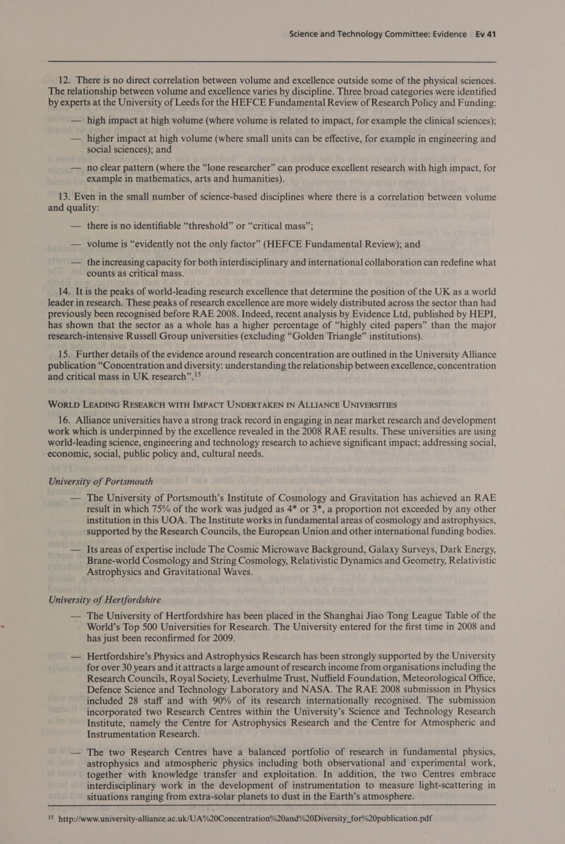 12. There is no direct correlation between volume and excellence outside some of the physical sciences. The relationship between volume and excellence varies by discipline. Three broad categories were identified by experts at the University of Leeds for the HEFCE Fundamental Review of Research Policy and Funding: — high impact at high volume (where volume is related to impact, for example the clinical sciences); — higher impact at high volume (where small units can be effective, for example in engineering and social sciences); and — noclear pattern (where the “lone researcher” can produce excellent research with high impact, for example in mathematics, arts and humanities). 13. Even in the small number of science-based disciplines where there is a correlation between volume and quality: — there is no identifiable “threshold” or “critical mass”; — volume is “evidently not the only factor” (HEFCE Fundamental Review); and — the increasing capacity for both interdisciplinary and international collaboration can redefine what counts as critical mass. 14. It is the peaks of world-leading research excellence that determine the position of the UK as a world leader in research. These peaks of research excellence are more widely distributed across the sector than had previously been recognised before RAE 2008. Indeed, recent analysis by Evidence Ltd, published by HEPI, has shown that the sector as a whole has a higher percentage of “highly cited papers” than the major research-intensive Russell Group universities (excluding “Golden Triangle” institutions). 15. Further details of the evidence around research concentration are outlined in the University Alliance publication “Concentration and diversity: understanding the relationship between excellence, concentration and critical mass in UK research”.!° WORLD LEADING RESEARCH WITH IMPACT UNDERTAKEN IN ALLIANCE UNIVERSITIES 16. Alliance universities have a strong track record in engaging in near market research and development work which is underpinned by the excellence revealed in the 2008 RAE results. These universities are using world-leading science, engineering and technology research to achieve significant impact; addressing social, economic, social, public policy and, cultural needs. University of Portsmouth — The University of Portsmouth’s Institute of Cosmology and Gravitation has achieved an RAE result in which 75% of the work was judged as 4* or 3*, a proportion not exceeded by any other institution in this UOA. The Institute works in fundamental areas of cosmology and astrophysics, supported by the Research Councils, the European Union and other international funding bodies. — Its areas of expertise include The Cosmic Microwave Background, Galaxy Surveys, Dark Energy, Brane-world Cosmology and String Cosmology, Relativistic Dynamics and Geometry, Relativistic Astrophysics and Gravitational Waves. University of Hertfordshire — The University of Hertfordshire has been placed in the Shanghai Jiao Tong League Table of the - World’s Top 500 Universities for Research. The University entered for the first time in 2008 and has just been reconfirmed for 2009. — Hertfordshire’s Physics and Astrophysics Research has been strongly supported by the University for over 30 years and it attracts a large amount of research income from organisations including the Research Councils, Royal Society, Leverhulme Trust, Nuffield Foundation, Meteorological Office, Defence Science and Technology Laboratory and NASA. The RAE 2008 submission in Physics included 28 staff and with 90% of its research internationally recognised. The submission incorporated two Research Centres within the University’s Science and Technology Research Institute, namely the Centre for Astrophysics Research and the Centre for Atmospheric and Instrumentation Research. — The two Research Centres have a balanced portfolio of research in fundamental physics, astrophysics and atmospheric physics including both observational and experimental work, . together with knowledge transfer and exploitation. In addition, the two Centres embrace interdisciplinary work in the development of instrumentation to measure light-scattering in situations ranging from extra-solar planets to dust in the Earth’s atmosphere.