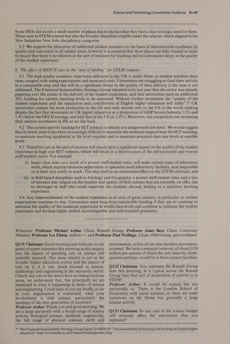 Some HEIs did accept a small number of places due to the fact that they had a clear strategic need for them. These were in STEM courses but also the broader disciplines eligible under the scheme, which aligned to the New Industries New Jobs disciplinary categories. 8.2 We support the allocation of additional student numbers on the basis of demonstrable excellence (in quality and outcomes) in all subject areas, however it is essential that these places are fully-funded in order to ensure that there is no dilution in the unit of resource for teaching and no subsequent decay in the quality of the student experience. 9. The effect of HEFCE cuts on the “unit of funding” for STEM students 9.1 The high quality academic experience delivered in the UK is under threat as student numbers have risen, coupled with rising expectations and increased costs. Universities are struggling to fund their activity in a sustainable way, and this will be a significant threat to the quality of their delivery if the issue is not addressed. The Financial Sustainability Strategy Group reported early last year that the sector was already papering over the cracks in the delivery of the student experience, and that universities need an additional 20% funding for current teaching levels to be sustained. Without further investment the “quality of the student experience and the reputation and contribution of English higher education will suffer”.?? UK universities remain the most productive in the G8 and rank second only to the US in the world ranking despite the fact that investment in UK higher education as a proportion of GDP hovers between 1.3% and 1.4% below the OECD average, and half that of the US (at 2.9%). Moreover, our competitors are increasing their relative investment in HE as we slip back. 9.2 The current unit for funding for SET subjects is already at a dangerously low level. We would suggest that in recent years it has been increasingly difficult to maintain the technical support base for SET teaching, to maintain teaching equipment at the level required and to maintain practical class size levels at sensible levels. 9.3 Therefore cuts in the unit of resource will clearly have a significant impact on the quality of the student experience in high cost SET subjects, which will result in a deterioration of the infrastructure and worsen staff/student ratios. For example: (i) larger class sizes, as a result of a poorer staff/student ratio, will make certain types of laboratory work, which requires intensive supervision or specialist small laboratory facilities, near impossible or at least very costly to teach. This may lead to an unintended effect on the STEM curricula; and (ii) in field based disciplines such as Geology and Geography, a poorer staff/student ratio and a loss of resource may impact on the number and quality of field courses that are currently on offer, due to shortages in staff who could supervise the students abroad, leading to a narrower learning experience. 9.4 Any impoverishment of the student experience is an area of great concern, in particular as student expectations continue to rise. Universities need long term sustainable funding if they are to continue to maintain the quality of the academic experience at world-class levels and continue to enhance the student experience and develop highly skilled, knowledgeable and well-rounded graduates. Witnesses: Professor Michael Arthur, Chair, Russell Group; Professor Janet Beer, Chair, University Alliance; Professor Les Ebdon, million+; and Professor Paul Wellings, Chair, 1994 Group, gave evidence. Q131 Chairman: Good morning and welcome to our panel of expert witnesses this morning in this inquiry into the impact of spending cuts on science and scientific research. Our main interest is not in the broader higher education system and the impact of cuts on it; it is very much focused at science, technology and engineering in the university sector. Clearly any cuts in the sector have an impact in those areas, we understand that, but principally we are interested in what is happening in terms of science and engineering. Could each of you say briefly, as far as your organisation is concerned, what your involvement is with science, particularly the teaching of the next generation of scientists? Professor Arthur: Thank you and good morning. We are a large university with a broad range of science activity, biological sciences, medicine, engineering, the full range of physical sciences, earth and environment, so five of our nine faculties are science- oriented. We have a research turnover of about £110 million per annum of which the vast majority, three- quarters perhaps, would be in those science faculties. Q132 Chairman: You represent the Russell Group here this morning. Is it typical across the Russell Group that that sort of proportion of activity is in STEM? Professor Arthur: It would be typical but not universally so. There is the London School of Economics with social sciences, so there are some variations on the theme but generally a large science activity. Q133 Chairman: So any cuts in the science budget will seriously affect the universities that you represent? 