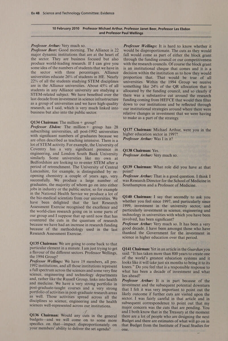   Professor Arthur: Very much so. Professor Beer: Good morning. The Alliance is 22 major dynamic institutions that are at the heart of the sector. They are business focused but also produce world-leading research. If I can give you some idea of the numbers of students that we have in the sector with three percentages. Alliance universities educate 26% of students in HE. Nearly 22% of all the students studying STEM disciplines are in the Alliance universities. About 45% of all students in any Alliance university are studying a STEM-related subject. We have benefited over the last decade from investment in science infrastructure as a group of universities and we have high-quality research, as I said, which is very much linked into business but also into the public sector. Q134 Chairman: The million+ group? Professor Ebdon: The million+ group has 28 subscribing universities, all post-1992 universities with significant numbers of graduates because we are often described as teaching intensive. There is a lot of STEM activity. For example, the University of Coventry has a very significant presence in engineering, and London South Bank University similarly. Some universities like my own at Bedfordshire are looking to re-enter STEM after a period of retrenchment. The University of Central Lancashire, for example, is distinguished by re- opening chemistry a couple of years ago, very successfully. We produce a large number of graduates, the majority of whom go on into either jobs in industry or the public sector, so for example in the National Health Service we produce a lot of the bio-medical scientists from our universities. We have been delighted that the last Research Assessment Exercise recognised the excellence and the world-class research going on in some parts of our group and I suppose that up until now that has countered the cuts in the quantum of research because we have had an increase in research funding because of the methodology used in the last Research Assessment Exercise. Q135 Chairman: We are going to come back to that particular element in a minute. I am just trying to get a flavour of the different sectors. Professor Wellings, the 1994 Group? Professor Wellings: We have 19 members, all pre- 1992 institutions, and all those institutions represent a full spectrum across the sciences and some very fine science, engineering and technology departments and, rather like the Russell Group, links into health and medicine. We have a very strong portfolio in post-graduate-taught courses and a very strong portfolio of activities in post-graduate research areas as well. Those activities spread across all the disciplines so science, engineering and the health sciences well-represented across our institutions. Q136 Chairman: Would any cuts in the general budgets—and we will come on to some more specifics on that—impact disproportionately on your members’ ability to deliver the set agenda? Professor Wellings: It is hard to know whether it would be disproportionate. The cuts as they would fall would come as part of either the block grant through the funding council or our competitiveness with the research councils. Of course the block grant is an institutional cheque that comes and it is a decision within the institution as to how they would proportion that. That would be true of all universities. Within the 1994 Group we receive something like 24% of the QR allocation that is allocated by the funding council, and so clearly if there was a substantive cut around the research funding coming from HEFCE that would then filter down to our institutions and be reflected through our institutional strategies around where there were relative changes in investment that we were having to make as a part of the strategy. Q137 Chairman: Michael Arthur, were you in the higher education sector in 1997? Professor Arthur: Was I in it? Q138 Chairman: Yes. Professor Arthur: Very much so. Q139 Chairman: What role did you have at that point? Professor Arthur: That is a good question. I think I was Research Director for the School of Medicine in Southampton and a Professor of Medicine. Q140 Chairman: I say that secondly to ask you whether you feel since 1997, and particularly since 1999, investment in the university sector, and particularly investment in science, engineering and technology in universities with which you have been involved, has been significant? Professor Arthur: Very much so. It has been a very good decade. I have been amongst those who have thanked the Government for the investment in science in higher education over that period. Q141 Chairman: Yet in an article in the Guardian you said: “It has taken more than 800 years to create one of the world’s greatest education systems and it looks like it will take just six months to bring it to its knees.” Do you feel that is a'responsible response to what has been a decade of investment and what lies ahead? Professor Arthur: It is in part because of the investment and the subsequent potential downturn that I felt it was very important to point out the likely outcome if further cuts are visited upon the sector. I was fairly careful in that article and in subsequent correspondence to point out that my major concern was the cuts that are pending. You and I both know that in the Treasury at the moment there are a lot of people who are designing the next Budget and there are estimates of what will go on in that Budget from the Institute of Fiscal Studies for one.