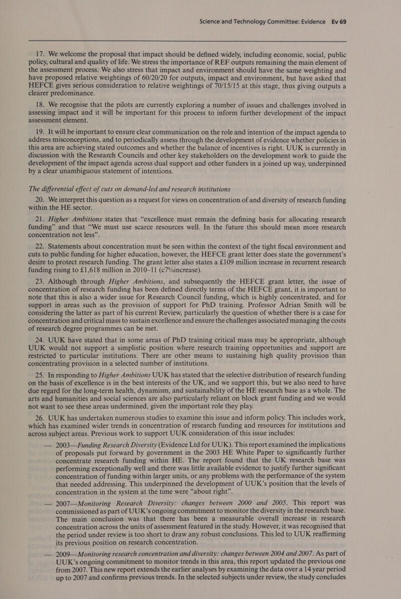  17. We welcome the proposal that impact should be defined widely, including economic, social, public policy, cultural and quality of life. We stress the importance of REF outputs remaining the main element of the assessment process. We also stress that impact and environment should have the same weighting and have proposed relative weightings of 60/20/20 for outputs, impact and environment, but have asked that HEFCE gives serious consideration to relative weightings of 70/15/15 at this stage, thus giving outputs a clearer predominance. 18. We recognise that the pilots are currently exploring a number of issues and challenges involved in assessing impact and it will be important for this process to inform further development of the impact assessment element. 19. It will be important to ensure clear communication on the role and intention of the impact agenda to address misconceptions, and to periodically assess through the development of evidence whether policies in this area are achieving stated outcomes and whether the balance of incentives is right. UUK is currently in discussion with the Research Councils and other key stakeholders on the development work to guide the development of the impact agenda across dual support and other funders in a joined up way, underpinned by a clear unambiguous statement of intentions. The differential effect of cuts on demand-led and research institutions 20. We interpret this question as a request for views on concentration of and diversity of research funding within the HE sector. 21. Higher Ambitions states that “excellence must remain the defining basis for allocating research funding” and that “We must use scarce resources well. In the future this should mean more research concentration not less”. 22. Statements about concentration must be seen within the context of the tight fiscal environment and cuts to public funding for higher education, however, the HEFCE grant letter does state the government’s desire to protect research funding. The grant letter also states a £109 million increase in recurrent research funding rising to £1,618 million in 2010-11 (c7%increase). 23. Although through Higher Ambitions, and subsequently the HEFCE grant letter, the issue of concentration of research funding has been defined directly terms of the HEFCE grant, it is important to note that this is also a wider issue for Research Council funding, which is highly concentrated, and for support in areas such as the provision of support for PhD training. Professor Adrian Smith will be considering the latter as part of his current Review, particularly the question of whether there is a case for concentration and critical mass to sustain excellence and ensure the challenges associated managing the costs of research degree programmes can be met. 24. UUK have stated that in some areas of PhD training critical mass may be appropriate, although UUK would not support a simplistic position where research training opportunities and support are restricted to particular institutions. There are other means to sustaining high quality provision than concentrating provision in a selected number of institutions. 25. In responding to Higher Ambitions UUK has stated that the selective distribution of research funding on the basis of excellence is in the best interests of the UK, and we support this, but we also need to have due regard for the long-term health, dynamism, and sustainability of the HE research base as a whole. The arts and humanities and social sciences are also particularly reliant on block grant funding and we would not want to see these areas undermined, given the important role they play. 26. UUK has undertaken numerous studies to examine this issue and inform policy. This includes work, which has examined wider trends in concentration of research funding and resources for institutions and across subject areas. Previous work to support UUK consideration of this issue includes: — 2003—Funding Research Diversity (Evidence Ltd for UUK). This report examined the implications of proposals put forward by government in the 2003 HE White Paper to significantly further concentrate research funding within HE. The report found that the UK research base was performing exceptionally well and there was little available evidence to justify further significant concentration of funding within larger units, or any problems with the performance of the system that needed addressing. This underpinned the development of UUK’s position that the levels of concentration in the system at the time were “about right”. — 2007—Monitoring Research Diversity: changes between 2000 and 2005. This report was commissioned as part of UUK’s ongoing commitment to monitor the diversity in the research base. The main conclusion was that there has been a measurable overall increase in research concentration across the units of assessment featured in the study. However, it was recognised that the period under review is too short to draw any robust conclusions. This led to UUK reaffirming its previous position on research concentration. — 2009—Monitoring research concentration and diversity: changes between 2004 and 2007. As part of UUK’s ongoing commitment to monitor trends in this area, this report updated the previous one from 2007. This new report extends the earlier analyses by examining the data over a 14 year period up to 2007 and confirms previous trends. In the selected subjects under review, the study concludes