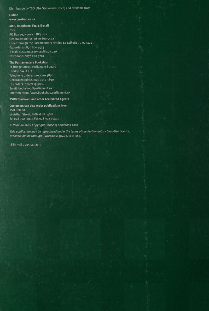 Distribution by TSO (The Stationery Office) and available from: Online www.tsoshop.co.uk Mail, Telephone, Fax &amp; E-mail Misye) PO Box 29, Norwich NR3 1GN General enquiries: 0870 600 5522 Order through the Parliamentary Hotline Lo-call 0845 7 023474 Fax orders: 0870 600 5533 E-mail: customer.services@tso.co.uk Textphone: 0870 240 3701 The Parliamentary Bookshop 12 Bridge Street, Parliament Square London SW1A 2)]X Telephone orders: 020 7219 3890 General enquiries: 020 7219 3890 Fax orders: 020 7219 3866 Email: bookshop@parliament.uk Internet: http://www.bookshop.parliament.uk TSO@Blackwell and other Accredited Agents Customers can also order publications from: TSO Ireland 46 Arthur Street, Belfast BT1 4GD Tel 028 9023 8451 Fax 028 9023 5401 -© Parliamentary Copyright House of Commons 2010 This publication may be reproduced under the terms of the Parliamentary Click-Use Licence, available online through + www.opsi.gov.uk/click-use/ ISBN 978 0 215 545213