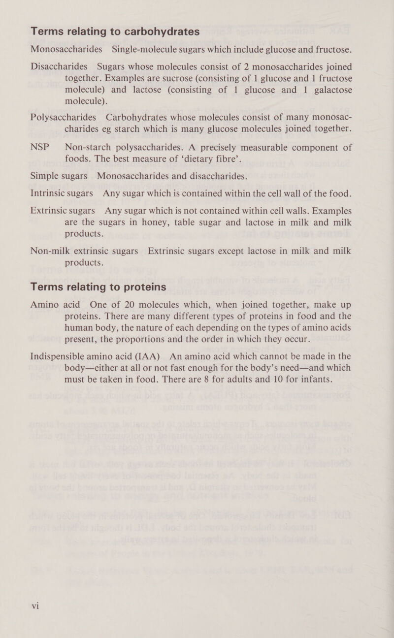 Terms relating to carbohydrates Monosaccharides Single-molecule sugars which include glucose and fructose. Disaccharides Sugars whose molecules consist of 2 monosaccharides joined together. Examples are sucrose (consisting of 1 glucose and 1 fructose molecule) and lactose (consisting of 1 glucose and 1 galactose molecule). Polysaccharides Carbohydrates whose molecules consist of many monosac- charides eg starch which is many glucose molecules joined together. NSP Non-starch polysaccharides. A precisely measurable component of foods. The best measure of ‘dietary fibre’. Simple sugars Monosaccharides and disaccharides. Intrinsic sugars Any sugar which is contained within the cell wall of the food. Extrinsic sugars Any sugar which is not contained within cell walls. Examples are the sugars in honey, table sugar and lactose in milk and milk products. Non-milk extrinsic sugars Extrinsic sugars except lactose in milk and milk products. Terms relating to proteins Amino acid One of 20 molecules which, when joined together, make up proteins. There are many different types of proteins in food and the human body, the nature of each depending on the types of amino acids present, the proportions and the order in which they occur. Indispensible amino acid (IAA) An amino acid which cannot be made in the body—either at all or not fast enough for the body’s need—and which must be taken in food. There are 8 for adults and 10 for infants. vl