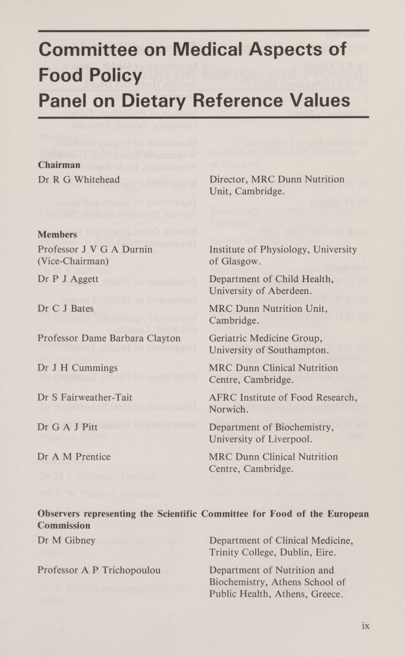  Food Policy  Chairman Dr R G Whitehead Members Professor J VG A Durnin (Vice-Chairman) Dr P J Aggett Dr C J Bates Professor Dame Barbara Clayton Dr J H Cummings Dr S Fairweather-Tait Dr GA J Pitt Dr A M Prentice Director, MRC Dunn Nutrition Unit, Cambridge. Institute of Physiology, University of Glasgow. Department of Child Health, University of Aberdeen. MRC Dunn Nutrition Unit, Cambridge. Geriatric Medicine Group, University of Southampton. MRC Dunn Clinical Nutrition Centre, Cambridge. AFRC Institute of Food Research, Norwich. Department of Biochemistry, University of Liverpool. MRC Dunn Clinical Nutrition Centre, Cambridge. Commission Dr M Gibney Professor A P Trichopoulou Department of Clinical Medicine, Trinity College, Dublin, Eire. Department of Nutrition and Biochemistry, Athens School of Public Health, Athens, Greece. 1X