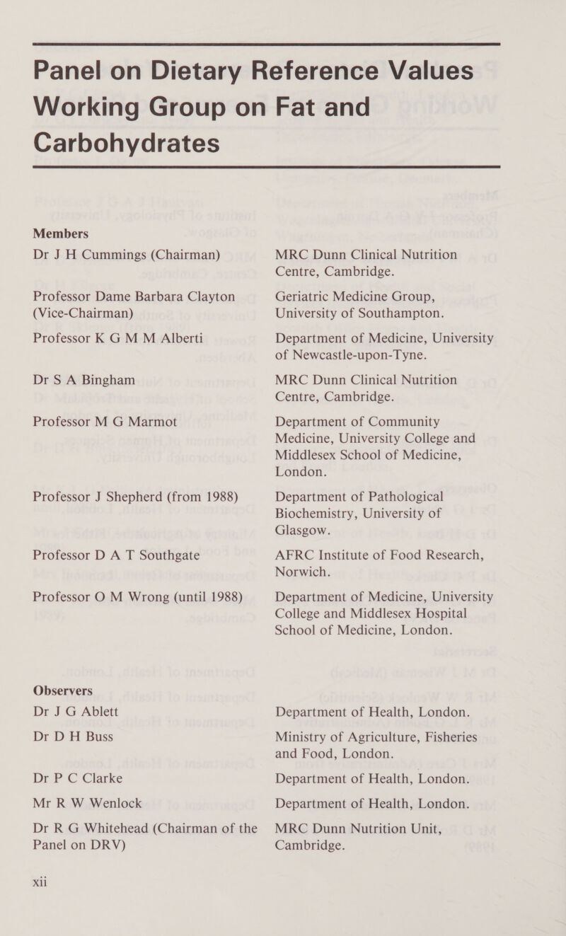  Carbohydrates  Members Dr J H Cummings (Chairman) Professor Dame Barbara Clayton (Vice-Chairman) Professor K GM M Alberti Dr S A Bingham Professor M G Marmot Professor J Shepherd (from 1988) Professor D A T Southgate Professor O M Wrong (until 1988) Observers Dr J G Ablett Dr D H Buss Dr P C Clarke Mr R W Wenlock Dr R G Whitehead (Chairman of the Panel on DRV) Xl MRC Dunn Clinical Nutrition Centre, Cambridge. Geriatric Medicine Group, University of Southampton. Department of Medicine, University of Newcastle-upon-Tyne. MRC Dunn Clinical Nutrition Centre, Cambridge. Department of Community Medicine, University College and Middlesex School of Medicine, London. Department of Pathological Biochemistry, University of Glasgow. AFRC Institute of Food Research, Norwich. Department of Medicine, University College and Middlesex Hospital School of Medicine, London. Department of Health, London. Ministry of Agriculture, Fisheries and Food, London. Department of Health, London. Department of Health, London. MRC Dunn Nutrition Unit, Cambridge.