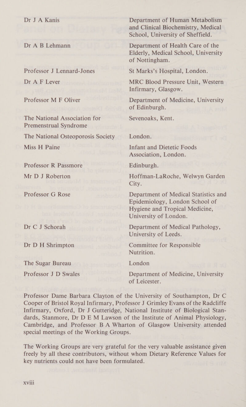 Dr J A Kanis Dr A B Lehmann Professor J Lennard-Jones Dr A F Lever Professor M F Oliver The National Association for Premenstrual Syndrome The National Osteoporosis Society Miss H Paine Professor R Passmore Mr D J Roberton Professor G Rose Dr C J Schorah Dr D H Shrimpton The Sugar Bureau Professor J D Swales Department of Human Metabolism and Clinical Biochemistry, Medical School, University of Sheffield. Department of Health Care of the Elderly, Medical School, University of Nottingham. St Marks’s Hospital, London. MRC Blood Pressure Unit, Western Infirmary, Glasgow. Department of Medicine, University of Edinburgh. Sevenoaks, Kent. London. Infant and Dietetic Foods Association, London. Edinburgh. Hoffman-LaRoche, Welwyn Garden City. Department of Medical Statistics and Epidemiology, London School of Hygiene and Tropical Medicine, University of London. Department of Medical Pathology, University of Leeds. Committee for Responsible Nutrition. London Department of Medicine, University of Leicester.