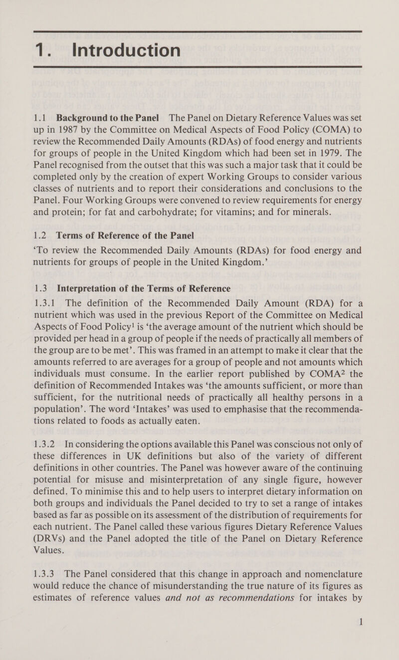  1. Introduction  1.1 Background tothe Panel The Panel on Dietary Reference Values was set up in 1987 by the Committee on Medical Aspects of Food Policy (COMA) to review the Recommended Daily Amounts (RDAs) of food energy and nutrients for groups of people in the United Kingdom which had been set in 1979. The Panel recognised from the outset that this was such a major task that it could be completed only by the creation of expert Working Groups to consider various classes of nutrients and to report their considerations and conclusions to the Panel. Four Working Groups were convened to review requirements for energy and protein; for fat and carbohydrate; for vitamins; and for minerals. 1.2 Terms of Reference of the Panel ‘To review the Recommended Daily Amounts (RDAs) for food energy and nutrients for groups of people in the United Kingdom.’ 1.3 Interpretation of the Terms of Reference 1.3.1 The definition of the Recommended Daily Amount (RDA) for a nutrient which was used in the previous Report of the Committee on Medical Aspects of Food Policy! is ‘the average amount of the nutrient which should be provided per head in a group of people if the needs of practically all members of the group are to be met’. This was framed in an attempt to make it clear that the amounts referred to are averages for a group of people and not amounts which individuals must consume. In the earlier report published by COMA2 the definition of Recommended Intakes was ‘the amounts sufficient, or more than sufficient, for the nutritional needs of practically all healthy persons in a population’. The word ‘Intakes’ was used to emphasise that the recommenda- tions related to foods as actually eaten. 1.3.2 Inconsidering the options available this Panel was conscious not only of these differences in UK definitions but also of the variety of different definitions in other countries. The Panel was however aware of the continuing potential for misuse and misinterpretation of any single figure, however defined. To minimise this and to help users to interpret dietary information on both groups and individuals the Panel decided to try to set a range of intakes based as far as possible on its assessment of the distribution of requirements for each nutrient. The Panel called these various figures Dietary Reference Values (DRVs) and the Panel adopted the title of the Panel on Dietary Reference Values. 1.3.3. The Panel considered that this change in approach and nomenclature would reduce the chance of misunderstanding the true nature of its figures as estimates of reference values and not as recommendations for intakes by —~