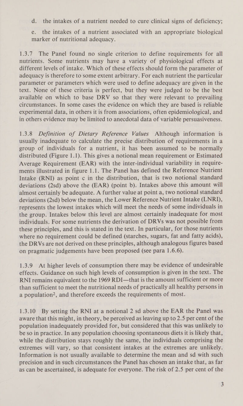 d. the intakes of a nutrient needed to cure clinical signs of deficiency; e. the intakes of a nutrient associated with an appropriate biological marker of nutritional adequacy. 1.3.7 The Panel found no single criterion to define requirements for all nutrients. Some nutrients may have a variety of physiological effects at different levels of intake. Which of these effects should form the parameter of adequacy is therefore to some extent arbitrary. For each nutrient the particular parameter or parameters which were used to define adequacy are given in the text. None of these criteria is perfect, but they were judged to be the best available on which to base DRV so that they were relevant to prevailing circumstances. In some cases the evidence on which they are based is reliable experimental data, in others it is from associations, often epidemiological, and in others evidence may be limited to anecdotal data of variable persuasiveness. 1.3.8 Definition of Dietary Reference Values Although information is usually inadequate to calculate the precise distribution of requirements in a group of individuals for a nutrient, it has been assumed to be normally distributed (Figure 1.1). This gives a notional mean requirement or Estimated Average Requirement (EAR) with the inter-individual variability in require- ments illustrated in figure 1.1. The Panel has defined the Reference Nutrient Intake (RNI) as point c in the distribution, that is two notional standard deviations (2sd) above the (EAR) (point b). Intakes above this amount will almost certainly be adequate. A further value at point a, two notional standard deviations (2sd) below the mean, the Lower Reference Nutrient Intake (LNRI), represents the lowest intakes which will meet the needs of some individuals in the group. Intakes below this level are almost certainly inadequate for most individuals. For some nutrients the derivation of DRVs was not possible from these principles, and this is stated in the text. In particular, for those nutrients where no requirement could be defined (starches, sugars, fat and fatty acids), the DRVs are not derived on these principles, although analogous figures based on pragmatic judgements have been proposed (see para 1.6.6). 1.3.9 At higher levels of consumption there may be evidence of undesirable effects. Guidance on such high levels of consumption is given in the text. The RNI remains equivalent to the 1969 RDI—that is the amount sufficient or more than sufficient to meet the nutritional needs of practically all healthy persons in a population2, and therefore exceeds the requirements of most. 1.3.10 By setting the RNI at a notional 2 sd above the EAR the Panel was aware that this might, in theory, be perceived as leaving up to 2.5 per cent of the population inadequately provided for, but considered that this was unlikely to be so in practice. In any population choosing spontaneous diets it is likely that, while the distribution stays roughly the same, the individuals comprising the extremes will vary, so that consistent intakes at the extremes are unlikely. Information is not usually available to determine the mean and sd with such precision and in such circumstances the Panel has chosen an intake that, as far as can be ascertained, is adequate for everyone. The risk of 2.5 per cent of the