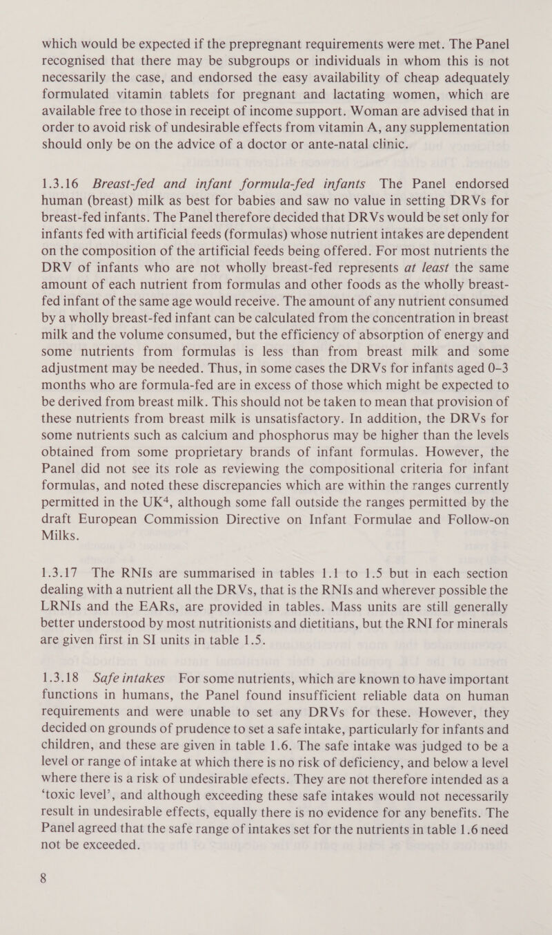 which would be expected if the prepregnant requirements were met. The Panel recognised that there may be subgroups or individuals in whom this is not necessarily the case, and endorsed the easy availability of cheap adequately formulated vitamin tablets for pregnant and lactating women, which are available free to those in receipt of income support. Woman are advised that in order to avoid risk of undesirable effects from vitamin A, any supplementation should only be on the advice of a doctor or ante-natal clinic. 1.3.16 Breast-fed and infant formula-fed infants The Panel endorsed human (breast) milk as best for babies and saw no value in setting DRVs for breast-fed infants. The Panel therefore decided that DR Vs would be set only for infants fed with artificial feeds (formulas) whose nutrient intakes are dependent on the composition of the artificial feeds being offered. For most nutrients the DRV of infants who are not wholly breast-fed represents at /east the same amount of each nutrient from formulas and other foods as the wholly breast- fed infant of the same age would receive. The amount of any nutrient consumed by a wholly breast-fed infant can be calculated from the concentration in breast milk and the volume consumed, but the efficiency of absorption of energy and some nutrients from formulas is less than from breast milk and some adjustment may be needed. Thus, in some cases the DRVs for infants aged 0-3 months who are formula-fed are in excess of those which might be expected to be derived from breast milk. This should not be taken to mean that provision of these nutrients from breast milk is unsatisfactory. In addition, the DRVs for some nutrients such as calcium and phosphorus may be higher than the levels obtained from some proprietary brands of infant formulas. However, the Panel did not see its role as reviewing the compositional criteria for infant formulas, and noted these discrepancies which are within the ranges currently permitted in the UK‘, although some fall outside the ranges permitted by the draft European Commission Directive on Infant Formulae and Follow-on Milks. 1.3.17 The RNIs are summarised in tables 1.1 to 1.5 but in each section dealing with a nutrient all the DRVs, that is the RNIs and wherever possible the LRNIs and the EARs, are provided in tables. Mass units are still generally better understood by most nutritionists and dietitians, but the RNI for minerals are given first in SI units in table 1.5. 1.3.18 Safeintakes For some nutrients, which are known to have important functions in humans, the Panel found insufficient reliable data on human requirements and were unable to set any DRVs for these. However, they decided on grounds of prudence to set a safe intake, particularly for infants and children, and these are given in table 1.6. The safe intake was judged to be a level or range of intake at which there is no risk of deficiency, and below a level where there is a risk of undesirable efects. They are not therefore intended as a ‘toxic level’, and although exceeding these safe intakes would not necessarily result in undesirable effects, equally there is no evidence for any benefits. The Panel agreed that the safe range of intakes set for the nutrients in table 1.6 need not be exceeded.