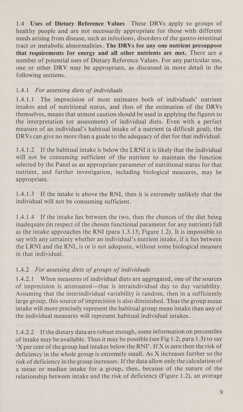 healthy people and are not necessarily appropriate for those with different needs arising from disease, such as infections, disorders of the gastro-intestinal tract or metabolic abnormalities. The DRVs for any one nutrient presuppose that requirements for energy and all other nutrients are met. There are a number of potential uses of Dietary Reference Values. For any particular use, one or other DRV may be appropriate, as discussed in more detail in the following sections. 1.4.1 For assessing diets of individuals 1.4.1.1 The imprecision of most estimates both of individuals’ nutrient intakes and of nutritional status, and thus of the estimation of the DRVs themselves, means that utmost caution should be used in applying the figures to the interpretation (or assessment) of individual diets. Even with a perfect measure of an individual’s habitual intake of a nutrient (a difficult goal), the DRVs can give no more than a guide to the adequacy of diet for that individual. 1.4.1.2 Ifthe habitual intake is below the LRNI it is likely that the individual will not be consuming sufficient of the nutrient to maintain the function selected by the Panel as an appropriate parameter of nutritional status for that nutrient, and further investigation, including biological measures, may be appropriate. 1.4.1.3 If the intake is above the RNI, then it is extremely unlikely that the individual will not be consuming sufficient. 1.4.1.4 If the intake lies between the two, then the chances of the diet being inadequate (in respect of the chosen functional parameter for any nutrient) fall as the intake approaches the RNI (para 1.3.13; Figure 1.2). It is impossible to say with any certainty whether an individual’s nutrient intake, if it lies between the LRNI and the RNI, is or is not adequate, without some biological measure in that individual. 1.4.2 For assessing diets of groups of individuals 1.4.2.1 When measures of individual diets are aggregated, one of the sources of imprecision is attenuated—that is intraindividual day to day variability. Assuming that the interindividual variability is random, then in a sufficiently large group, this source of imprecision is also diminished. Thus the group mean intake will more precisely represent the habitual group mean intake than any of the individual measures will represent habitual individual intakes. 1.4.2.2 Ifthe dietary data are robust enough, some information on percentiles of intake may be available. Thus it may be possible (see Fig 1.2; para 1.3) to say ‘X per cent of the group had intakes below the RNI’. If X is zero then the risk of deficiency in the whole group is extremely small. As X increases further so the risk of deficiency in the group increases. If the data allow only the calculation of a mean or median intake for a group, then, because of the nature of the relationship between intake and the risk of deficiency (Figure 1.2), an average 2