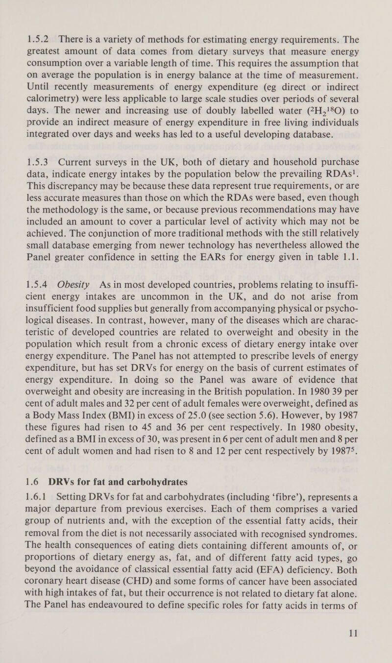 1.5.2 There is a variety of methods for estimating energy requirements. The greatest amount of data comes from dietary surveys that measure energy consumption over a variable length of time. This requires the assumption that on average the population is in energy balance at the time of measurement. Until recently measurements of energy expenditure (eg direct or indirect calorimetry) were less applicable to large scale studies over periods of several days. The newer and increasing use of doubly labelled water (7H,!8O) to provide an indirect measure of energy expenditure in free living individuals integrated over days and weeks has led to a useful developing database. 1.5.3 Current surveys in the UK, both of dietary and household purchase data, indicate energy intakes by the population below the prevailing RDAs!. This discrepancy may be because these data represent true requirements, or are less accurate measures than those on which the RDAs were based, even though the methodology is the same, or because previous recommendations may have included an amount to cover a particular level of activity which may not be achieved. The conjunction of more traditional methods with the still relatively small database emerging from newer technology has nevertheless allowed the Panel greater confidence in setting the EARs for energy given in table 1.1. 1.5.4 Obesity Asin most developed countries, problems relating to insuffi- cient energy intakes are uncommon in the UK, and do not arise from insufficient food supplies but generally from accompanying physical or psycho- logical diseases. In contrast, however, many of the diseases which are charac- teristic of developed countries are related to overweight and obesity in the population which result from a chronic excess of dietary energy intake over energy expenditure. The Panel has not attempted to prescribe levels of energy expenditure, but has set DRVs for energy on the basis of current estimates of energy expenditure. In doing so the Panel was aware of evidence that overweight and obesity are increasing in the British population. In 1980 39 per cent of adult males and 32 per cent of adult females were overweight, defined as a Body Mass Index (BMI) in excess of 25.0 (see section 5.6). However, by 1987 these figures had risen to 45 and 36 per cent respectively. In 1980 obesity, defined as a BMI in excess of 30, was present in 6 per cent of adult men and 8 per cent of adult women and had risen to 8 and 12 per cent respectively by 19875. 1.6 DRVs for fat and carbohydrates 1.6.1 Setting DRVs for fat and carbohydrates (including ‘fibre’), represents a major departure from previous exercises. Each of them comprises a varied group of nutrients and, with the exception of the essential fatty acids, their removal from the diet is not necessarily associated with recognised syndromes. The health consequences of eating diets containing different amounts of, or proportions of dietary energy as, fat, and of different fatty acid types, go beyond the avoidance of classical essential fatty acid (EFA) deficiency. Both coronary heart disease (CHD) and some forms of cancer have been associated with high intakes of fat, but their occurrence is not related to dietary fat alone. The Panel has endeavoured to define specific roles for fatty acids in terms of 1]