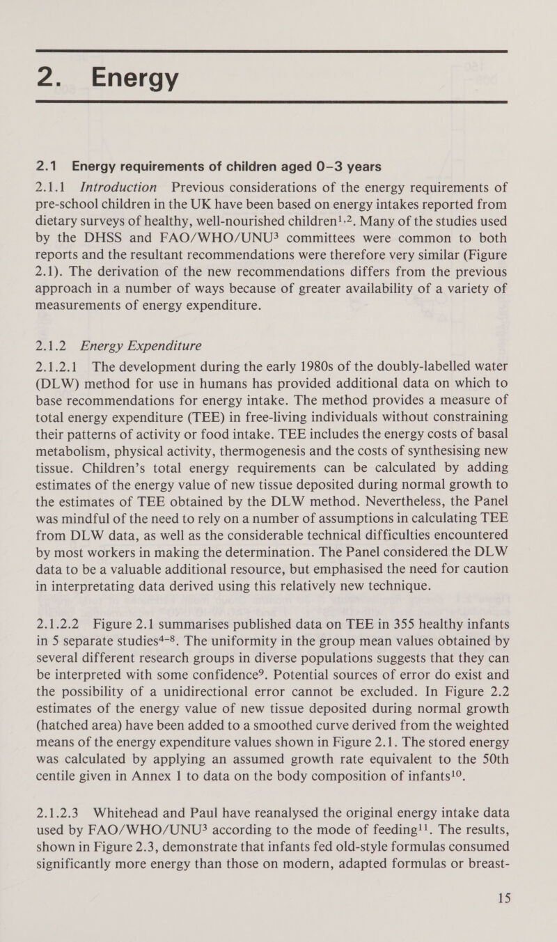  2. Energy  2.1 Energy requirements of children aged 0-3 years 2.1.1 Introduction Previous considerations of the energy requirements of pre-school children in the UK have been based on energy intakes reported from dietary surveys of healthy, well-nourished children!.2. Many of the studies used by the DHSS and FAO/WHO/UNU? committees were common to both reports and the resultant recommendations were therefore very similar (Figure 2.1). The derivation of the new recommendations differs from the previous approach in a number of ways because of greater availability of a variety of measurements of energy expenditure. 2.1.2 Energy Expenditure 2.1.2.1 The development during the early 1980s of the doubly-labelled water (DLW) method for use in humans has provided additional data on which to base recommendations for energy intake. The method provides a measure of total energy expenditure (TEE) in free-living individuals without constraining their patterns of activity or food intake. TEE includes the energy costs of basal metabolism, physical activity, thermogenesis and the costs of synthesising new tissue. Children’s total energy requirements can be calculated by adding estimates of the energy value of new tissue deposited during normal growth to the estimates of TEE obtained by the DLW method. Nevertheless, the Panel was mindful of the need to rely on a number of assumptions in calculating TEE from DLW data, as well as the considerable technical difficulties encountered by most workers in making the determination. The Panel considered the DLW data to be a valuable additional resource, but emphasised the need for caution in interpretating data derived using this relatively new technique. 2.1.2.2 Figure 2.1 summarises published data on TEE in 355 healthy infants in 5 separate studies*-®. The uniformity in the group mean values obtained by several different research groups in diverse populations suggests that they can be interpreted with some confidence’. Potential sources of error do exist and the possibility of a unidirectional error cannot be excluded. In Figure 2.2 estimates of the energy value of new tissue deposited during normal growth (hatched area) have been added to a smoothed curve derived from the weighted means of the energy expenditure values shown in Figure 2.1. The stored energy was calculated by applying an assumed growth rate equivalent to the 50th centile given in Annex | to data on the body composition of infants!9. 2.1.2.3 Whitehead and Paul have reanalysed the original energy intake data used by FAO/WHO/UNU? according to the mode of feeding!!. The results, shown in Figure 2.3, demonstrate that infants fed old-style formulas consumed significantly more energy than those on modern, adapted formulas or breast-