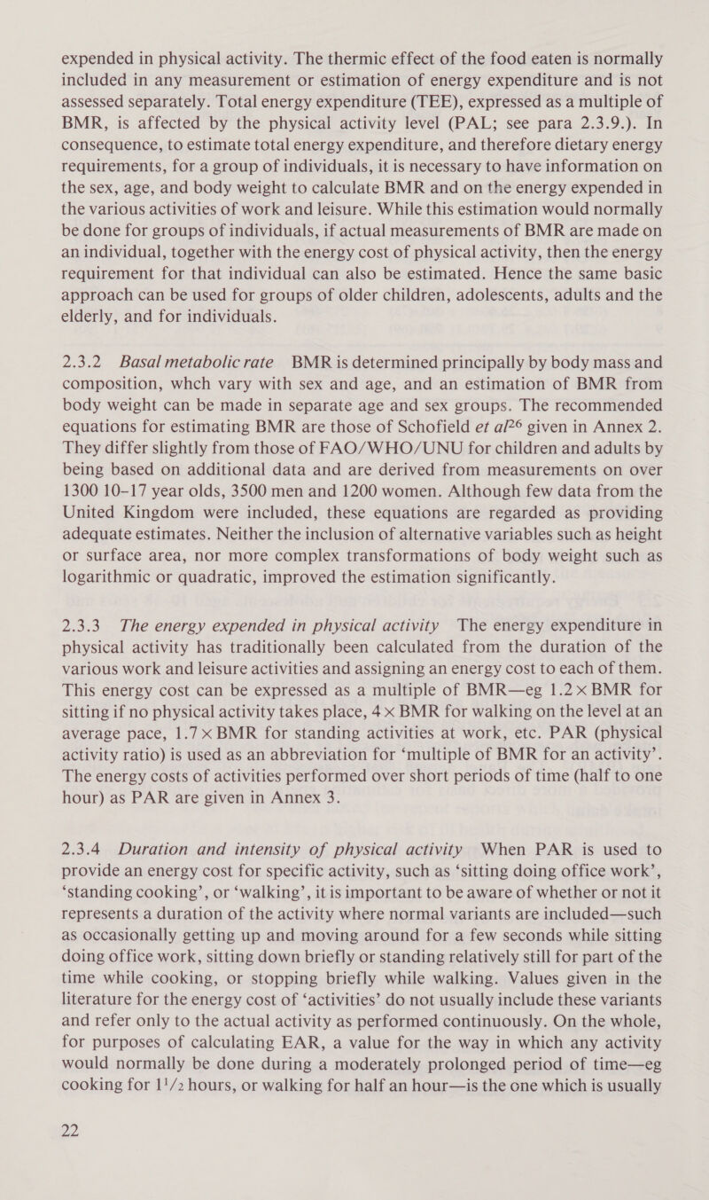 expended in physical activity. The thermic effect of the food eaten is normally included in any measurement or estimation of energy expenditure and is not assessed separately. Total energy expenditure (TEE), expressed as a multiple of BMR, is affected by the physical activity level (PAL; see para 2.3.9.). In consequence, to estimate total energy expenditure, and therefore dietary energy requirements, for a group of individuals, it is necessary to have information on the sex, age, and body weight to calculate BMR and on the energy expended in the various activities of work and leisure. While this estimation would normally be done for groups of individuals, if actual measurements of BMR are made on an individual, together with the energy cost of physical activity, then the energy requirement for that individual can also be estimated. Hence the same basic approach can be used for groups of older children, adolescents, adults and the elderly, and for individuals. 2.3.2 Basal metabolicrate BMR is determined principally by body mass and composition, whch vary with sex and age, and an estimation of BMR from body weight can be made in separate age and sex groups. The recommended equations for estimating BMR are those of Schofield et a/?® given in Annex 2. They differ slightly from those of FAO/WHO/UNU for children and adults by being based on additional data and are derived from measurements on over 1300 10-17 year olds, 3500 men and 1200 women. Although few data from the United Kingdom were included, these equations are regarded as providing adequate estimates. Neither the inclusion of alternative variables such as height or surface area, nor more complex transformations of body weight such as logarithmic or quadratic, improved the estimation significantly. 2.3.3. The energy expended in physical activity The energy expenditure in physical activity has traditionally been calculated from the duration of the various work and leisure activities and assigning an energy cost to each of them. This energy cost can be expressed as a multiple of BMR—eg 1.2 x BMR for sitting if no physical activity takes place, 4x BMR for walking on the level at an average pace, 1.7 x BMR for standing activities at work, etc. PAR (physical activity ratio) is used as an abbreviation for ‘multiple of BMR for an activity’. The energy costs of activities performed over short periods of time (half to one hour) as PAR are given in Annex 3. 2.3.4 Duration and intensity of physical activity When PAR is used to provide an energy cost for specific activity, such as ‘sitting doing office work’, ‘standing cooking’, or ‘walking’, it is important to be aware of whether or not it represents a duration of the activity where normal variants are included—such as occasionally getting up and moving around for a few seconds while sitting doing office work, sitting down briefly or standing relatively still for part of the time while cooking, or stopping briefly while walking. Values given in the literature for the energy cost of ‘activities’? do not usually include these variants and refer only to the actual activity as performed continuously. On the whole, for purposes of calculating EAR, a value for the way in which any activity would normally be done during a moderately prolonged period of time—eg cooking for 1!/2 hours, or walking for half an hour—is the one which is usually MG: