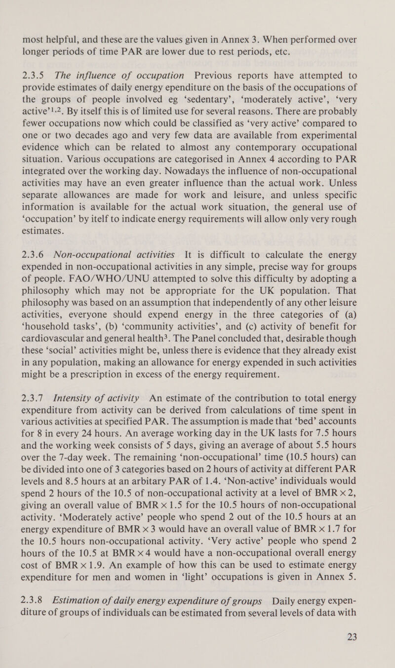 most helpful, and these are the values given in Annex 3. When performed over longer periods of time PAR are lower due to rest periods, etc. 2.3.5 The influence of occupation Previous reports have attempted to provide estimates of daily energy ependiture on the basis of the occupations of the groups of people involved eg ‘sedentary’, ‘moderately active’, ‘very active’!.2, By itself this is of limited use for several reasons. There are probably fewer occupations now which could be classified as ‘very active’ compared to one or two decades ago and very few data are available from experimental evidence which can be related to almost any contemporary occupational situation. Various occupations are categorised in Annex 4 according to PAR integrated over the working day. Nowadays the influence of non-occupational activities may have an even greater influence than the actual work. Unless separate allowances are made for work and leisure, and unless specific information is available for the actual work situation, the general use of ‘occupation’ by itelf to indicate energy requirements will allow only very rough estimates. 2.3.6 Non-occupational activities It is difficult to calculate the energy expended in non-occupational activities in any simple, precise way for groups of people. FAO/WHO/UNU attempted to solve this difficulty by adopting a philosophy which may not be appropriate for the UK population. That philosophy was based on an assumption that independently of any other leisure activities, everyone should expend energy in the three categories of (a) ‘household tasks’, (b) ‘community activities’, and (c) activity of benefit for cardiovascular and general health?. The Panel concluded that, desirable though these ‘social’ activities might be, unless there is evidence that they already exist in any population, making an allowance for energy expended in such activities might be a prescription in excess of the energy requirement. 2.3.7 Intensity of activity An estimate of the contribution to total energy expenditure from activity can be derived from calculations of time spent in various activities at specified PAR. The assumption is made that ‘bed’ accounts for 8 in every 24 hours. An average working day in the UK lasts for 7.5 hours and the working week consists of 5 days, giving an average of about 5.5 hours over the 7-day week. The remaining ‘non-occupational’ time (10.5 hours) can be divided into one of 3 categories based on 2 hours of activity at different PAR levels and 8.5 hours at an arbitary PAR of 1.4. ‘Non-active’ individuals would spend 2 hours of the 10.5 of non-occupational activity at a level of BMR x 2, giving an overall value of BMR x 1.5 for the 10.5 hours of non-occupational activity. ‘Moderately active’ people who spend 2 out of the 10.5 hours at an energy expenditure of BMR x 3 would have an overall value of BMR x 1.7 for the 10.5 hours non-occupational activity. ‘Very active’ people who spend 2 hours of the 10.5 at BMR x4 would have a non-occupational overall energy cost of BMRx1.9. An example of how this can be used to estimate energy expenditure for men and women in ‘light’ occupations is given in Annex 5. 2.3.8 Estimation of daily energy expenditure of groups Daily energy expen- diture of groups of individuals can be estimated from several levels of data with