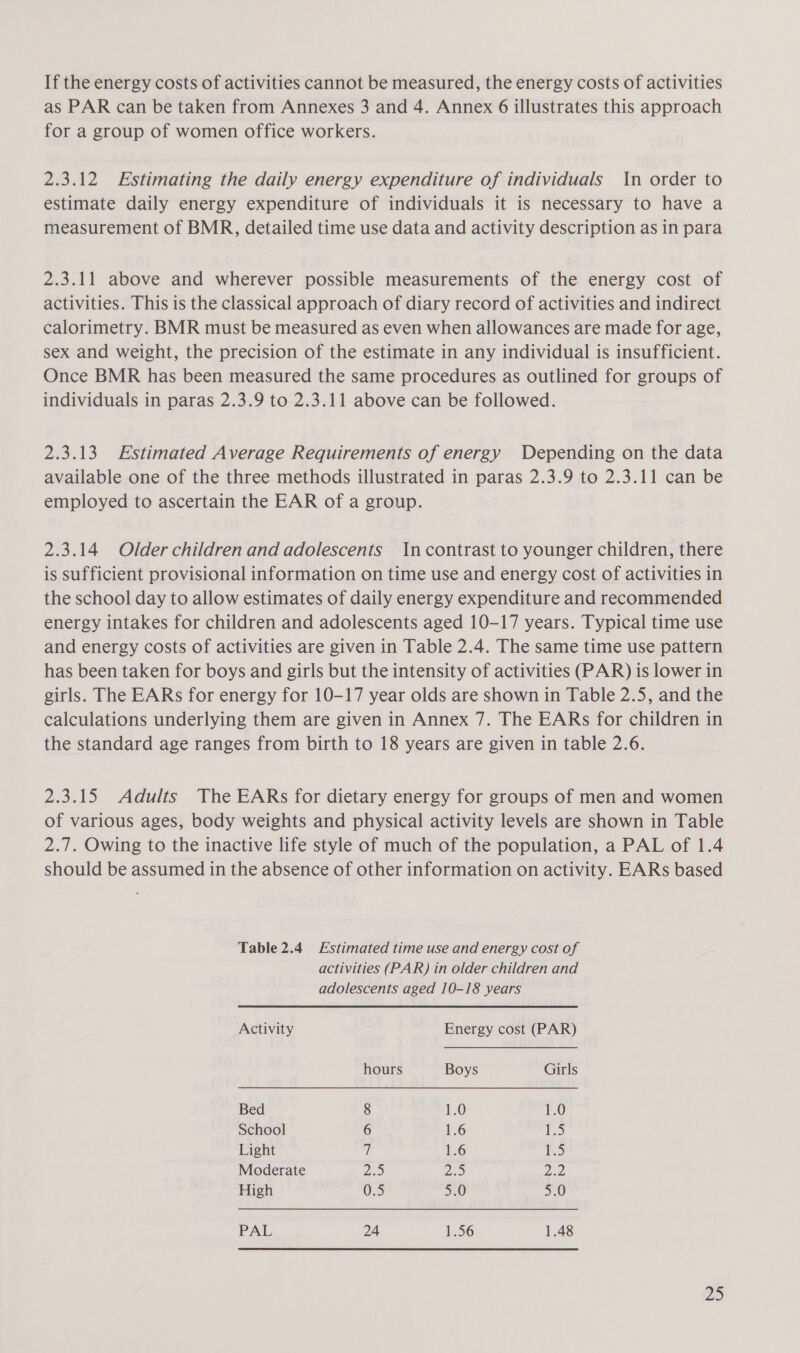 If the energy costs of activities cannot be measured, the energy costs of activities as PAR can be taken from Annexes 3 and 4. Annex 6 illustrates this approach for a group of women office workers. 2.3.12 Estimating the daily energy expenditure of individuals In order to estimate daily energy expenditure of individuals it is necessary to have a measurement of BMR, detailed time use data and activity description as in para 2.3.11 above and wherever possible measurements of the energy cost of activities. This is the classical approach of diary record of activities and indirect calorimetry. BMR must be measured as even when allowances are made for age, sex and weight, the precision of the estimate in any individual is insufficient. Once BMR has been measured the same procedures as outlined for groups of individuals in paras 2.3.9 to 2.3.11 above can be followed. 2.3.13 Estimated Average Requirements of energy Depending on the data available one of the three methods illustrated in paras 2.3.9 to 2.3.11 can be employed to ascertain the EAR of a group. 2.3.14 Older children and adolescents Incontrast to younger children, there is sufficient provisional information on time use and energy cost of activities in the school day to allow estimates of daily energy expenditure and recommended energy intakes for children and adolescents aged 10-17 years. Typical time use and energy costs of activities are given in Table 2.4. The same time use pattern has been taken for boys and girls but the intensity of activities (PAR) is lower in girls. The EARs for energy for 10-17 year olds are shown in Table 2.5, and the calculations underlying them are given in Annex 7. The EARs for children in the standard age ranges from birth to 18 years are given in table 2.6. 2.3.15 Adults The EARs for dietary energy for groups of men and women of various ages, body weights and physical activity levels are shown in Table 2.7. Owing to the inactive life style of much of the population, a PAL of 1.4 should be assumed in the absence of other information on activity. EARs based Table2.4 Estimated time use and energy cost of activities (PAR) in older children and adolescents aged 10-18 years Activity Energy cost (PAR) hours Boys Girls Bed 8 1.0 1.0 School 6 1.6 ee) Light 7 1.6 1) Moderate ZS ee ee High 0.5 5.0 5.0 PAL 24 1.56 1.48 Zz