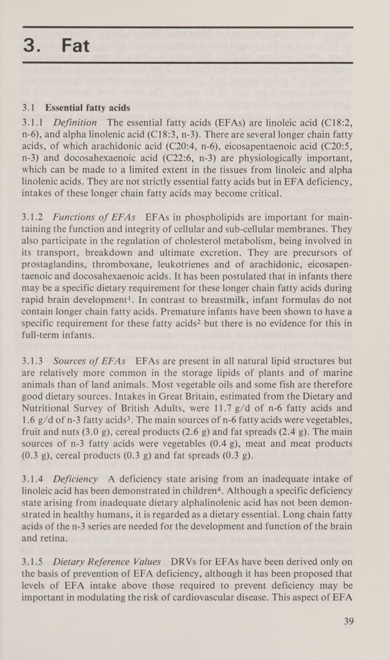  3. Fat  3.1 Essential fatty acids 3.1.1 Definition The essential fatty acids (EFAs) are linoleic acid (C18:2, n-6), and alpha linolenic acid (C18:3, n-3). There are several longer chain fatty acids, of which arachidonic acid (C20:4, n-6), eicosapentaenoic acid (C20:5, n-3) and docosahexaenoic acid (C22:6, n-3) are physiologically important, which can be made to a limited extent in the tissues from linoleic and alpha linolenic acids. They are not strictly essential fatty acids but in EFA deficiency, intakes of these longer chain fatty acids may become critical. 3.1.2 Functions of EFAs EFAs in phospholipids are important for main- taining the function and integrity of cellular and sub-cellular membranes. They also participate in the regulation of cholesterol metabolism, being involved in its transport, breakdown and ultimate excretion. They are precursors of prostaglandins, thromboxane, leukotrienes and of arachidonic, eicosapen- taenoic and docosahexaenoic acids. It has been postulated that in infants there may be a specific dietary requirement for these longer chain fatty acids during rapid brain development!. In contrast to breastmilk, infant formulas do not contain longer chain fatty acids. Premature infants have been shown to have a specific requirement for these fatty acids? but there is no evidence for this in full-term infants. 3.1.3 Sources of EFAs EFAs are present in all natural lipid structures but are relatively more common in the storage lipids of plants and of marine animals than of land animals. Most vegetable oils and some fish are therefore good dietary sources. Intakes in Great Britain, estimated from the Dietary and Nutritional Survey of British Adults, were 11.7 g/d of n-6 fatty acids and 1.6 g/d of n-3 fatty acids?. The main sources of n-6 fatty acids were vegetables, fruit and nuts (3.0 g), cereal products (2.6 g) and fat spreads (2.4 g). The main sources of n-3 fatty acids were vegetables (0.4 g), meat and meat products (0.3 g), cereal products (0.3 g) and fat spreads (0.3 g). 3.1.4 Deficiency A deficiency state arising from an inadequate intake of linoleic acid has been demonstrated in children+. Although a specific deficiency state arising from inadequate dietary alphalinolenic acid has not been demon- strated in healthy humans, it is regarded as a dietary essential. Long chain fatty acids of the n-3 series are needed for the development and function of the brain and retina. 3.1.5 Dietary Reference Values DRVs for EFAs have been derived only on the basis of prevention of EFA deficiency, although it has been proposed that levels of EFA intake above those required to prevent deficiency may be important in modulating the risk of cardiovascular disease. This aspect of EFA