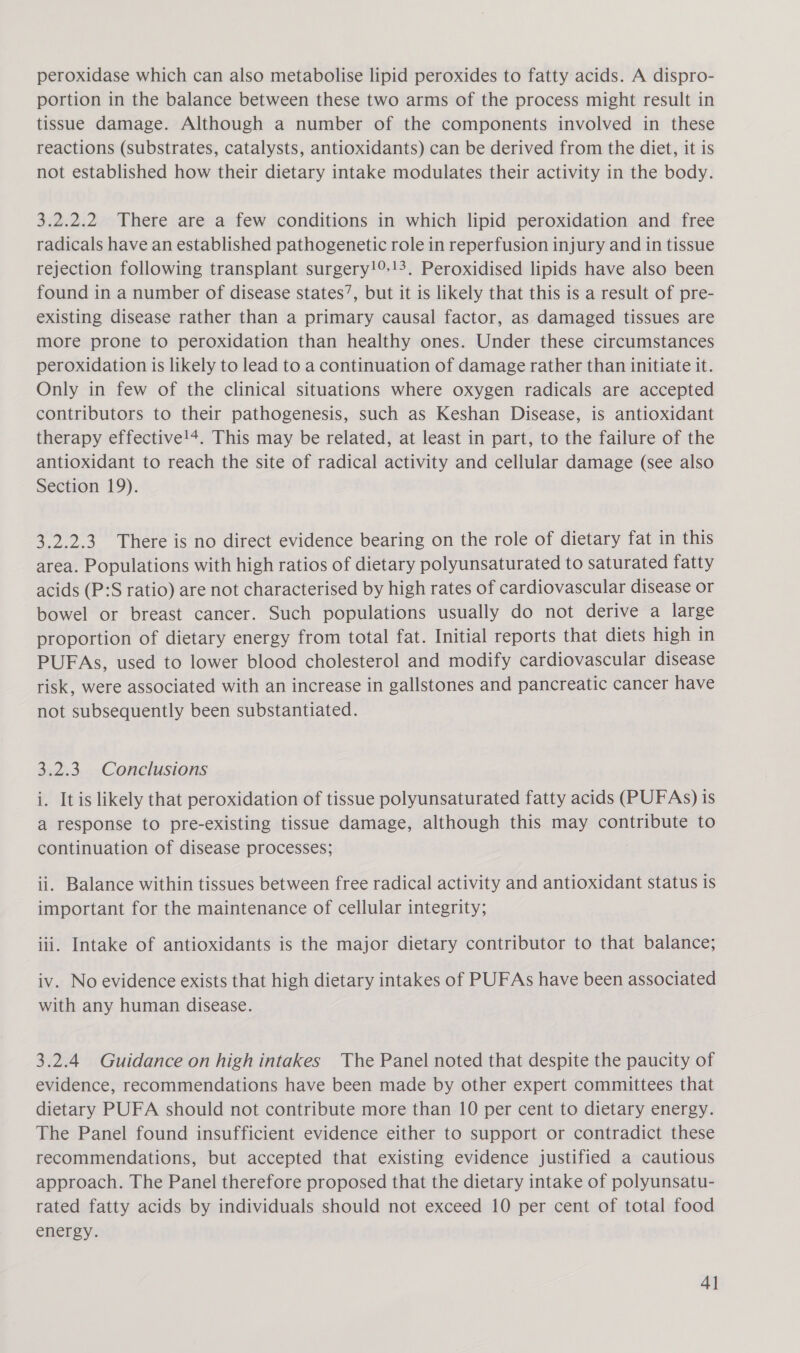 peroxidase which can also metabolise lipid peroxides to fatty acids. A dispro- portion in the balance between these two arms of the process might result in tissue damage. Although a number of the components involved in these reactions (substrates, catalysts, antioxidants) can be derived from the diet, it is not established how their dietary intake modulates their activity in the body. 3.2.2.2 There are a few conditions in which lipid peroxidation and free radicals have an established pathogenetic role in reperfusion injury and in tissue rejection following transplant surgery!9!3. Peroxidised lipids have also been found in a number of disease states’, but it is likely that this is a result of pre- existing disease rather than a primary causal factor, as damaged tissues are more prone to peroxidation than healthy ones. Under these circumstances peroxidation is likely to lead to a continuation of damage rather than initiate it. Only in few of the clinical situations where oxygen radicals are accepted contributors to their pathogenesis, such as Keshan Disease, is antioxidant therapy effective!+. This may be related, at least in part, to the failure of the antioxidant to reach the site of radical activity and cellular damage (see also Section 19). 3.2.2.3 There is no direct evidence bearing on the role of dietary fat in this area. Populations with high ratios of dietary polyunsaturated to saturated fatty acids (P:S ratio) are not characterised by high rates of cardiovascular disease or bowel or breast cancer. Such populations usually do not derive a large proportion of dietary energy from total fat. Initial reports that diets high in PUFAs, used to lower blood cholesterol and modify cardiovascular disease risk, were associated with an increase in gallstones and pancreatic cancer have not subsequently been substantiated. 3.2.3. Conclusions i. It is likely that peroxidation of tissue polyunsaturated fatty acids (PUFAs) is a response to pre-existing tissue damage, although this may contribute to continuation of disease processes; ii. Balance within tissues between free radical activity and antioxidant status is important for the maintenance of cellular integrity; iii. Intake of antioxidants is the major dietary contributor to that balance; iv. No evidence exists that high dietary intakes of PUFAs have been associated with any human disease. 3.2.4 Guidance on high intakes The Panel noted that despite the paucity of evidence, recommendations have been made by other expert committees that dietary PUFA should not contribute more than 10 per cent to dietary energy. The Panel found insufficient evidence either to support or contradict these recommendations, but accepted that existing evidence justified a cautious approach. The Panel therefore proposed that the dietary intake of polyunsatu- rated fatty acids by individuals should not exceed 10 per cent of total food energy. AI