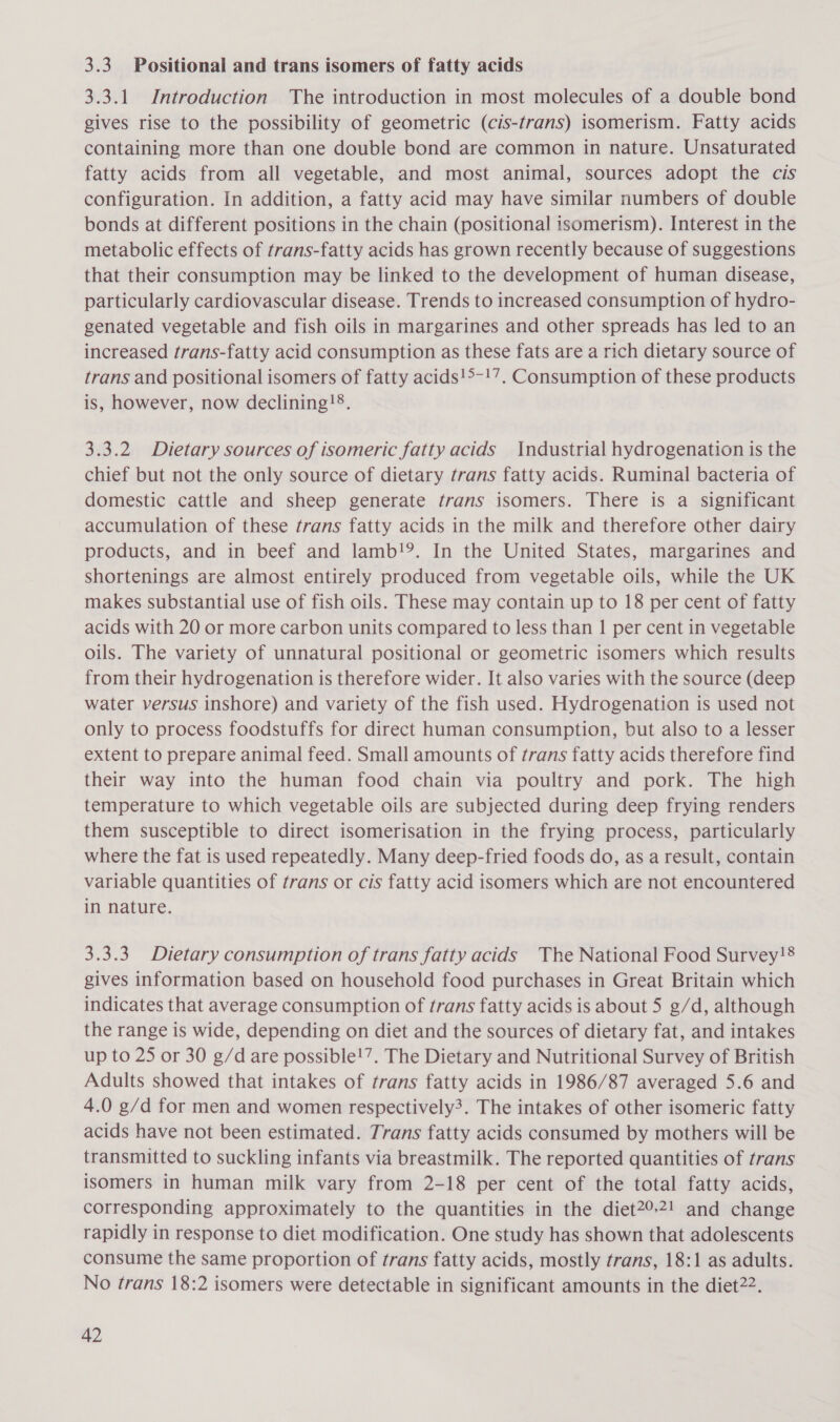 3.3. Positional and trans isomers of fatty acids 3.3.1 Introduction The introduction in most molecules of a double bond gives rise to the possibility of geometric (cis-trans) isomerism. Fatty acids containing more than one double bond are common in nature. Unsaturated fatty acids from all vegetable, and most animal, sources adopt the cis configuration. In addition, a fatty acid may have similar numbers of double bonds at different positions in the chain (positional isomerism). Interest in the metabolic effects of trans-fatty acids has grown recently because of suggestions that their consumption may be linked to the development of human disease, particularly cardiovascular disease. Trends to increased consumption of hydro- genated vegetable and fish oils in margarines and other spreads has led to an increased trans-fatty acid consumption as these fats are a rich dietary source of trans and positional isomers of fatty acids!&gt;-!7. Consumption of these products is, however, now declining!®. 3.3.2 Dietary sources of isomeric fatty acids Industrial hydrogenation is the chief but not the only source of dietary trans fatty acids. Ruminal bacteria of domestic cattle and sheep generate trans isomers. There is a significant accumulation of these trans fatty acids in the milk and therefore other dairy products, and in beef and lamb!9. In the United States, margarines and shortenings are almost entirely produced from vegetable oils, while the UK makes substantial use of fish oils. These may contain up to 18 per cent of fatty acids with 20 or more carbon units compared to less than 1 per cent in vegetable oils. The variety of unnatural positional or geometric isomers which results from their hydrogenation is therefore wider. It also varies with the source (deep water versus inshore) and variety of the fish used. Hydrogenation is used not only to process foodstuffs for direct human consumption, but also to a lesser extent to prepare animal feed. Small amounts of trans fatty acids therefore find their way into the human food chain via poultry and pork. The high temperature to which vegetable oils are subjected during deep frying renders them susceptible to direct isomerisation in the frying process, particularly where the fat is used repeatedly. Many deep-fried foods do, as a result, contain variable quantities of trans or cis fatty acid isomers which are not encountered in nature. 3.3.3. Dietary consumption of trans fatty acids The National Food Survey!8 gives information based on household food purchases in Great Britain which indicates that average consumption of trans fatty acids is about 5 g/d, although the range is wide, depending on diet and the sources of dietary fat, and intakes up to 25 or 30 g/d are possible!’. The Dietary and Nutritional Survey of British Adults showed that intakes of trans fatty acids in 1986/87 averaged 5.6 and 4.0 g/d for men and women respectively3. The intakes of other isomeric fatty acids have not been estimated. Trans fatty acids consumed by mothers will be transmitted to suckling infants via breastmilk. The reported quantities of trans isomers in human milk vary from 2-18 per cent of the total fatty acids, corresponding approximately to the quantities in the diet?°2! and change rapidly in response to diet modification. One study has shown that adolescents consume the same proportion of trans fatty acids, mostly trans, 18:1 as adults. No trans 18:2 isomers were detectable in significant amounts in the diet22.