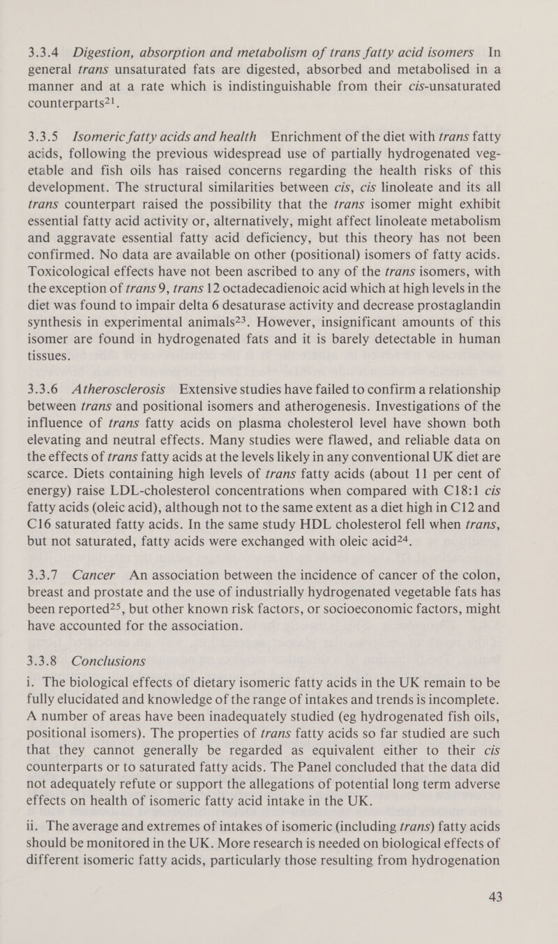 3.3.4 Digestion, absorption and metabolism of trans fatty acid isomers In general trans unsaturated fats are digested, absorbed and metabolised in a manner and at a rate which is indistinguishable from their cis-unsaturated counterparts2!. 3.3.5 Isomeric fatty acids and health Enrichment of the diet with trans fatty acids, following the previous widespread use of partially hydrogenated veg- etable and fish oils has raised concerns regarding the health risks of this development. The structural similarities between cis, cis linoleate and its all trans counterpart raised the possibility that the trans isomer might exhibit essential fatty acid activity or, alternatively, might affect linoleate metabolism and aggravate essential fatty acid deficiency, but this theory has not been confirmed. No data are available on other (positional) isomers of fatty acids. Toxicological effects have not been ascribed to any of the trans isomers, with the exception of trans 9, trans 12 octadecadienoic acid which at high levels in the diet was found to impair delta 6 desaturase activity and decrease prostaglandin synthesis in experimental animals23. However, insignificant amounts of this isomer are found in hydrogenated fats and it is barely detectable in human tissues. 3.3.6 Atherosclerosis Extensive studies have failed to confirm a relationship between trans and positional isomers and atherogenesis. Investigations of the influence of trans fatty acids on plasma cholesterol level have shown both elevating and neutral effects. Many studies were flawed, and reliable data on the effects of trans fatty acids at the levels likely in any conventional UK diet are scarce. Diets containing high levels of trans fatty acids (about 11 per cent of energy) raise LDL-cholesterol concentrations when compared with C18:1 cis fatty acids (oleic acid), although not to the same extent as a diet high in C12 and C16 saturated fatty acids. In the same study HDL cholesterol fell when trans, but not saturated, fatty acids were exchanged with oleic acid?‘. 3.3.7 Cancer An association between the incidence of cancer of the colon, breast and prostate and the use of industrially hydrogenated vegetable fats has been reported2&gt;, but other known risk factors, or socioeconomic factors, might have accounted for the association. 3.3.8 Conclusions i. The biological effects of dietary isomeric fatty acids in the UK remain to be fully elucidated and knowledge of the range of intakes and trends is incomplete. A number of areas have been inadequately studied (eg hydrogenated fish oils, positional isomers). The properties of trans fatty acids so far studied are such that they cannot generally be regarded as equivalent either to their cis counterparts or to saturated fatty acids. The Panel concluded that the data did not adequately refute or support the allegations of potential long term adverse effects on health of isomeric fatty acid intake in the UK. li. The average and extremes of intakes of isomeric (including trans) fatty acids should be monitored in the UK. More research is needed on biological effects of different isomeric fatty acids, particularly those resulting from hydrogenation