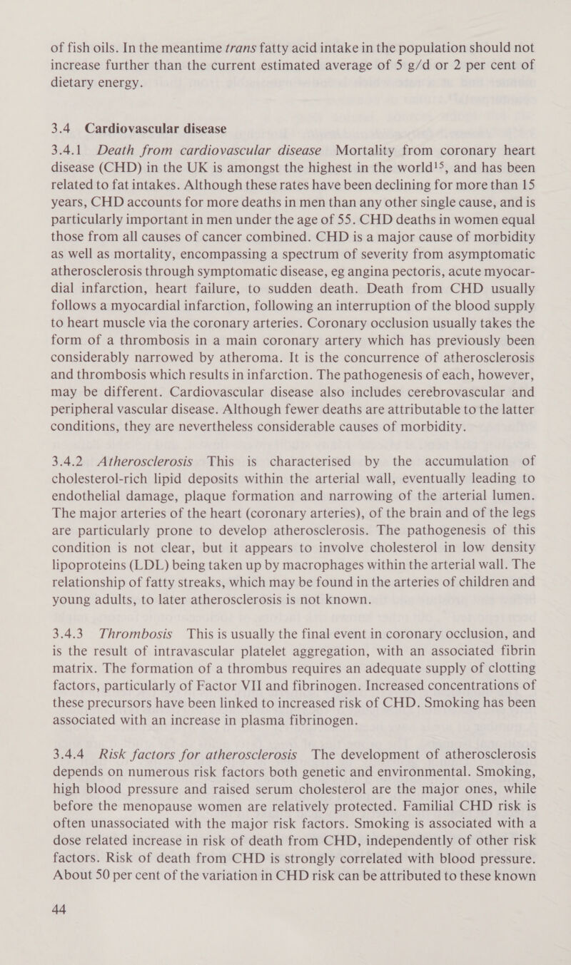 of fish oils. In the meantime trans fatty acid intake in the population should not increase further than the current estimated average of 5 g/d or 2 per cent of dietary energy. 3.4 Cardiovascular disease 3.4.1. Death from cardiovascular disease Mortality from coronary heart disease (CHD) in the UK is amongst the highest in the world!&gt;, and has been related to fat intakes. Although these rates have been declining for more than 15 years, CHD accounts for more deaths in men than any other single cause, and is particularly important in men under the age of 55. CHD deaths in women equal those from all causes of cancer combined. CHD is a major cause of morbidity as well as mortality, encompassing a spectrum of severity from asymptomatic atherosclerosis through symptomatic disease, eg angina pectoris, acute myocar- dial infarction, heart failure, to sudden death. Death from CHD usually follows a myocardial infarction, following an interruption of the blood supply to heart muscle via the coronary arteries. Coronary occlusion usually takes the form of a thrombosis in a main coronary artery which has previously been considerably narrowed by atheroma. It is the concurrence of atherosclerosis and thrombosis which results in infarction. The pathogenesis of each, however, may be different. Cardiovascular disease also includes cerebrovascular and peripheral vascular disease. Although fewer deaths are attributable to the latter conditions, they are nevertheless considerable causes of morbidity. 3.4.2 Atherosclerosis This is characterised by the accumulation of cholesterol-rich lipid deposits within the arterial wall, eventually leading to endothelial damage, plaque formation and narrowing of the arterial lumen. The major arteries of the heart (coronary arteries), of the brain and of the legs are particularly prone to develop atherosclerosis. The pathogenesis of this condition is not clear, but it appears to involve cholesterol in low density lipoproteins (LDL) being taken up by macrophages within the arterial wall. The relationship of fatty streaks, which may be found in the arteries of children and young adults, to later atherosclerosis is not known. 3.4.3 Thrombosis This is usually the final event in coronary occlusion, and is the result of intravascular platelet aggregation, with an associated fibrin matrix. The formation of a thrombus requires an adequate supply of clotting factors, particularly of Factor VII and fibrinogen. Increased concentrations of these precursors have been linked to increased risk of CHD. Smoking has been associated with an increase in plasma fibrinogen. 3.4.4 Risk factors for atherosclerosis The development of atherosclerosis depends on numerous risk factors both genetic and environmental. Smoking, high blood pressure and raised serum cholesterol are the major ones, while before the menopause women are relatively protected. Familial CHD risk is often unassociated with the major risk factors. Smoking is associated with a dose related increase in risk of death from CHD, independently of other risk factors. Risk of death from CHD is strongly correlated with blood pressure. About 50 per cent of the variation in CHD risk can be attributed to these known vit