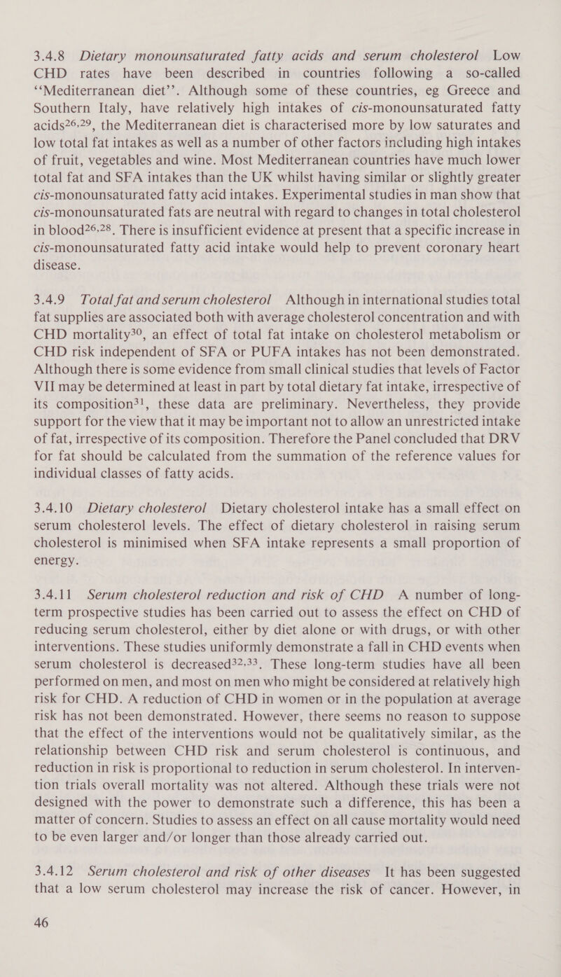 3.4.8 Dietary monounsaturated fatty acids and serum cholesterol Low CHD rates have been described in countries following a_ so-called ‘‘Mediterranean diet’’. Although some of these countries, eg Greece and Southern Italy, have relatively high intakes of cis-monounsaturated fatty acids2® 29, the Mediterranean diet is characterised more by low saturates and low total fat intakes as well as a number of other factors including high intakes of fruit, vegetables and wine. Most Mediterranean countries have much lower total fat and SFA intakes than the UK whilst having similar or slightly greater cis-monounsaturated fatty acid intakes. Experimental studies in man show that cis-monounsaturated fats are neutral with regard to changes in total cholesterol in blood?®.28, There is insufficient evidence at present that a specific increase in cis-monounsaturated fatty acid intake would help to prevent coronary heart disease. 3.4.9 Total fat and serum cholesterol Although in international studies total fat supplies are associated both with average cholesterol concentration and with CHD mortality?°, an effect of total fat intake on cholesterol metabolism or CHD risk independent of SFA or PUFA intakes has not been demonstrated. Although there is some evidence from small clinical studies that levels of Factor VII may be determined at least in part by total dietary fat intake, irrespective of its composition?!, these data are preliminary. Nevertheless, they provide support for the view that it may be important not to allow an unrestricted intake of fat, irrespective of its composition. Therefore the Panel concluded that DRV for fat should be calculated from the summation of the reference values for individual classes of fatty acids. 3.4.10 Dietary cholesterol Dietary cholesterol intake has a small effect on serum cholesterol levels. The effect of dietary cholesterol in raising serum cholesterol is minimised when SFA intake represents a small proportion of energy. 3.4.11 Serum cholesterol reduction and risk of CHD A number of long- term prospective studies has been carried out to assess the effect on CHD of reducing serum cholesterol, either by diet alone or with drugs, or with other interventions. These studies uniformly demonstrate a fall in CHD events when serum cholesterol is decreased32:33. These long-term studies have all been performed on men, and most on men who might be considered at relatively high risk for CHD. A reduction of CHD in women or in the population at average risk has not been demonstrated. However, there seems no reason to suppose that the effect of the interventions would not be qualitatively similar, as the relationship between CHD risk and serum cholesterol is continuous, and reduction in risk is proportional to reduction in serum cholesterol. In interven- tion trials overall mortality was not altered. Although these trials were not designed with the power to demonstrate such a difference, this has been a matter of concern. Studies to assess an effect on all cause mortality would need to be even larger and/or longer than those already carried out. 3.4.12 Serum cholesterol and risk of other diseases It has been suggested that a low serum cholesterol may increase the risk of cancer. However, in