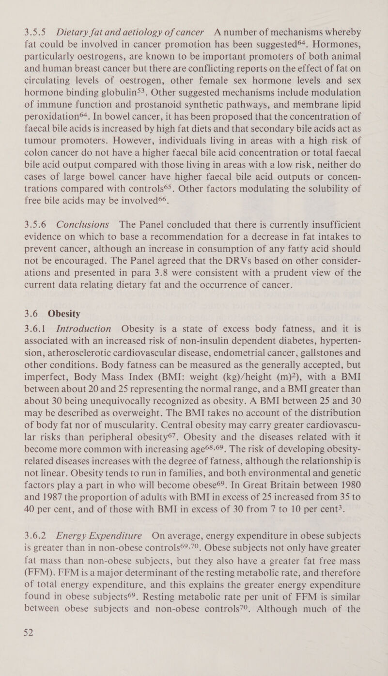 fat could be involved in cancer promotion has been suggested®4+. Hormones, particularly oestrogens, are known to be important promoters of both animal and human breast cancer but there are conflicting reports on the effect of fat on circulating levels of oestrogen, other female sex hormone levels and sex hormone binding globulin&gt;?. Other suggested mechanisms include modulation of immune function and prostanoid synthetic pathways, and membrane lipid peroxidation®. In bowel cancer, it has been proposed that the concentration of faecal bile acids is increased by high fat diets and that secondary bile acids act as tumour promoters. However, individuals living in areas with a high risk of colon cancer do not have a higher faecal bile acid concentration or total faecal bile acid output compared with those living in areas with a low risk, neither do cases of large bowel cancer have higher faecal bile acid outputs or concen- trations compared with controls®&gt;. Other factors modulating the solubility of free bile acids may be involved®. 3.5.6 Conclusions The Panel concluded that there is currently insufficient evidence on which to base a recommendation for a decrease in fat intakes to prevent cancer, although an increase in consumption of any fatty acid should not be encouraged. The Panel agreed that the DRVs based on other consider- ations and presented in para 3.8 were consistent with a prudent view of the current data relating dietary fat and the occurrence of cancer. 3.6 Obesity 3.6.1 Introduction Obesity is a state of excess body fatness, and it is associated with an increased risk of non-insulin dependent diabetes, hyperten- sion, atherosclerotic cardiovascular disease, endometrial cancer, gallstones and other conditions. Body fatness can be measured as the generally accepted, but imperfect, Body Mass Index (BMI: weight (kg)/height (m)?), with a BMI between about 20 and 25 representing the normal range, and a BMI greater than about 30 being unequivocally recognized as obesity. A BMI between 25 and 30 may be described as overweight. The BMI takes no account of the distribution of body fat nor of muscularity. Central obesity may carry greater cardiovascu- lar risks than peripheral obesity®’. Obesity and the diseases related with it become more common with increasing age®’.®?. The risk of developing obesity- related diseases increases with the degree of fatness, although the relationship is not linear. Obesity tends to run in families, and both environmental and genetic factors play a part in who will become obese®?. In Great Britain between 1980 and 1987 the proportion of adults with BMI in excess of 25 increased from 35 to 40 per cent, and of those with BMI in excess of 30 from 7 to 10 per cent?. 3.6.2 Energy Expenditure On average, energy expenditure in obese subjects is greater than in non-obese controls®?:7°. Obese subjects not only have greater fat mass than non-obese subjects, but they also have a greater fat free mass (FFM). FFM is a major determinant of the resting metabolic rate, and therefore of total energy expenditure, and this explains the greater energy expenditure found in obese subjects®®. Resting metabolic rate per unit of FFM is similar between obese subjects and non-obese controls7?. Although much of the 32