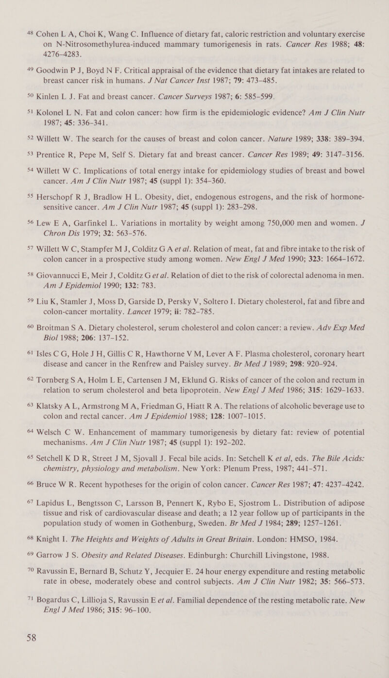 48 Cohen L A, Choi K, Wang C. Influence of dietary fat, caloric restriction and voluntary exercise on N-Nitrosomethylurea-induced mammary tumorigenesis in rats. Cancer Res 1988; 48: 4276-4283. 49 Goodwin P J, Boyd N F. Critical appraisal of the evidence that dietary fat intakes are related to breast cancer risk in humans. J Nat Cancer Inst 1987; 79: 473-485. 5° Kinlen L J. Fat and breast cancer. Cancer Surveys 1987; 6: 585-599. 51 Kolonel L N. Fat and colon cancer: how firm is the epidemiologic evidence? Am J Clin Nutr 1987; 45: 336-341. 52 Willett W. The search for the causes of breast and colon cancer. Nature 1989; 338: 389-394. 53 Prentice R, Pepe M, Self S. Dietary fat and breast cancer. Cancer Res 1989; 49: 3147-3156. 54 Willett W C. Implications of total energy intake for epidemiology studies of breast and bowel cancer. Am J Clin Nutr 1987; 45 (suppl 1): 354-360. 55 Herschopf R J, Bradlow H L. Obesity, diet, endogenous estrogens, and the risk of hormone- sensitive cancer. Am J Clin Nutr 1987; 45 (suppl 1): 283-298. 56 Lew E A, Garfinkel L. Variations in mortality by weight among 750,000 men and women. J Chron Dis 1979; 32: 563-576. 57 Willett W C, Stampfer M J, Colditz G A et al. Relation of meat, fat and fibre intake to the risk of colon cancer in a prospective study among women. New Engl J Med 1990; 323: 1664-1672. 58 Giovannucci E, Meir J, Colditz G et al. Relation of diet to the risk of colorectal adenoma in men. Am J Epidemiol 1990; 132: 783. 59 Liu K, Stamler J, Moss D, Garside D, Persky V, Soltero I. Dietary cholesterol, fat and fibre and colon-cancer mortality. Lancet 1979; ii: 782-785. 60 Broitman S A. Dietary cholesterol, serum cholesterol and colon cancer: a review. Adv Exp Med Biol 1988; 206: 137-152. 61 Isles C G, Hole J H, Gillis C R, Hawthorne V M, Lever A F. Plasma cholesterol, coronary heart disease and cancer in the Renfrew and Paisley survey. Br Med J 1989; 298: 920-924. 62 Tornberg S A, Holm L E, Cartensen J M, Eklund G. Risks of cancer of the colon and rectum in relation to serum cholesterol and beta lipoprotein. New Engl J Med 1986; 315: 1629-1633. 63 Klatsky A L, Armstrong M A, Friedman G, Hiatt R A. The relations of alcoholic beverage use to colon and rectal cancer. Am J Epidemiol 1988; 128: 1007-1015. 64 Welsch C W. Enhancement of mammary tumorigenesis by dietary fat: review of potential mechanisms. Am J Clin Nutr 1987; 45 (suppl 1): 192-202. 65 Setchell K D R, Street J M, Sjovall J. Fecal bile acids. In: Setchell K et al, eds. The Bile Acids: chemistry, physiology and metabolism. New York: Plenum Press, 1987; 441-571. 66 Bruce W R. Recent hypotheses for the origin of colon cancer. Cancer Res 1987; 47: 4237-4242. 67 Lapidus L, Bengtsson C, Larsson B, Pennert K, Rybo E, Sjostrom L. Distribution of adipose tissue and risk of cardiovascular disease and death; a 12 year follow up of participants in the population study of women in Gothenburg, Sweden. Br Med J 1984; 289; 1257-1261. 68 Knight I. The Heights and Weights of Adults in Great Britain. London: HMSO, 1984. 6° Garrow J S. Obesity and Related Diseases. Edinburgh: Churchill Livingstone, 1988. 70 Ravussin E, Bernard B, Schutz Y, Jecquier E. 24 hour energy expenditure and resting metabolic rate in obese, moderately obese and control subjects. Am J Clin Nutr 1982; 35: 566-573. 71 Bogardus C, Lillioja S, Ravussin E ef a/. Familial dependence of the resting metabolic rate. New Engl J Med 1986; 315: 96-100.