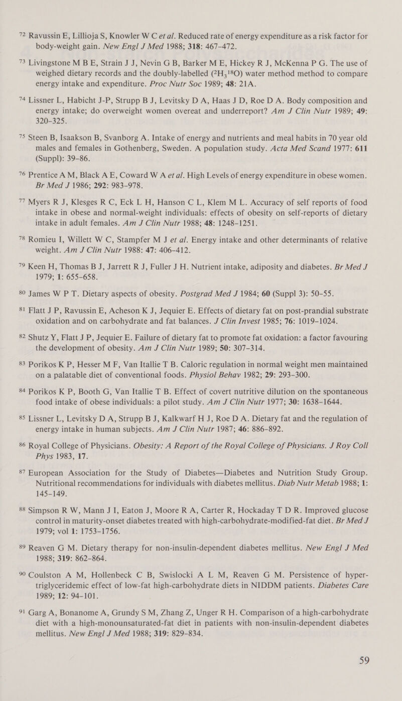 72 Ravussin E, Lillioja S, Knowler W C et a/. Reduced rate of energy expenditure as a risk factor for body-weight gain. New Engl J Med 1988; 318: 467-472. 73 Livingstone M B E, Strain J J, Nevin G B, Barker M E, Hickey R J, McKenna P G. The use of weighed dietary records and the doubly-labelled (#7H,!8O) water method method to compare energy intake and expenditure. Proc Nutr Soc 1989; 48: 21A. 74 Lissner L, Habicht J-P, Strupp B J, Levitsky D A, Haas J D, Roe D A. Body composition and energy intake; do overweight women overeat and underreport? Am J Clin Nutr 1989; 49: 320-325. 75 Steen B, Isaakson B, Svanborg A. Intake of energy and nutrients and meal habits in 70 year old males and females in Gothenberg, Sweden. A population study. Acta Med Scand 1977: 611 (Suppl): 39-86. 76 Prentice A M, Black A E, Coward W A etal. High Levels of energy expenditure in obese women. Br Med J 1986; 292: 983-978. 77 Myers R J, Klesges R C, Eck L H, Hanson C L, Klem M L. Accuracy of self reports of food intake in obese and normal-weight individuals: effects of obesity on self-reports of dietary intake in adult females. Am J Clin Nutr 1988; 48: 1248-1251. 78 Romieu I, Willett W C, Stampfer M J et al. Energy intake and other determinants of relative weight. Am J Clin Nutr 1988: 47: 406-412. 79 Keen H, Thomas B J, Jarrett R J, Fuller J H. Nutrient intake, adiposity and diabetes. Br Med J 1979; 1: 655-658. 80 James W PT. Dietary aspects of obesity. Postgrad Med J 1984; 60 (Suppl 3): 50-55. 81 Flatt J P, Ravussin E, Acheson K J, Jequier E. Effects of dietary fat on post-prandial substrate oxidation and on carbohydrate and fat balances. J Clin Invest 1985; 76: 1019-1024. 82 Shutz Y, Flatt J P, Jequier E. Failure of dietary fat to promote fat oxidation: a factor favouring the development of obesity. Am J Clin Nutr 1989; 50: 307-314. 83 Porikos K P, Hesser M F, Van Itallie T B. Caloric regulation in normal weight men maintained on a palatable diet of conventional foods. Physiol Behav 1982; 29: 293-300. 84 Porikos K P, Booth G, Van Itallie T B. Effect of covert nutritive dilution on the spontaneous food intake of obese individuals: a pilot study. Am J Clin Nutr 1977; 30: 1638-1644. 85 Lissner L, Levitsky D A, Strupp B J, Kalkwarf H J, Roe D A. Dietary fat and the regulation of energy intake in human subjects. Am J Clin Nutr 1987; 46: 886-892. 86 Royal College of Physicians. Obesity: A Report of the Royal College of Physicians. J Roy Coll Phys 1983,'17. 87 European Association for the Study of Diabetes—Diabetes and Nutrition Study Group. Nutritional recommendations for individuals with diabetes mellitus. Diab Nutr Metab 1988; 1: 145-149. 88 Simpson R W, Mann J I, Eaton J, Moore R A, Carter R, Hockaday T D R. Improved glucose control in maturity-onset diabetes treated with high-carbohydrate-modified-fat diet. Br Med J 1979; vol 1: 1753-1756. 89 Reaven G M. Dietary therapy for non-insulin-dependent diabetes mellitus. New Engl J Med 1988; 319: 862-864. 90 Coulston A M, Hollenbeck C B, Swislocki A L M, Reaven G M. Persistence of hyper- triglyceridemic effect of low-fat high-carbohydrate diets in NIDDM patients. Diabetes Care 1989; 12: 94-101. 91 Garg A, Bonanome A, Grundy S M, Zhang Z, Unger R H. Comparison of a high-carbohydrate diet with a high-monounsaturated-fat diet in patients with non-insulin-dependent diabetes mellitus. New Engl J Med 1988; 319: 829-834.