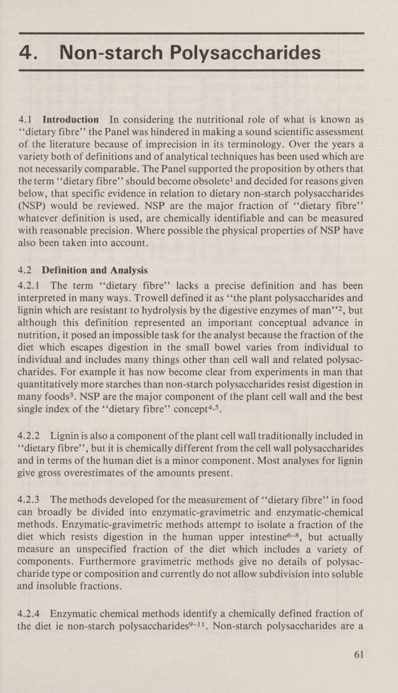  4. Non-starch Polysaccharides  4.1 Introduction In considering the nutritional role of what is known as ‘‘dietary fibre’’ the Panel was hindered in making a sound scientific assessment of the literature because of imprecision in its terminology. Over the years a variety both of definitions and of analytical techniques has been used which are not necessarily comparable. The Panel supported the proposition by others that the term ‘‘dietary fibre’’ should become obsolete! and decided for reasons given below, that specific evidence in relation to dietary non-starch polysaccharides (NSP) would be reviewed. NSP are the major fraction of ‘‘dietary fibre’’ whatever definition is used, are chemically identifiable and can be measured with reasonable precision. Where possible the physical properties of NSP have also been taken into account. 4.2 Definition and Analysis 4.2.1 The term ‘‘dietary fibre’’ lacks a precise definition and has been interpreted in many ways. Trowell defined it as ‘‘the plant polysaccharides and lignin which are resistant to hydrolysis by the digestive enzymes of man’’2, but although this definition represented an important conceptual advance in nutrition, it posed an impossible task for the analyst because the fraction of the diet which escapes digestion in the small bowel varies from individual to individual and includes many things other than cell wall and related polysac- charides. For example it has now become clear from experiments in man that quantitatively more starches than non-starch polysaccharides resist digestion in many foods. NSP are the major component of the plant cell wall and the best single index of the ‘‘dietary fibre’’ concept*-&gt;. 4.2.2 Lignin is also a component of the plant cell wall traditionally included in ‘‘dietary fibre’’, but it is chemically different from the cell wall polysaccharides and in terms of the human diet is a minor component. Most analyses for lignin give gross overestimates of the amounts present. 4.2.3. The methods developed for the measurement of ‘‘dietary fibre’’ in food can broadly be divided into enzymatic-gravimetric and enzymatic-chemical methods. Enzymatic-gravimetric methods attempt to isolate a fraction of the diet which resists digestion in the human upper intestine®-8, but actually measure an unspecified fraction of the diet which includes a variety of components. Furthermore gravimetric methods give no details of polysac- charide type or composition and currently do not allow subdivision into soluble and insoluble fractions. 4.2.4 Enzymatic chemical methods identify a chemically defined fraction of the diet ie non-starch polysaccharides?-!!. Non-starch polysaccharides are a