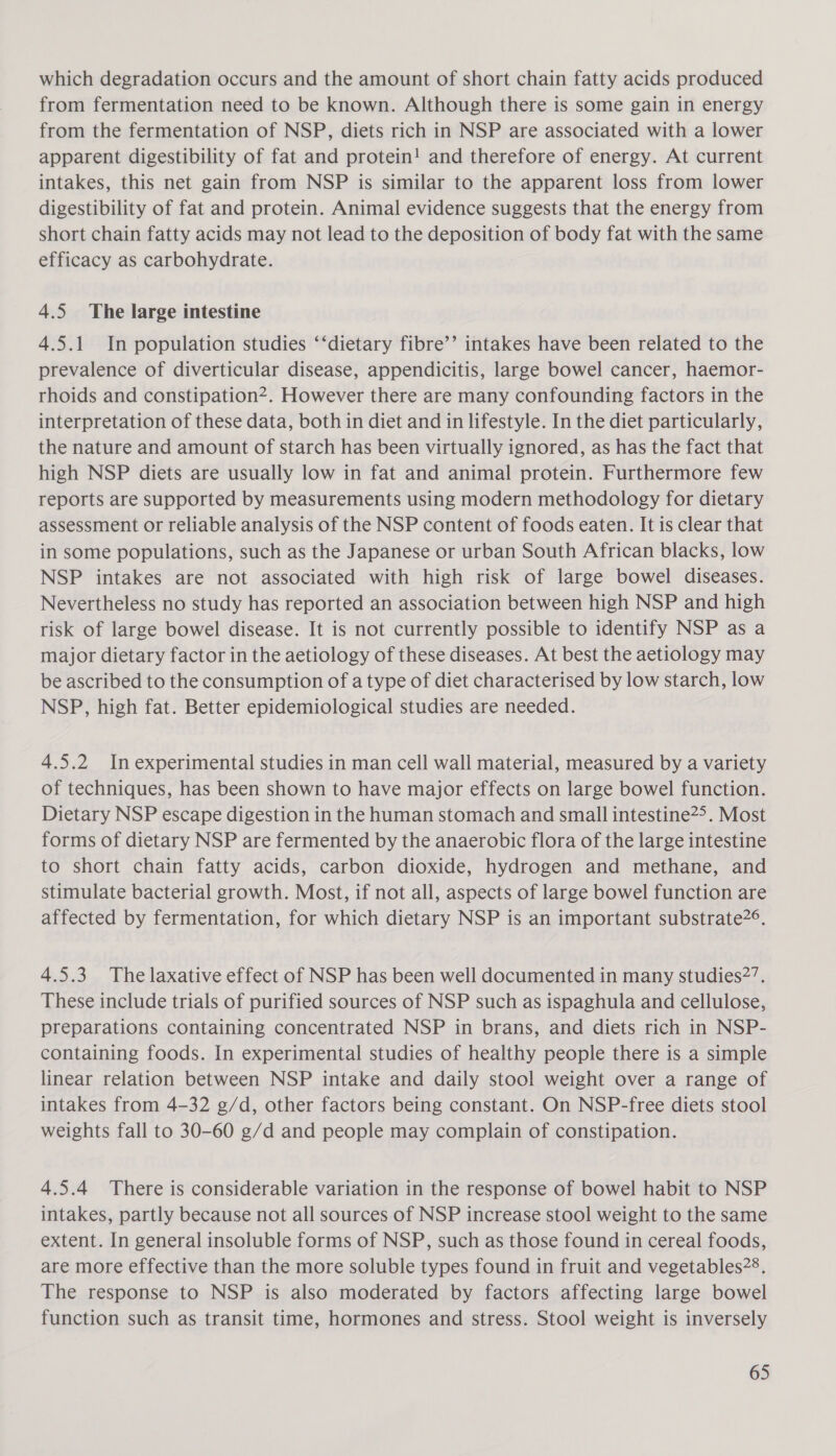 which degradation occurs and the amount of short chain fatty acids produced from fermentation need to be known. Although there is some gain in energy from the fermentation of NSP, diets rich in NSP are associated with a lower apparent digestibility of fat and protein! and therefore of energy. At current intakes, this net gain from NSP is similar to the apparent loss from lower digestibility of fat and protein. Animal evidence suggests that the energy from short chain fatty acids may not lead to the deposition of body fat with the same efficacy as carbohydrate. 4.5 The large intestine 4.5.1 In population studies ‘‘dietary fibre’’ intakes have been related to the prevalence of diverticular disease, appendicitis, large bowel cancer, haemor- rhoids and constipation. However there are many confounding factors in the interpretation of these data, both in diet and in lifestyle. In the diet particularly, the nature and amount of starch has been virtually ignored, as has the fact that high NSP diets are usually low in fat and animal protein. Furthermore few reports are supported by measurements using modern methodology for dietary assessment or reliable analysis of the NSP content of foods eaten. It is clear that in some populations, such as the Japanese or urban South African blacks, low NSP intakes are not associated with high risk of large bowel diseases. Nevertheless no study has reported an association between high NSP and high risk of large bowel disease. It is not currently possible to identify NSP as a major dietary factor in the aetiology of these diseases. At best the aetiology may be ascribed to the consumption of a type of diet characterised by low starch, low NSP, high fat. Better epidemiological studies are needed. 4.5.2 In experimental studies in man cell wall material, measured by a variety of techniques, has been shown to have major effects on large bowel function. Dietary NSP escape digestion in the human stomach and small intestine2&gt;. Most forms of dietary NSP are fermented by the anaerobic flora of the large intestine to short chain fatty acids, carbon dioxide, hydrogen and methane, and stimulate bacterial growth. Most, if not all, aspects of large bowel function are affected by fermentation, for which dietary NSP is an important substrate2°. 4.5.3 The laxative effect of NSP has been well documented in many studies2’. These include trials of purified sources of NSP such as ispaghula and cellulose, preparations containing concentrated NSP in brans, and diets rich in NSP- containing foods. In experimental studies of healthy people there is a simple linear relation between NSP intake and daily stool weight over a range of intakes from 4-32 g/d, other factors being constant. On NSP-free diets stool weights fall to 30-60 g/d and people may complain of constipation. 4.5.4 There is considerable variation in the response of bowel habit to NSP intakes, partly because not all sources of NSP increase stool weight to the same extent. In general insoluble forms of NSP, such as those found in cereal foods, are more effective than the more soluble types found in fruit and vegetables28. The response to NSP is also moderated by factors affecting large bowel function such as transit time, hormones and stress. Stool weight is inversely