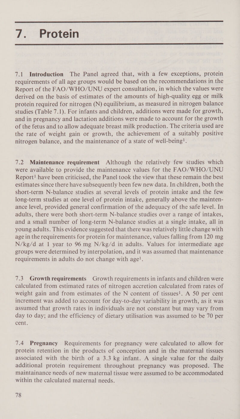  7. Protein  7.1 Introduction The Panel agreed that, with a few exceptions, protein requirements of all age groups would be based on the recommendations in the Report of the FAO/WHO/UNU expert consultation, in which the values were derived on the basis of estimates of the amounts of high-quality egg or milk protein required for nitrogen (N) equilibrium, as measured in nitrogen balance studies (Table 7.1). For infants and children, additions were made for growth, and in pregnancy and lactation additions were made to account for the growth of the fetus and to allow adequate breast milk production. The criteria used are the rate of weight gain or growth, the achievement of a suitably positive nitrogen balance, and the maintenance of a state of well-being!. 7.2 Maintenance requirement Although the relatively few studies which were available to provide the maintenance values for the FAO/ WHO/UNU Report! have been criticised, the Panel took the view that these remain the best estimates since there have subsequently been few new data. In children, both the short-term N-balance studies at several levels of protein intake and the few long-term studies at one level of protein intake, generally above the mainten- ance level, provided general confirmation of the adequacy of the safe level. In adults, there were both short-term N-balance studies over a range of intakes, and a small number of long-term N-balance studies at a single intake, all in young adults. This evidence suggested that there was relatively little change with age in the requirements for protein for maintenance, values falling from 120 mg N/kg/d at 1 year to 96 mg N/kg/d in adults. Values for intermediate age groups were determined by interpolation, and it was assumed that maintenance requirements in adults do not change with age!. 7.3. Growthrequirements Growth requirements in infants and children were calculated from estimated rates of nitrogen accretion calculated from rates of weight gain and from estimates of the N content of tissues!. A 50 per cent increment was added to account for day-to-day variability in growth, as it was assumed that growth rates in individuals are not constant but may vary from day to day; and the efficiency of dietary utilisation was assumed to be 70 per Cent, 7.4 Pregnancy Requirements for pregnancy were calculated to allow for protein retention in the products of conception and in the maternal tissues associated with the birth of a 3.3 kg infant. A single value for the daily additional protein requirement throughout pregnancy was proposed. The maintainance needs of new maternal tissue were assumed to be accommodated within the calculated maternal needs.