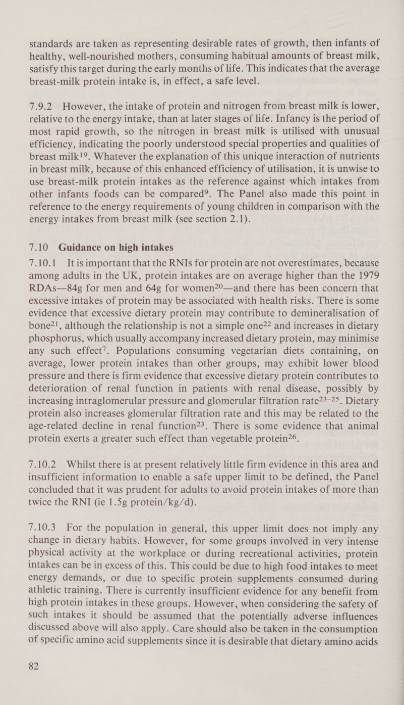 standards are taken as representing desirable rates of growth, then infants of healthy, well-nourished mothers, consuming habitual amounts of breast milk, satisfy this target during the early months of life. This indicates that the average breast-milk protein intake is, in effect, a safe level. 7.9.2 However, the intake of protein and nitrogen from breast milk is lower, relative to the energy intake, than at later stages of life. Infancy is the period of most rapid growth, so the nitrogen in breast milk is utilised with unusual efficiency, indicating the poorly understood special properties and qualities of breast milk!9. Whatever the explanation of this unique interaction of nutrients in breast milk, because of this enhanced efficiency of utilisation, it is unwise to use breast-milk protein intakes as the reference against which intakes from other infants foods can be compared’. The Panel also made this point in reference to the energy requirements of young children in comparison with the energy intakes from breast milk (see section 2.1). 7.10 Guidance on high intakes 7.10.1 Itisimportant that the RNIs for protein are not overestimates, because among adults in the UK, protein intakes are on average higher than the 1979 RDAs—§84g for men and 64g for women2°—and there has been concern that excessive intakes of protein may be associated with health risks. There is some evidence that excessive dietary protein may contribute to demineralisation of bone?!, although the relationship is not a simple one22 and increases in dietary phosphorus, which usually accompany increased dietary protein, may minimise any such effect’. Populations consuming vegetarian diets containing, on average, lower protein intakes than other groups, may exhibit lower blood pressure and there is firm evidence that excessive dietary protein contributes to deterioration of renal function in patients with renal disease, possibly by increasing intraglomerular pressure and glomerular filtration rate23-25. Dietary protein also increases glomerular filtration rate and this may be related to the age-related decline in renal function?3. There is some evidence that animal protein exerts a greater such effect than vegetable protein2°. 7.10.2 Whilst there is at present relatively little firm evidence in this area and insufficient information to enable a safe upper limit to be defined, the Panel concluded that it was prudent for adults to avoid protein intakes of more than twice the RNI (ie 1.5g protein/kg/d). 7.10.3 For the population in general, this upper limit does not imply any change in dietary habits. However, for some groups involved in very intense physical activity at the workplace or during recreational activities, protein intakes can be in excess of this. This could be due to high food intakes to meet energy demands, or due to specific protein supplements consumed during athletic training. There is currently insufficient evidence for any benefit from high protein intakes in these groups. However, when considering the safety of such intakes it should be assumed that the potentially adverse influences discussed above will also apply. Care should also be taken in the consumption of specific amino acid supplements since it is desirable that dietary amino acids