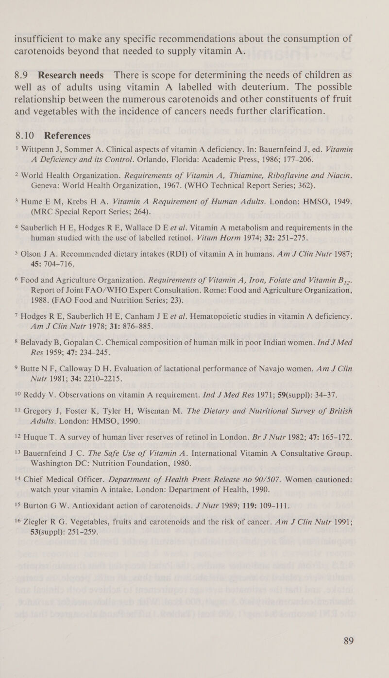 insufficient to make any specific recommendations about the consumption of carotenoids beyond that needed to supply vitamin A. 8.9 Research needs There is scope for determining the needs of children as well as of adults using vitamin A labelled with deuterium. The possible relationship between the numerous carotenoids and other constituents of fruit and vegetables with the incidence of cancers needs further clarification. 8.10 References 1 Wittpenn J, Sommer A. Clinical aspects of vitamin A deficiency. In: Bauernfeind J, ed. Vitamin A Deficiency and its Control. Orlando, Florida: Academic Press, 1986; 177-206. 2 World Health Organization. Requirements of Vitamin A, Thiamine, Riboflavine and Niacin. Geneva: World Health Organization, 1967. (WHO Technical Report Series; 362). 3 Hume E M, Krebs H A. Vitamin A Requirement of Human Adults. London: HMSO, 1949. (MRC Special Report Series; 264). 4 Sauberlich H E, Hodges R E, Wallace D E et al. Vitamin A metabolism and requirements in the human studied with the use of labelled retinol. Vitam Horm 1974; 32: 251-275. 5 Olson J A. Recommended dietary intakes (RDI) of vitamin A in humans. Am J Clin Nutr 1987; 45: 704-716. 6 Food and Agriculture Organization. Requirements of Vitamin A, Iron, Folate and Vitamin B,,. Report of Joint FAO/WHO Expert Consultation. Rome: Food and Agriculture Organization, 1988. (FAO Food and Nutrition Series; 23). 7 Hodges R E, Sauberlich H E, Canham J E et al. Hematopoietic studies in vitamin A deficiency. Am J Clin Nutr 1978; 31: 876-885. 8 Belavady B, Gopalan C. Chemical composition of human milk in poor Indian women. Ind J Med Res 1959; 47: 234-245. 9 Butte N F, Calloway D H. Evaluation of lactational performance of Navajo women. Am J Clin Nutr 1981; 34: 2210-2215. 10 Reddy V. Observations on vitamin A requirement. Ind J Med Res 1971; 59(suppl): 34-37. 11 Gregory J, Foster K, Tyler H, Wiseman M. The Dietary and Nutritional Survey of British Adults. London: HMSO, 1990. 12 Huque T. A survey of human liver reserves of retinol in London. Br J Nutr 1982; 47: 165-172. 13 Bauernfeind J C. The Safe Use of Vitamin A. International Vitamin A Consultative Group. Washington DC: Nutrition Foundation, 1980. 14 Chief Medical Officer. Department of Health Press Release no 90/507. Women cautioned: watch your vitamin A intake. London: Department of Health, 1990. 15 Burton G W. Antioxidant action of carotenoids. J Nutr 1989; 119: 109-111. 16 Ziegler R G. Vegetables, fruits and carotenoids and the risk of cancer. Am J Clin Nutr 1991; 53(suppl): 251-259.