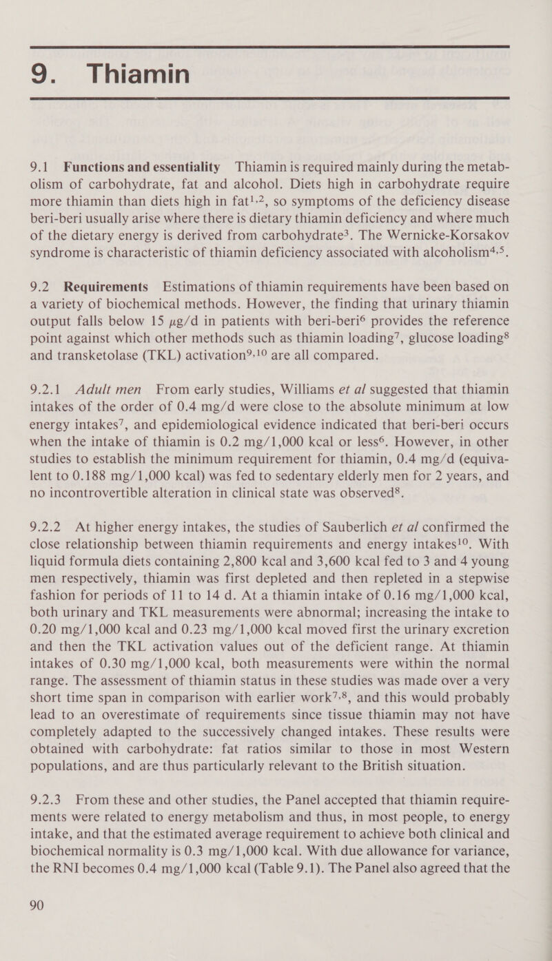  9. Thiamin  9.1 Functions and essentiality Thiamin is required mainly during the metab- olism of carbohydrate, fat and alcohol. Diets high in carbohydrate require more thiamin than diets high in fat!»2, so symptoms of the deficiency disease beri-beri usually arise where there is dietary thiamin deficiency and where much of the dietary energy is derived from carbohydrate?. The Wernicke-Korsakov syndrome is characteristic of thiamin deficiency associated with alcoholism*-&gt;?. 9.2 Requirements Estimations of thiamin requirements have been based on a variety of biochemical methods. However, the finding that urinary thiamin output falls below 15 y»g/d in patients with beri-beri® provides the reference point against which other methods such as thiamin loading’, glucose loading® and transketolase (TKL) activation?:!° are all compared. 9.2.1 Adult men From early studies, Williams et a/ suggested that thiamin intakes of the order of 0.4 mg/d were close to the absolute minimum at low energy intakes’, and epidemiological evidence indicated that beri-beri occurs when the intake of thiamin is 0.2 mg/1,000 kcal! or less®. However, in other studies to establish the minimum requirement for thiamin, 0.4 mg/d (equiva- lent to 0.188 mg/1,000 kcal) was fed to sedentary elderly men for 2 years, and no incontrovertible alteration in clinical state was observed®. 9.2.2 At higher energy intakes, the studies of Sauberlich et a/ confirmed the close relationship between thiamin requirements and energy intakes!°. With liquid formula diets containing 2,800 kcal and 3,600 kcal fed to 3 and 4 young men respectively, thiamin was first depleted and then repleted in a stepwise fashion for periods of 11 to 14 d. At a thiamin intake of 0.16 mg/1,000 kcal, both urinary and TKL measurements were abnormal; increasing the intake to 0.20 mg/1,000 kcal and 0.23 mg/1,000 kcal moved first the urinary excretion and then the TKL activation values out of the deficient range. At thiamin intakes of 0.30 mg/1,000 kcal, both measurements were within the normal range. The assessment of thiamin status in these studies was made over a very short time span in comparison with earlier work’-8, and this would probably lead to an overestimate of requirements since tissue thiamin may not have completely adapted to the successively changed intakes. These results were obtained with carbohydrate: fat ratios similar to those in most Western populations, and are thus particularly relevant to the British situation. 9.2.3 From these and other studies, the Panel accepted that thiamin require- ments were related to energy metabolism and thus, in most people, to energy intake, and that the estimated average requirement to achieve both clinical and biochemical normality is 0.3 mg/1,000 kcal. With due allowance for variance, the RNI becomes 0.4 mg/1,000 kcal (Table 9.1). The Panel also agreed that the