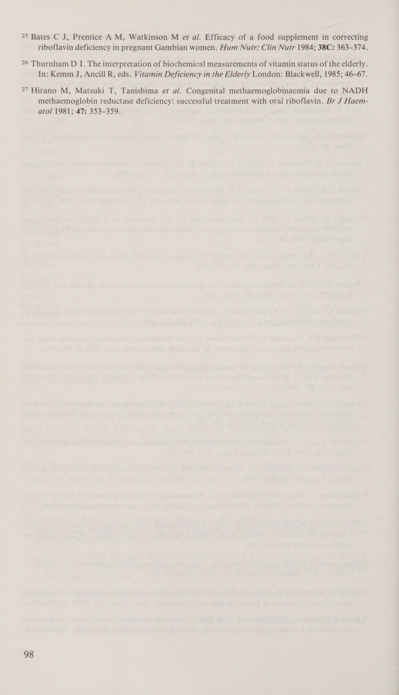 25 Bates C J, Prentice A M, Watkinson M et al. Efficacy of a food supplement in correcting riboflavin deficiency in pregnant Gambian women. Hum Nutr: Clin Nutr 1984; 38C: 363-374. 26 Thurnham D IJ. The interpretation of biochemical measurements of vitamin status of the elderly. In: Kemm J, Ancill R, eds. Vitamin Deficiency in the Elderly London: Blackwell, 1985; 46-67. 27 Hirano M, Matsuki T, Tanishima ef a/. Congenital methaemoglobinaemia due to NADH methaemoglobin reductase deficiency: successful treatment with oral riboflavin. Br J Haem- atol 1981; 47: 353-359.