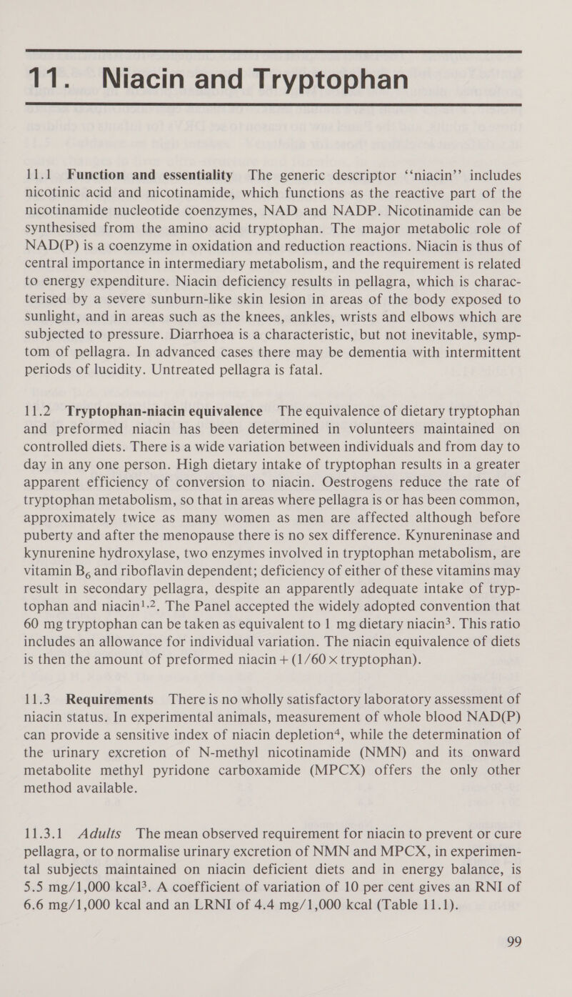  11. Niacin and Tryptophan  11.1 Function and essentiality The generic descriptor ‘‘niacin’’ includes nicotinic acid and nicotinamide, which functions as the reactive part of the nicotinamide nucleotide coenzymes, NAD and NADP. Nicotinamide can be synthesised from the amino acid tryptophan. The major metabolic role of NAD(P) is a coenzyme in oxidation and reduction reactions. Niacin is thus of central importance in intermediary metabolism, and the requirement is related to energy expenditure. Niacin deficiency results in pellagra, which is charac- terised by a severe sunburn-like skin lesion in areas of the body exposed to sunlight, and in areas such as the knees, ankles, wrists and elbows which are subjected to pressure. Diarrhoea is a characteristic, but not inevitable, symp- tom of pellagra. In advanced cases there may be dementia with intermittent periods of lucidity. Untreated pellagra is fatal. 11.2 Tryptophan-niacin equivalence The equivalence of dietary tryptophan and preformed niacin has been determined in volunteers maintained on controlled diets. There is a wide variation between individuals and from day to day in any one person. High dietary intake of tryptophan results in a greater apparent efficiency of conversion to niacin. Oestrogens reduce the rate of tryptophan metabolism, so that in areas where pellagra is or has been common, approximately twice as many women as men are affected although before puberty and after the menopause there is no sex difference. Kynureninase and kynurenine hydroxylase, two enzymes involved in tryptophan metabolism, are vitamin B, and riboflavin dependent; deficiency of either of these vitamins may result in secondary pellagra, despite an apparently adequate intake of tryp- tophan and niacin!»2. The Panel accepted the widely adopted convention that 60 mg tryptophan can be taken as equivalent to 1 mg dietary niacin&gt;. This ratio includes an allowance for individual variation. The niacin equivalence of diets is then the amount of preformed niacin + (1/60 x tryptophan). 11.3. Requirements There is no wholly satisfactory laboratory assessment of niacin status. In experimental animals, measurement of whole blood NAD(P) can provide a sensitive index of niacin depletion’, while the determination of the urinary excretion of N-methyl nicotinamide (NMN) and its onward metabolite methyl pyridone carboxamide (MPCX) offers the only other method available. 11.3.1 Adults The mean observed requirement for niacin to prevent or cure pellagra, or to normalise urinary excretion of NWN and MPCX, in experimen- tal subjects maintained on niacin deficient diets and in energy balance, is 5.5 mg/1,000 kcal?. A coefficient of variation of 10 per cent gives an RNI of 6.6 mg/1,000 kcal and an LRNI of 4.4 mg/1,000 kcal (Table 11.1).