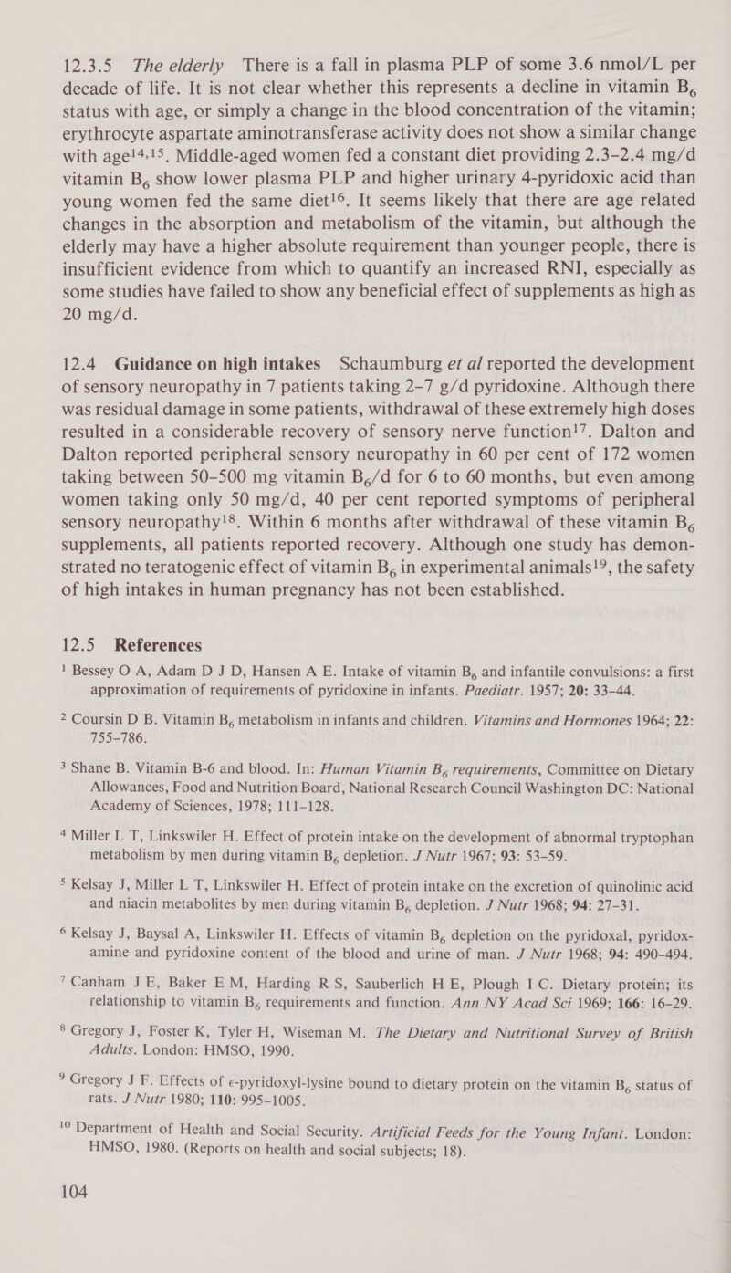 12.3.5 The elderly There is a fall in plasma PLP of some 3.6 nmol/L per decade of life. It is not clear whether this represents a decline in vitamin B, status with age, or simply a change in the blood concentration of the vitamin; erythrocyte aspartate aminotransferase activity does not show a similar change with age!4.!5, Middle-aged women fed a constant diet providing 2.3-2.4 mg/d vitamin B, show lower plasma PLP and higher urinary 4-pyridoxic acid than young women fed the same diet!©. It seems likely that there are age related changes in the absorption and metabolism of the vitamin, but although the elderly may have a higher absolute requirement than younger people, there is insufficient evidence from which to quantify an increased RNI, especially as some studies have failed to show any beneficial effect of supplements as high as 20 mg/d. 12.4 Guidance on high intakes Schaumburg ef a/ reported the development of sensory neuropathy in 7 patients taking 2-7 g/d pyridoxine. Although there was residual damage in some patients, withdrawal of these extremely high doses resulted in a considerable recovery of sensory nerve function!’. Dalton and Dalton reported peripheral sensory neuropathy in 60 per cent of 172 women taking between 50-500 mg vitamin B,/d for 6 to 60 months, but even among women taking only 50 mg/d, 40 per cent reported symptoms of peripheral sensory neuropathy!8. Within 6 months after withdrawal of these vitamin B, supplements, all patients reported recovery. Although one study has demon- strated no teratogenic effect of vitamin B, in experimental animals!?, the safety of high intakes in human pregnancy has not been established. 12.5 References 1 Bessey O A, Adam D J D, Hansen A E. Intake of vitamin B, and infantile convulsions: a first approximation of requirements of pyridoxine in infants. Paediatr. 1957; 20: 33-44. 2 Coursin D B. Vitamin B, metabolism in infants and children. Vitamins and Hormones 1964; 22: 755-786. 3 Shane B. Vitamin B-6 and blood. In: Human Vitamin B, requirements, Committee on Dietary Allowances, Food and Nutrition Board, National Research Council Washington DC: National Academy of Sciences, 1978; 111-128. 4 Miller L T, Linkswiler H. Effect of protein intake on the development of abnormal tryptophan metabolism by men during vitamin B, depletion. J Nutr 1967; 93: 53-59. &gt; Kelsay J, Miller L T, Linkswiler H. Effect of protein intake on the excretion of quinolinic acid and niacin metabolites by men during vitamin B, depletion. J Nutr 1968; 94: 27-31. © Kelsay J, Baysal A, Linkswiler H. Effects of vitamin B, depletion on the pyridoxal, pyridox- amine and pyridoxine content of the blood and urine of man. J Nutr 1968; 94: 490-494. 7Canham J E, Baker EM, Harding R S, Sauberlich H E, Plough I C. Dietary protein; its relationship to vitamin B, requirements and function. Ann NY Acad Sci 1969; 166: 16-29. 8 Gregory J, Foster K, Tyler H, Wiseman M. The Dietary and Nutritional Survey of British Adults. London: HMSO, 1990. ? Gregory J F. Effects of e€-pyridoxyl-lysine bound to dietary protein on the vitamin B, status of rats. J Nutr 1980; 110: 995-1005. '0 Department of Health and Social Security. Artificial Feeds for the Young Infant. London: HMSO, 1980. (Reports on health and social subjects; 18).