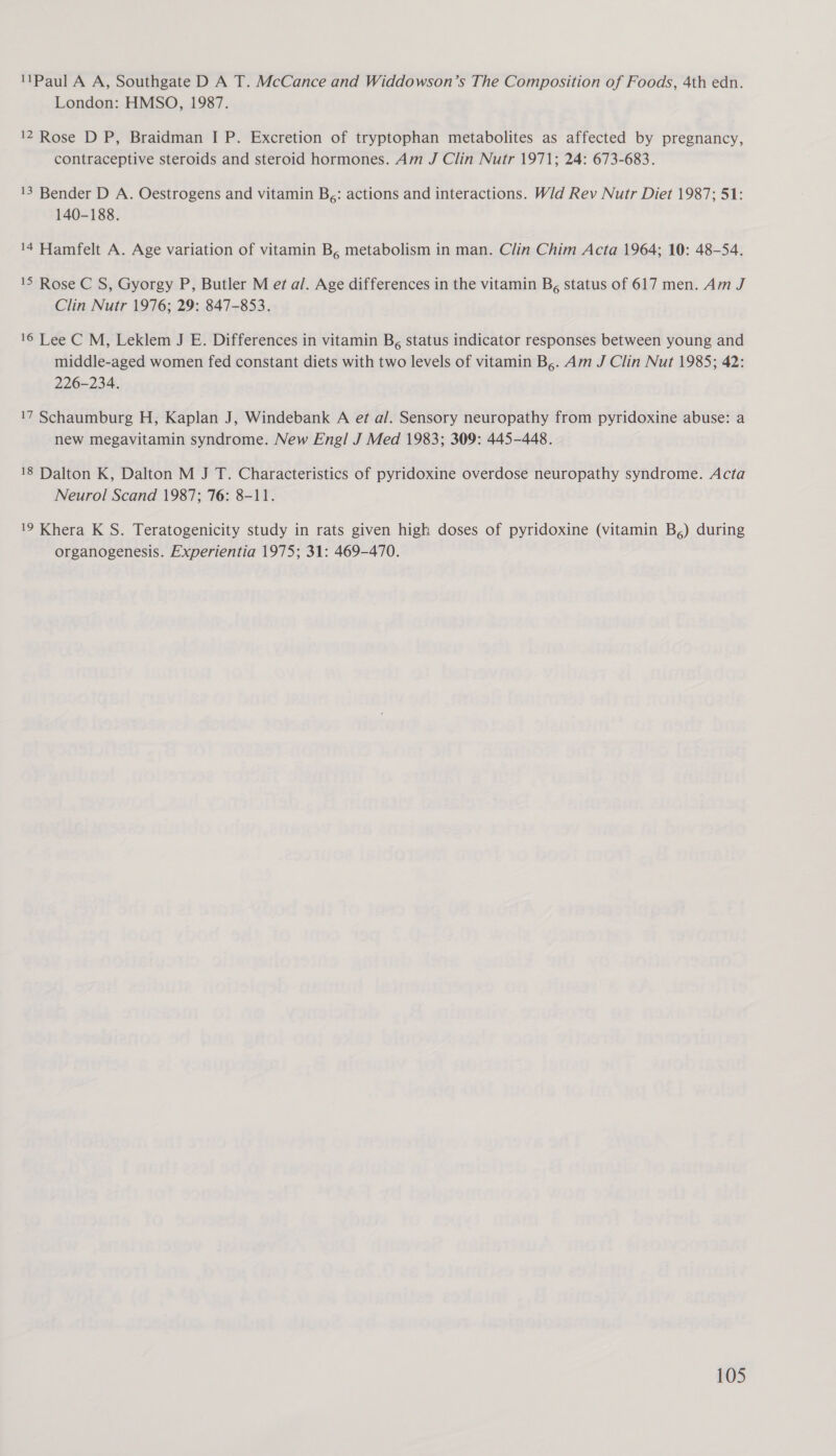 Paul A A, Southgate D A T. McCance and Widdowson’s The Composition of Foods, 4th edn. London: HMSO, 1987. 12 Rose D P, Braidman I P. Excretion of tryptophan metabolites as affected by pregnancy, contraceptive steroids and steroid hormones. Am J Clin Nutr 1971; 24: 673-683. 13 Bender D A. Oestrogens and vitamin B;: actions and interactions. Wid Rev Nutr Diet 1987; 51: 140-188. 14 Hamfelt A. Age variation of vitamin B, metabolism in man. Clin Chim Acta 1964; 10: 48-54. 15 Rose C S, Gyorgy P, Butler M et a/. Age differences in the vitamin B, status of 617 men. Am J Clin Nutr 1976; 29: 847-853. 16 Lee C M, Leklem J E. Differences in vitamin B, status indicator responses between young and middle-aged women fed constant diets with two levels of vitamin B,. Am J Clin Nut 1985; 42: 226-234. 17 Schaumburg H, Kaplan J, Windebank A ef a/. Sensory neuropathy from pyridoxine abuse: a new megavitamin syndrome. New Engl J Med 1983; 309: 445-448. 18 Dalton K, Dalton M J T. Characteristics of pyridoxine overdose neuropathy syndrome. Acta Neurol Scand 1987; 76: 8-11. 19 Khera K S. Teratogenicity study in rats given high doses of pyridoxine (vitamin B,) during organogenesis. Experientia 1975; 31: 469-470.