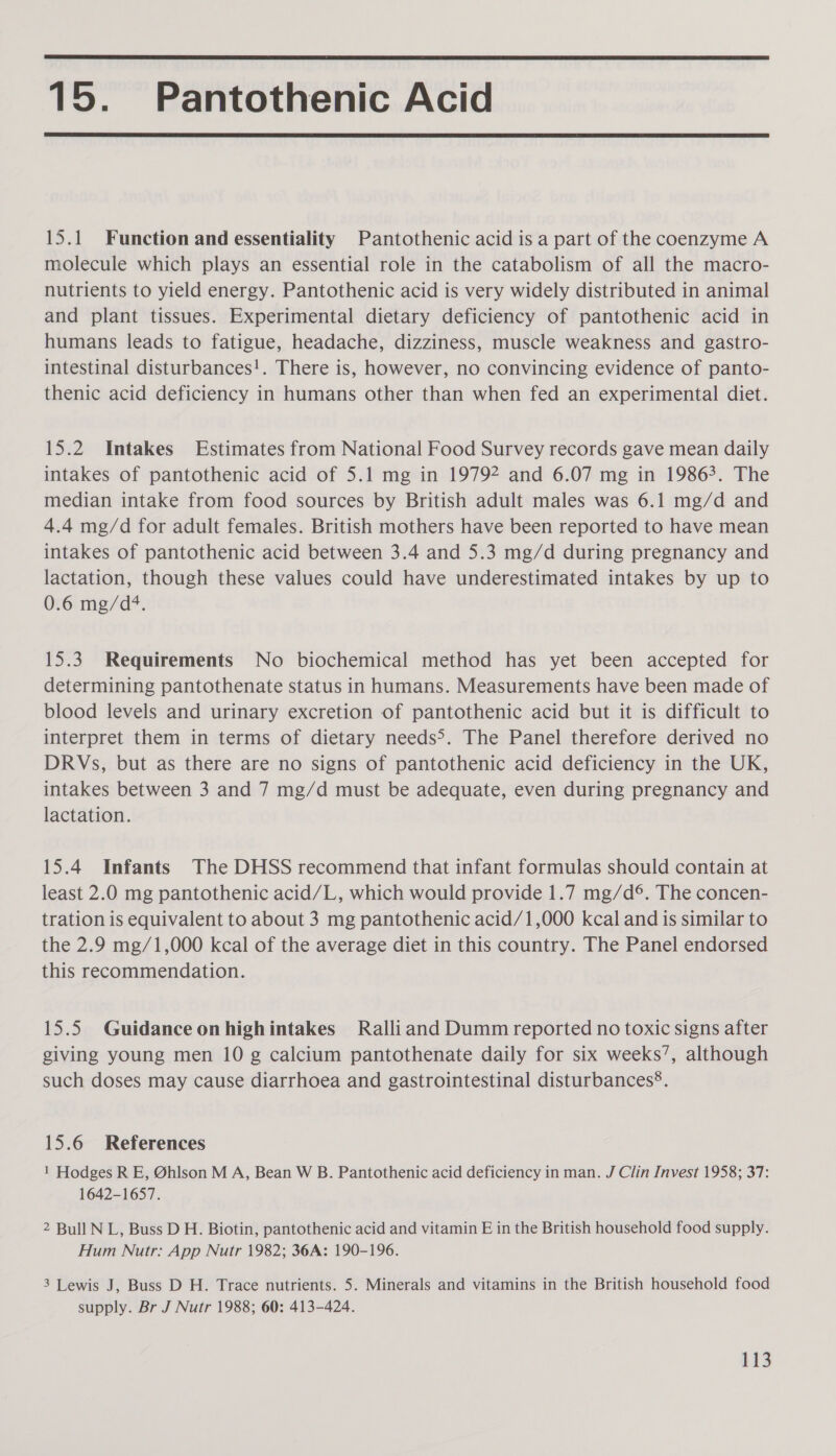  15. Pantothenic Acid  15.1 Function and essentiality Pantothenic acid is a part of the coenzyme A molecule which plays an essential role in the catabolism of all the macro- nutrients to yield energy. Pantothenic acid is very widely distributed in animal and plant tissues. Experimental dietary deficiency of pantothenic acid in humans leads to fatigue, headache, dizziness, muscle weakness and gastro- intestinal disturbances!. There is, however, no convincing evidence of panto- thenic acid deficiency in humans other than when fed an experimental diet. 15.2 Intakes Estimates from National Food Survey records gave mean daily intakes of pantothenic acid of 5.1 mg in 19792 and 6.07 mg in 19863. The median intake from food sources by British adult males was 6.1 mg/d and 4.4 mg/d for adult females. British mothers have been reported to have mean intakes of pantothenic acid between 3.4 and 5.3 mg/d during pregnancy and lactation, though these values could have underestimated intakes by up to 0.6 mg/d4. 15.3. Requirements No biochemical method has yet been accepted for determining pantothenate status in humans. Measurements have been made of blood levels and urinary excretion of pantothenic acid but it is difficult to interpret them in terms of dietary needs&gt;. The Panel therefore derived no DRVs, but as there are no signs of pantothenic acid deficiency in the UK, intakes between 3 and 7 mg/d must be adequate, even during pregnancy and lactation. 15.4 Infants The DHSS recommend that infant formulas should contain at least 2.0 mg pantothenic acid/L, which would provide 1.7 mg/d°. The concen- tration is equivalent to about 3 mg pantothenic acid/1,000 kcal and is similar to the 2.9 mg/1,000 kcal of the average diet in this country. The Panel endorsed this recommendation. 15.5 Guidance onhighintakes Ralliand Dumm reported no toxic signs after giving young men 10 g calcium pantothenate daily for six weeks’, although such doses may cause diarrhoea and gastrointestinal disturbances®. 15.6 References 1 Hodges R E, Ohlson M A, Bean W B. Pantothenic acid deficiency in man. J Clin Invest 1958; 37: 1642-1657. 2 Bull N L, Buss D H. Biotin, pantothenic acid and vitamin E in the British household food supply. Hum Nutr: App Nutr 1982; 36A: 190-196. 3 Lewis J, Buss D H. Trace nutrients. 5. Minerals and vitamins in the British household food supply. Br J Nutr 1988; 60: 413-424.