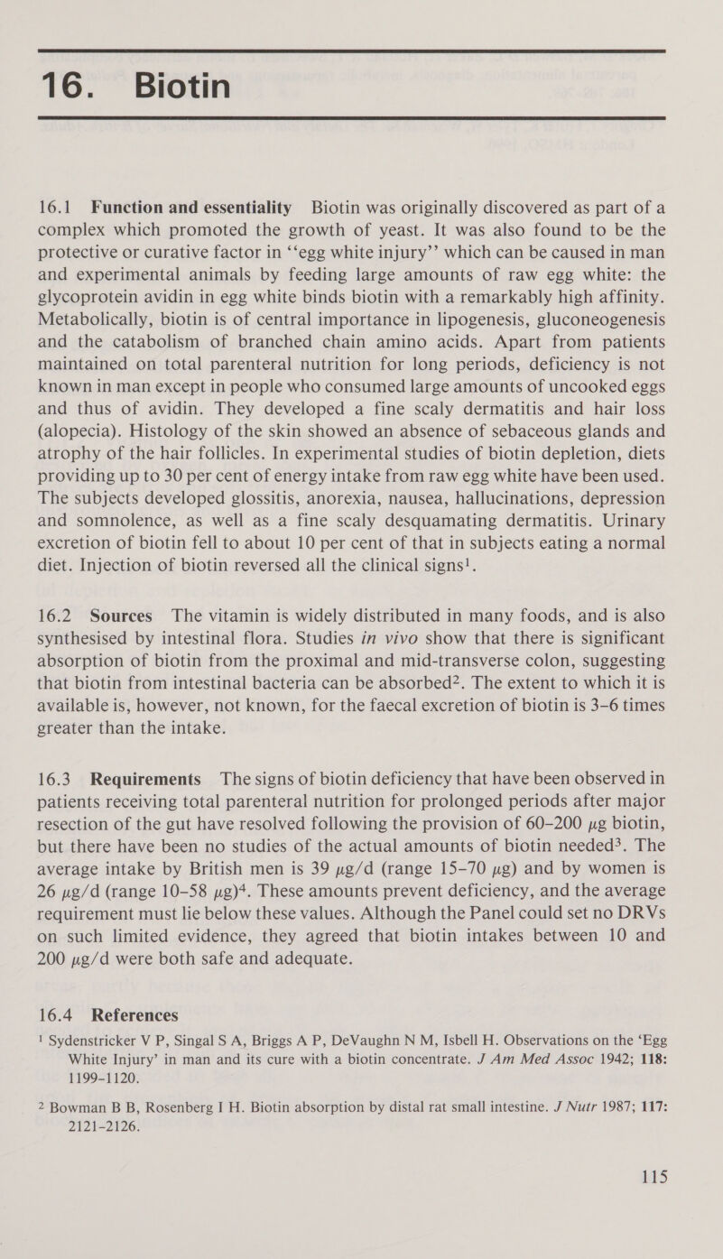  16. Biotin  16.1 Function and essentiality Biotin was originally discovered as part of a complex which promoted the growth of yeast. It was also found to be the protective or curative factor in ‘‘egg white injury’’ which can be caused in man and experimental animals by feeding large amounts of raw egg white: the glycoprotein avidin in egg white binds biotin with a remarkably high affinity. Metabolically, biotin is of central importance in lipogenesis, gluconeogenesis and the catabolism of branched chain amino acids. Apart from patients maintained on total parenteral nutrition for long periods, deficiency is not known in man except in people who consumed large amounts of uncooked eggs and thus of avidin. They developed a fine scaly dermatitis and hair loss (alopecia). Histology of the skin showed an absence of sebaceous glands and atrophy of the hair follicles. In experimental studies of biotin depletion, diets providing up to 30 per cent of energy intake from raw egg white have been used. The subjects developed glossitis, anorexia, nausea, hallucinations, depression and somnolence, as well as a fine scaly desquamating dermatitis. Urinary excretion of biotin fell to about 10 per cent of that in subjects eating a normal diet. Injection of biotin reversed all the clinical signs!. 16.2 Sources The vitamin is widely distributed in many foods, and is also synthesised by intestinal flora. Studies in vivo show that there is significant absorption of biotin from the proximal and mid-transverse colon, suggesting that biotin from intestinal bacteria can be absorbed2. The extent to which it is available is, however, not known, for the faecal excretion of biotin is 3-6 times greater than the intake. 16.3 Requirements The signs of biotin deficiency that have been observed in patients receiving total parenteral nutrition for prolonged periods after major resection of the gut have resolved following the provision of 60-200 yg biotin, but there have been no studies of the actual amounts of biotin needed?. The average intake by British men is 39 pg/d (range 15-70 wg) and by women is 26 pe/d (range 10-58 pg)*. These amounts prevent deficiency, and the average requirement must lie below these values. Although the Panel could set no DRVs on such limited evidence, they agreed that biotin intakes between 10 and 200 ng/d were both safe and adequate. 16.4 References 1 Sydenstricker V P, Singal S A, Briggs A P, DeVaughn N M, Isbell H. Observations on the ‘Egg White Injury’ in man and its cure with a biotin concentrate. J Am Med Assoc 1942; 118: 1199-1120. 2 Bowman B B, Rosenberg I H. Biotin absorption by distal rat small intestine. J Nutr 1987; 117: 2121-2126.