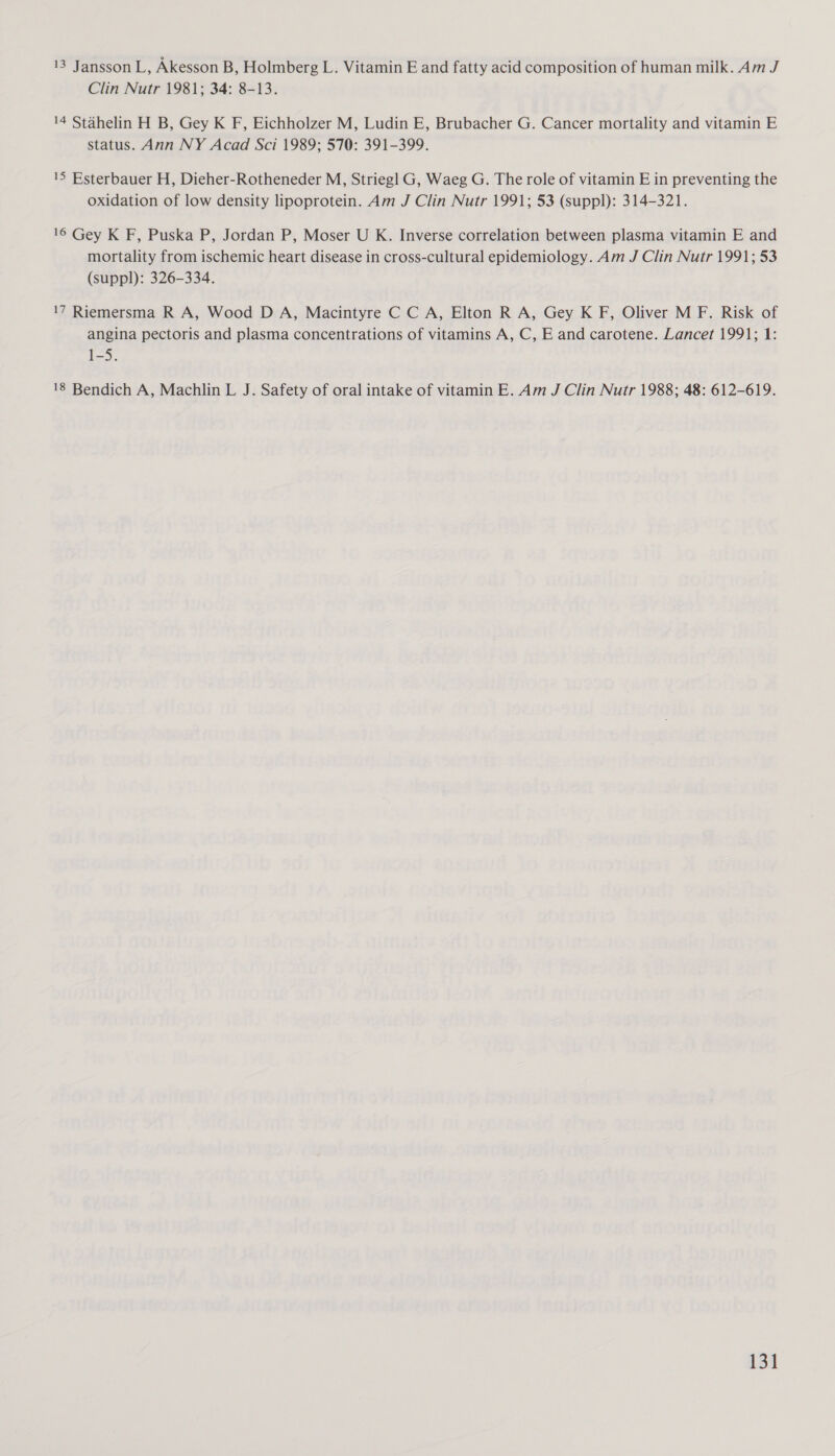 13 Jansson L, Akesson B, Holmberg L. Vitamin E and fatty acid composition of human milk. Am J Clin Nutr 1981; 34: 8-13. 14 Stahelin H B, Gey K F, Eichholzer M, Ludin E, Brubacher G. Cancer mortality and vitamin E status. Ann NY Acad Sci 1989; 570: 391-399. 15 Esterbauer H, Dieher-Rotheneder M, Strieg] G, Waeg G. The role of vitamin E in preventing the oxidation of low density lipoprotein. Am J Clin Nutr 1991; 53 (suppl): 314-321. 16 Gey K F, Puska P, Jordan P, Moser U K. Inverse correlation between plasma vitamin E and mortality from ischemic heart disease in cross-cultural epidemiology. Am J Clin Nutr 1991; 53 (suppl): 326-334. 17 Riemersma R A, Wood D A, Macintyre C C A, Elton R A, Gey K F, Oliver M F. Risk of angina pectoris and plasma concentrations of vitamins A, C, E and carotene. Lancet 1991; 1: 1-5. 18 Bendich A, Machlin L J. Safety of oral intake of vitamin E. Am J Clin Nutr 1988; 48: 612-619.