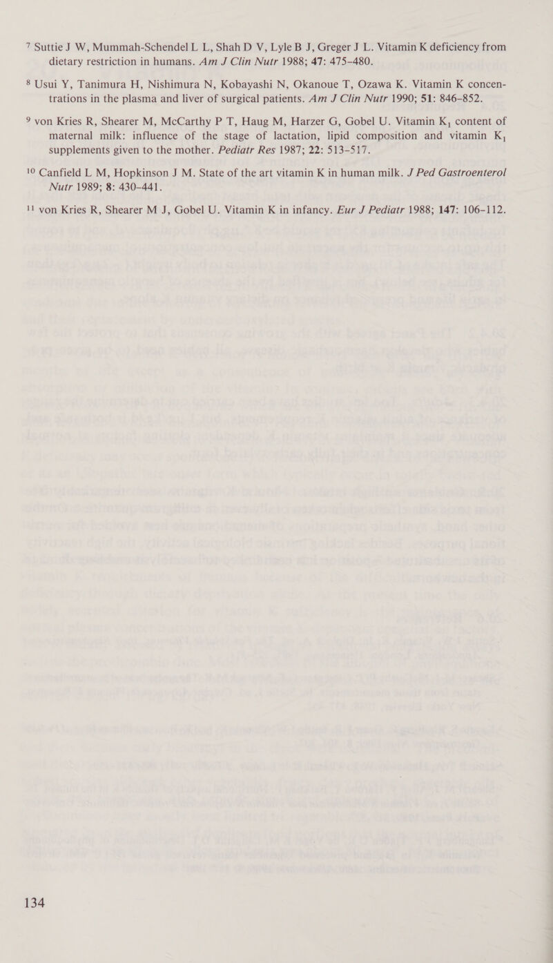 7 Suttie J W, Mummah-Schendel L L, Shah D V, Lyle B J, Greger J L. Vitamin K deficiency from dietary restriction in humans. Am J Clin Nutr 1988; 47: 475-480. 8 Usui Y, Tanimura H, Nishimura N, Kobayashi N, Okanoue T, Ozawa K. Vitamin K concen- trations in the plasma and liver of surgical patients. Am J Clin Nutr 1990; 51: 846-852. 9 von Kries R, Shearer M, McCarthy P T, Haug M, Harzer G, Gobel U. Vitamin K, content of maternal milk: influence of the stage of lactation, lipid composition and vitamin K, supplements given to the mother. Pediatr Res 1987; 22: 513-517. 10 Canfield L M, Hopkinson J M. State of the art vitamin K in human milk. J Ped Gastroenterol Nutr 1989; 8: 430-441. 11 von Kries R, Shearer M J, Gobel U. Vitamin K in infancy. Eur J Pediatr 1988; 147: 106-112.