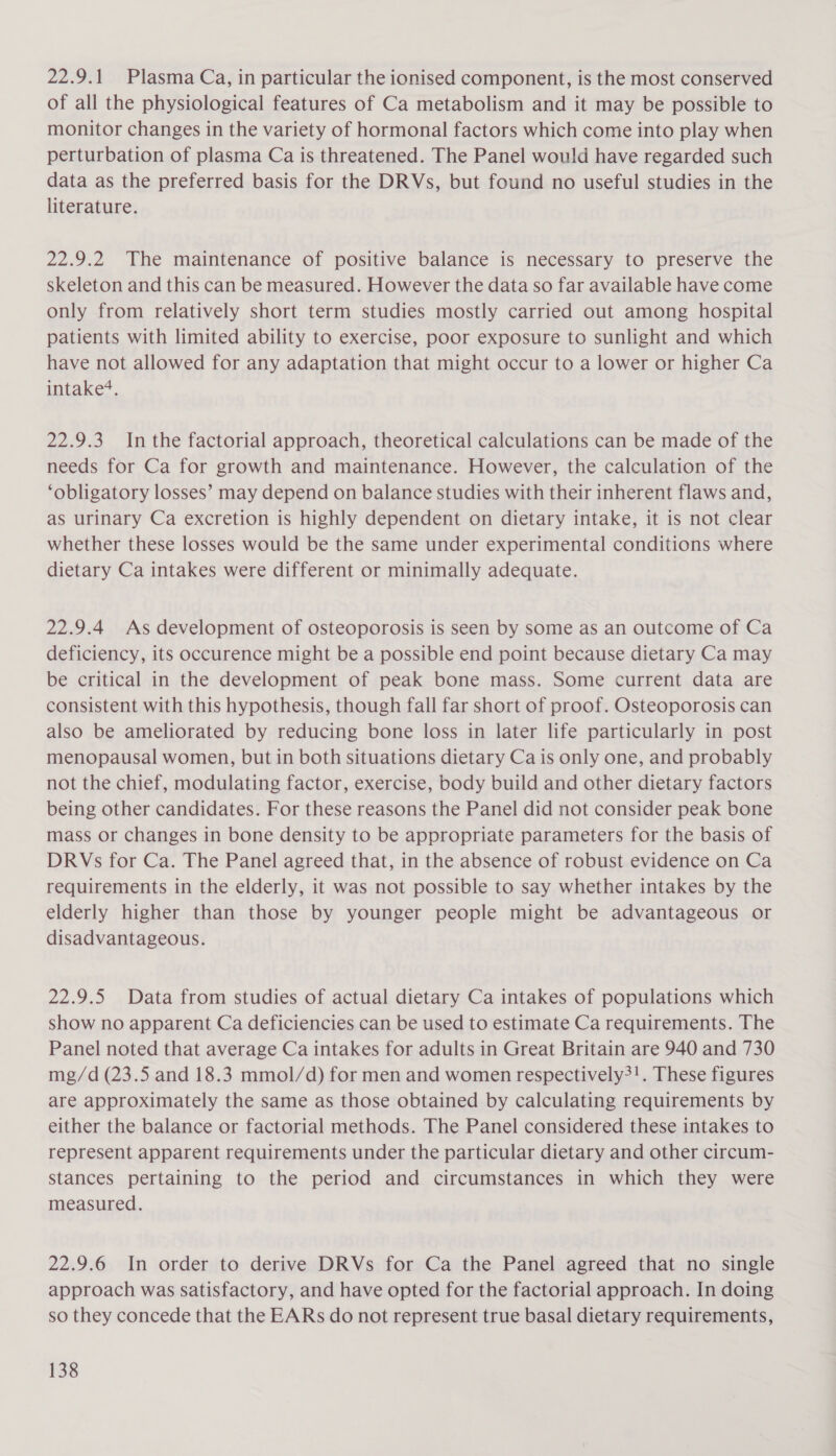 22.9.1 Plasma Ca, in particular the ionised component, is the most conserved of all the physiological features of Ca metabolism and it may be possible to monitor changes in the variety of hormonal factors which come into play when perturbation of plasma Ca is threatened. The Panel would have regarded such data as the preferred basis for the DRVs, but found no useful studies in the literature. 22.9.2 The maintenance of positive balance is necessary to preserve the skeleton and this can be measured. However the data so far available have come only from relatively short term studies mostly carried out among hospital patients with limited ability to exercise, poor exposure to sunlight and which have not allowed for any adaptation that might occur to a lower or higher Ca intake‘. 22.9.3 In the factorial approach, theoretical calculations can be made of the needs for Ca for growth and maintenance. However, the calculation of the ‘obligatory losses’ may depend on balance studies with their inherent flaws and, as urinary Ca excretion is highly dependent on dietary intake, it is not clear whether these losses would be the same under experimental conditions where dietary Ca intakes were different or minimally adequate. 22.9.4 As development of osteoporosis is seen by some as an outcome of Ca deficiency, its occurence might be a possible end point because dietary Ca may be critical in the development of peak bone mass. Some current data are consistent with this hypothesis, though fall far short of proof. Osteoporosis can also be ameliorated by reducing bone loss in later life particularly in post menopausal women, but in both situations dietary Ca is only one, and probably not the chief, modulating factor, exercise, body build and other dietary factors being other candidates. For these reasons the Panel did not consider peak bone mass or changes in bone density to be appropriate parameters for the basis of DRVs for Ca. The Panel agreed that, in the absence of robust evidence on Ca requirements in the elderly, it was not possible to say whether intakes by the elderly higher than those by younger people might be advantageous or disadvantageous. 22.9.5 Data from studies of actual dietary Ca intakes of populations which show no apparent Ca deficiencies can be used to estimate Ca requirements. The Panel noted that average Ca intakes for adults in Great Britain are 940 and 730 mg/d (23.5 and 18.3 mmol/d) for men and women respectively?!. These figures are approximately the same as those obtained by calculating requirements by either the balance or factorial methods. The Panel considered these intakes to represent apparent requirements under the particular dietary and other circum- stances pertaining to the period and circumstances in which they were measured. 22.9.6 In order to derive DRVs for Ca the Panel agreed that no single approach was satisfactory, and have opted for the factorial approach. In doing so they concede that the EARs do not represent true basal dietary requirements,