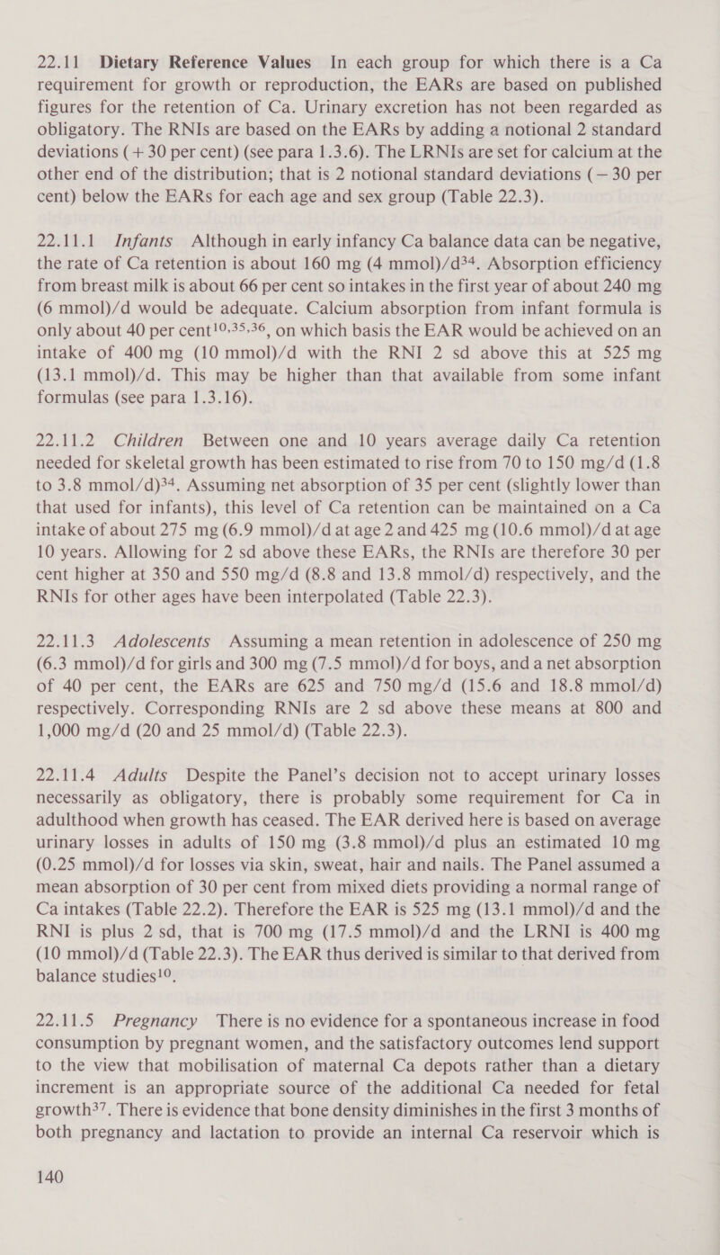 22.11 Dietary Reference Values In each group for which there is a Ca requirement for growth or reproduction, the EARs are based on published figures for the retention of Ca. Urinary excretion has not been regarded as obligatory. The RNIs are based on the EARs by adding a notional 2 standard deviations (+ 30 per cent) (see para 1.3.6). The LRNIs are set for calcium at the other end of the distribution; that is 2 notional standard deviations (— 30 per cent) below the EARs for each age and sex group (Table 22.3). 22.11.1 Infants Although in early infancy Ca balance data can be negative, the rate of Ca retention is about 160 mg (4 mmol)/d34. Absorption efficiency from breast milk is about 66 per cent so intakes in the first year of about 240 mg (6 mmol)/d would be adequate. Calcium absorption from infant formula is only about 40 per cent!9-35-36, on which basis the EAR would be achieved on an intake of 400 mg (10 mmol)/d with the RNI 2 sd above this at 525 mg (13.1 mmol)/d. This may be higher than that available from some infant formulas (see para 1.3.16). 22.11.2 Children Between one and 10 years average daily Ca retention needed for skeletal growth has been estimated to rise from 70 to 150 mg/d (1.8 to 3.8 mmol/d)34. Assuming net absorption of 35 per cent (slightly lower than that used for infants), this level of Ca retention can be maintained on a Ca intake of about 275 mg (6.9 mmol)/d at age 2 and 425 mg (10.6 mmol)/d at age 10 years. Allowing for 2 sd above these EARs, the RNIs are therefore 30 per cent higher at 350 and 550 mg/d (8.8 and 13.8 mmol/d) respectively, and the RNIs for other ages have been interpolated (Table 22.3). 22.11.3. Adolescents Assuming a mean retention in adolescence of 250 mg (6.3 mmol)/d for girls and 300 mg (7.5 mmol)/d for boys, and a net absorption of 40 per cent, the EARs are 625 and 750 mg/d (15.6 and 18.8 mmol/d) respectively. Corresponding RNIs are 2 sd above these means at 800 and 1,000 mg/d (20 and 25 mmol/d) (Table 22.3). 22.11.4 Adults Despite the Panel’s decision not to accept urinary losses necessarily as obligatory, there is probably some requirement for Ca in adulthood when growth has ceased. The EAR derived here is based on average urinary losses in adults of 150 mg (3.8 mmol)/d plus an estimated 10 mg (0.25 mmol)/d for losses via skin, sweat, hair and nails. The Panel assumed a mean absorption of 30 per cent from mixed diets providing a normal range of Ca intakes (Table 22.2). Therefore the EAR is 525 mg (13.1 mmol)/d and the RNI is plus 2 sd, that is 700 mg (17.5 mmol)/d and the LRNI is 400 mg (10 mmol)/d (Table 22.3). The EAR thus derived is similar to that derived from balance studies!°,. 22.11.5 Pregnancy There is no evidence for a spontaneous increase in food consumption by pregnant women, and the satisfactory outcomes lend support to the view that mobilisation of maternal Ca depots rather than a dietary increment is an appropriate source of the additional Ca needed for fetal growth?’. There is evidence that bone density diminishes in the first 3 months of both pregnancy and lactation to provide an internal Ca reservoir which is